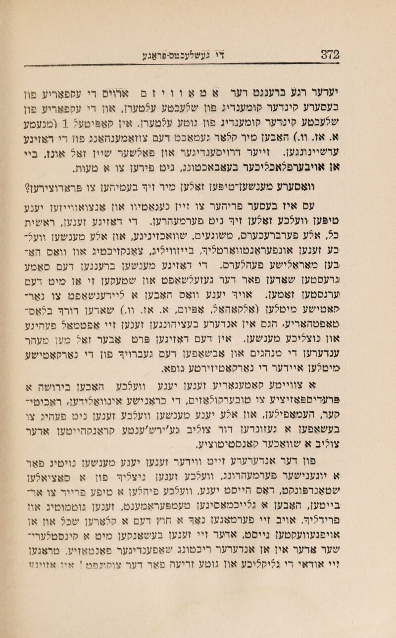 372 די נעשלעכטם־פראגע יעדער רגע ברעננט דער א ט א ו ו י ז ם ארױס די עקפאריע פון בעסערע הינדער קומענדיג םרז שצעכטע עצטערז, אה די עהפאריע פון שלעכטע קינדער קומענדיג פוז גוטע עלטעח. איז קאפיטעצ 1 ומנעמע א. אז. וה׳) האבעז מיר קצאר געמאכט דעם צוזאמענהאנג פוז די דאזיגע ערשײנונגעז. זײער דרויםענדיגעד אוז פאלשער שײן זאצ אונזי בײ אז אויבערפצאכיציכער בעאבאכטונג ניט פירעז צו א טעות. יװאסערע מענשעז־טיפעז זאלען מיר זיך בעמיהעז צו פראדוצירעז? עס איז בעםער פריהער צו זײז נעגאטױו אוז אנצואװײזעז יענע טיפעז יװעלכע זאלעז זיך ניט פערמעהרעז. די דאזיגע זענעז, ראשית כא׳ אלע פערברעכערס, משוגעים, שװאכזיניגע, אוז אלע מענשעז וועצ־ כע זענעז אונפעראנטװארטציח בײזװיציג, צאנקזיכטיג אוז װאס הא־ בעז מאראיצישע פעהלערס. די דאזיגע מענשעז ברענגעז דעם סאמע גרעםטעז שאדעז פאר דער געזעלשאפט אוז שטעקעז זי אז מיט דעם ערגסטעז זאמעז. אויך יענע װאס האבעז א צײדענשאפט צו נאר- פאטישע מיטצעז (אלקאהאל. אפיום, א אז. װ.) שאדעז דורך בלאס־ טאפטהאריע׳ הגס איז אנדערע בעציהוינגעז זענעז זײ אפטמאל פעהיגע אוז נוצליכע מענשען. איז רעם דאזיגעז פרט אבער זאל מעז מעהר ענדערעז די מנהגים אוז אבשאפען דעם געברויך פון די נארקאטישע טיטצעז אײדער די נארקאטיזירטע גופא. א צװײטע קאטעגאריע זענעז יענע װעצכע האבעז בירושה א פרעדיםפאזיציע צו טובערקוצאזיס, די כראנישע אינװאלידעז׳ ראכיטי־ קער. העמאפיצעז, אוז אצע יענע מענשעז װעצכע זענעז ניט פעהיג צו בעשאפעז א געזונדעז דור צוליב נע׳ידש׳ענטע קראנקהײטעז אדער צוציב א שװאכער קאנסטיטוציע. יםוז דער אנדערערע זײט װידער זענעז יענע מענשעז נױטיג פאר א ױגענישער פעדמעהרונכ, װעלכע זענעז ניצליך פוז א םאציאלעז שטאנדפונקט, דאס הײסט יענע, װעלכע פיהלעז א טיפע פרײד צו אח בײטעז, האבעז א גצײכמאסיגעז טעמפעראמענט, זע־נעז גוטכװטיג אוז פרידליך. אויב זײ פערמאגעז נאד א חוץ דעם א קצארעז שכל אוז אז אויפגעװעקטעז .גײסט, אדער זײ זענעז בעשאנקעז מיט א קינסטלערי־ שער אדער איז אז אנדערער ריכטונג שאפענדיגער פאנטאזיע, טראגעז זיי אודאי די גליק^יכע אוז גוטע זריעה פאר דער צוסוינפט! איז אזוינמ