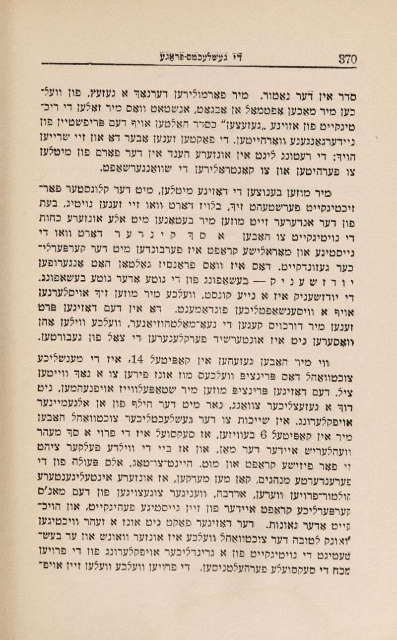 370 דיי געש^עכטם־&ראגע םדר אין דער נאמוה ימיר פארמוצידעז דערנאר א געזעץ, פרז װעצ־ כעז מיר מאכען אפםמאצ אן אבנאט, אנשמאט װאס מיר זאצען די ריכ־ טיגלױיט פוז אזוינע ״געזעצעז״ כםדר האצטעז אויר דעם פריפשטײז פוז נײדערנאנגענע רוארהײטעז. די פאהטעז זענעז אבער דא אוז זײ שרײעז הויך: די רעטוננ צינט איז אונזערע הענד איז דער פארם פוז מיטצעז צו פערהיטעז א,ון צו רןאנטראצירעז די שװאנגערשאפט♦ •מיר מוזעז בענוצעז די דאזיגע מיטצעז, מיט דער לןצוגםטער פאר״ זיכטינקייט פערשטעהט זיך, בצויז דארט ־וואו זיי זענעז נויטיג, בעת פון דער אנדערער זײם מוזעז מיר בעטאנעז מיט אצע אונזערע כחות די נויטיגלןייט צו האבעז א ׳ם ך לן י נ ד ע ר דארט 1'1'או די נייסטינע אוז מאראצישע הראפט איז ׳פערבונדעז מיט דער לוערפערצי- כער געזונדלןײט, דאס ׳איז װאם פראנסיז נאצטאז האט אנגערופען י ו ד ז ש ע נ י ה ־— בעשאפוננ פוז די גוטע אדער גוטע בעשאפונב די ױדזשעניק איז א נײע לוונסט, װעצכע מיר מוזעז זיך אויסצערנעז ׳אויך א װיםענשאפטציכעז פונדאמענט. דא אין דעם דאזינעז פרט זענעז מיר דורכויס גןעגעז די נעא־מאצטהוזיאנער, װעצכע װיצעז אהז יװאסערעז ניט איז אונטערשיד פערקצענערעז די צאצ פוז געבורטעז. ,װי ׳מיר האבעז נעזעהעז איז רןאפיטעצ 14> איז די מענשציכע צוכטװאהצ דאס פרינציפ װעצכעם מוז אונז פירעז צו א נאד ־װײטעז ציצ. דעם דאזיגעז פרינציפ מוזעז מיר שטאפעצװײז אויפנעהמעז, ניט דוך א נעזעצציכער צװאננ, נאר מיט דער היצך יםוז אז אצנעמײנער אויפלןצערוננ. איז שײכות צו דער געשצעכטציכער צוכטװאהצ האבעז מיר איז לןאפיטעצ 6 בעװיזעז, אז פעהסועצ איז די פרוי א סך מעהר װעהצעריש אײדער דער מאז, אוז אז בײ די װיצדע פעצלוער ציהט זי פאר פיזישע לוראפט אוז מוט, הײנט־צו־טאג, אצס פעוצה פון די פערענדערטע מנהנים, לןאז מעז מערלןעז, אז אונזערע אינטעציגענטערע :ןוצטור־פרויעז װערעז, אדרבה, -װעניגער צוגעצויגעז פוז דעם מאנ׳ם קערפערציכע לוראפט אײדער פוז זײז גײסטיגע פעהיגהײט, אוז הויכ־ גןײט אדער גאונות, דער דאזיגער פאלןט ניט אונז א זעהר ,װיכטיגעז *ואונלן צטובה דער צוכטװאהצ װעצכע איז אונזער װאונש אוז ער בעש־ *זעטיגט די נויטיגקײט פוז א גרינדציכער אויפקצערונג פוז די פרויעז מכח די סעקסועצע פערהעצטניסעז, די פרויעז װעצכע װעצעז זײז אויפ־