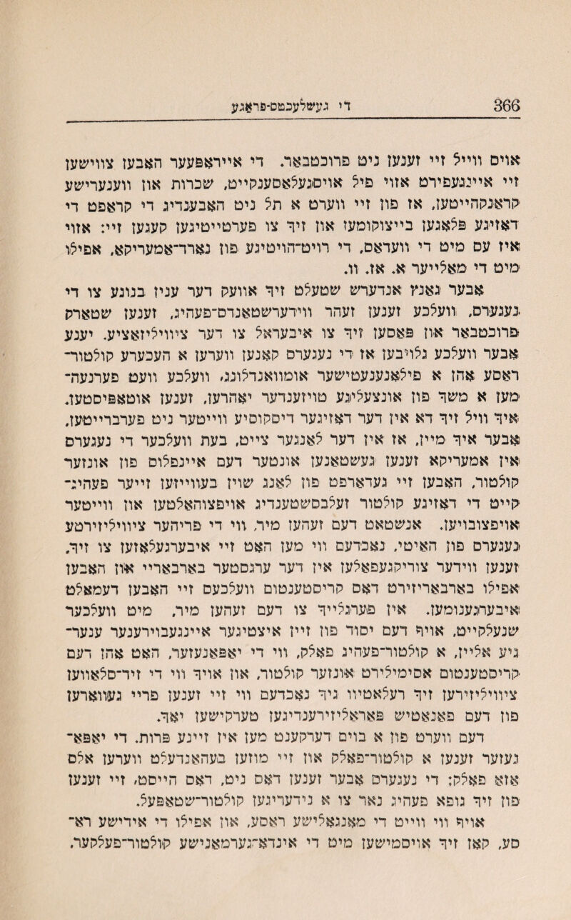 366 די געשלעכטס־פראגע אויס װײ5 זײ זענעז נים פרוכטבאה די אײראפעער האבעז צװישען זײ אײיגעפירט אזוי םיל אויםגעלאםענקײט, שכרות אוז װענערישע ־קראנההײטעז, אז פוז זײ װערט א תל ניט האבענדיג די קראפט די דאזיגע פצאגעז בייצוקומעז אוז זיר צו פערטײטיגעז קעגעז זיי: אזוי איז עס מיט די װעדאס, די רויט־הויטיגע פון נארד־אמעריקא, אםיצו מיט די מאלײער א. אז. וג אבער גאנץ אנדערש שטעלט זיר אװעק דער עניז בנונע צו די .נעגע־רס, נועצכע זענעז זעהר װידערשטאנדם־פעהיג, זענעז שטארק פרוכטבאר ־איון פאםעז זיר צו איבעראצ צו דער צװויליזאציע. יענע אבער װעלכע גאױבעז אז די נעגערס קאנעז װערעז א העכערע קולטור־ ראסע אהז א םילאנענעטישער אומװאנדילונס װעלכע װעמ פערנעה־ מעז א משר פוז אונצעלייגע טויזענדער יאהרעז, זענעז אוטאפיסטעג איר װייצ זיר דא איז דער דאזיגער דיםקוסיע װײטער ניט פערברײטעז. אבער איר מײז, אז אין דער לאנגער צײט, בעת װעצכער די נעגערס איז אמעריקא זענעז ־געשטאנעז אונטער דעם אײנפלוס םוז אונזער קואטור, האבעז זײ געדארפט פוז צאנג שויז בעװײזעז זײער פעהיג־ קײט די דאזיגע קולטור זעלבסשטענדיג אויפצוהאאטעז אוז װײטער אויפצובויעז. אנשטאט דעם זעהעז מיה װי די פריהער צױויליזירטע ינעגערס פון האיטי״ נאכדעם װי מעז האט זײ איבערגעלאזעז צו זיר. זענעז װידער צוריקגעפאלעז איז דער ערגסטער בארבארײ אוז האבען אפיצו בארבאריזירט דאס קריסטענטום װעצכעס זײ האבעז דעמאלט איבעחגענומעז. איז פעױגצײר צו דעם זעהעז מיר. מיט װעלכער שנעאקײט, אויר דעם יסור פוז זײז איצטיגער אײנגעבוירענער ענער־ גיע אלײז, א קולטור־פעהיג פאלק, װי די יאפאנעזער, האט אהז דעם קריסטענטום אסימילירט אונזער קוצטור, אוז אויר װי די זיד־םלאװען צױויציזירעז זיר רעצאטױו גיר נאכדעם װי זײ זענעז פרײ געװארען פוז דעם פאנאטיש פאראציזירענדיגעז טערקישעז יאר. דעם װערט פוז א בוים דערקענט מעז איז זײנע פרות. די יאפא־ נעזער זענעז א קוצטור־פאצק אוז זײ מוזעז בעהאנדעצט װערעז אצם אזא פאצק: די נעגערפ אבער זענעז דאס ניט, דאס הײסט׳ זײ זענעז םוז זיר גופא פעהיג נאר צו א נידעריגעז קוצטור־שטאפעצ. אויר װי װײט די מאנגאצישע ראסע, אוז אפיצו די אידישע רא־ םע״ קאז זיר אויסמישען מיט די אינדא־גערמאנישע ק־וצטור־פעצקער.