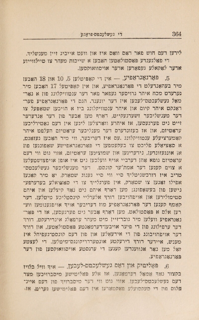 364 די נעשלעכטס־פראגע לירעז דעמ חוש פאר דאס װאם איז אח װעט אײביג זײז מענשציר. די פאלגענדע פאסטוצאטעז חאבעז א שײכות מעהר צו סײלװײזע אדער צאקאלע געפארעז אדער אויםװאוקםעד 5, פארנאגראפיע, — איז די קאפיטלעז 5, 10 אה 18 האבעז מיר בעהאנדעלם די פארנאגראפיע, אוז איז קאפיטעצ 17 האבעז מיר נערעדט מכח איהר גרויסער געפאר פאר דער ענטװיקלונג פון א נאר־ מאצ געשלעכםם״צעבעז איז דער ױגענד. הגם די פארנאגראפיע פער־ דאנקט איהר קױמ אוז איהר ענטװיקצונג ביז א הויכען שטאפעצ צו דער מענשציכער זשעדנעקײט, דארח מעז אבער פוז דער אנדערער זײט ניט פערגעםעז, אז איהרע װארצלעז ציגעז איז דעם נאטירציכעז עראטיזם, אוז אז בעזונדערס דער מענציכער עראםיזם העצפמ איהר קאמערציעצע ענטװיקצונג .עס איז דעריבער. װי מיר האבעז געזאגט. א סאציאצע פציכמ צו בעקעמפען די פארנאגראפישע שאפונגעז פון אז אונגעזונדעז, נידעריגעז אוז שמוציוגעז עראטיזם, אזוי גוט װי דעם עראטיזם גופא אהז דערבײ אויר װעצכעז ניט איז אופז איויפצושטעצען א צוים קעגעז דער אמת׳ער קונסט. דער מענשציכער געשצעכטס״ טריב איז דורכשניטציר סײ װי סײ גענוג שטארק, יא מיר קאנעז יאםיצו זאגעז צו שטארק, איז פערגצײר צו די סאעיאצע בעדערפע־ נישעז פוז בעשאפונג; מעז דארר איהם ניט נאר קיצצעז אוז איהם סטימוצירעז און אויפהויבעז דורר אצערצײ קינסטציכע מיטצעז. דער קאמר קעגעז דער פארנאגראפיע מוז דעריבער אויר אויפגענומעז װע־ רעז אצס א פאסטוצאט. מעז דארר אבער ניט פערגעסעז, אז די פאר־ נאיגראפיע װעצעז מיר גובר־זײז מיט מעהר ערפאלג אינדירעקט. דורר דער ערפיצונג פוז די פיער אויבעךדערמאנטע פאטטולאטעז, אוז דורר דער אויפהויבונג פוז די אידעאצעז אוז פון דעם קונסט־געפיהצ אין ימענש, אײדער דורר דידעקטע אונטערדריקונגס־ימיטצעז. די צעצטע ־זאצ מעז נאר אנװענדעז קעגעז די ערגםטע אויםװאוקםעז פוז דער פארנאגראפיע. 6. פאליטיק און דאס געשלעכטס-לעבען. — איך װי5 בלריז בקצור נאד אמאל דעדמאנעז, אז אלע פאלימישע מיםברויכעז מצד דעס געשצעכטס־צעבעז. אזוי גוט װי דער מיסברויר פון דעם אײנ־ פצוס פוז די סעקסועצע פאקטארעז איז דעמ פאהיטישעז אז־