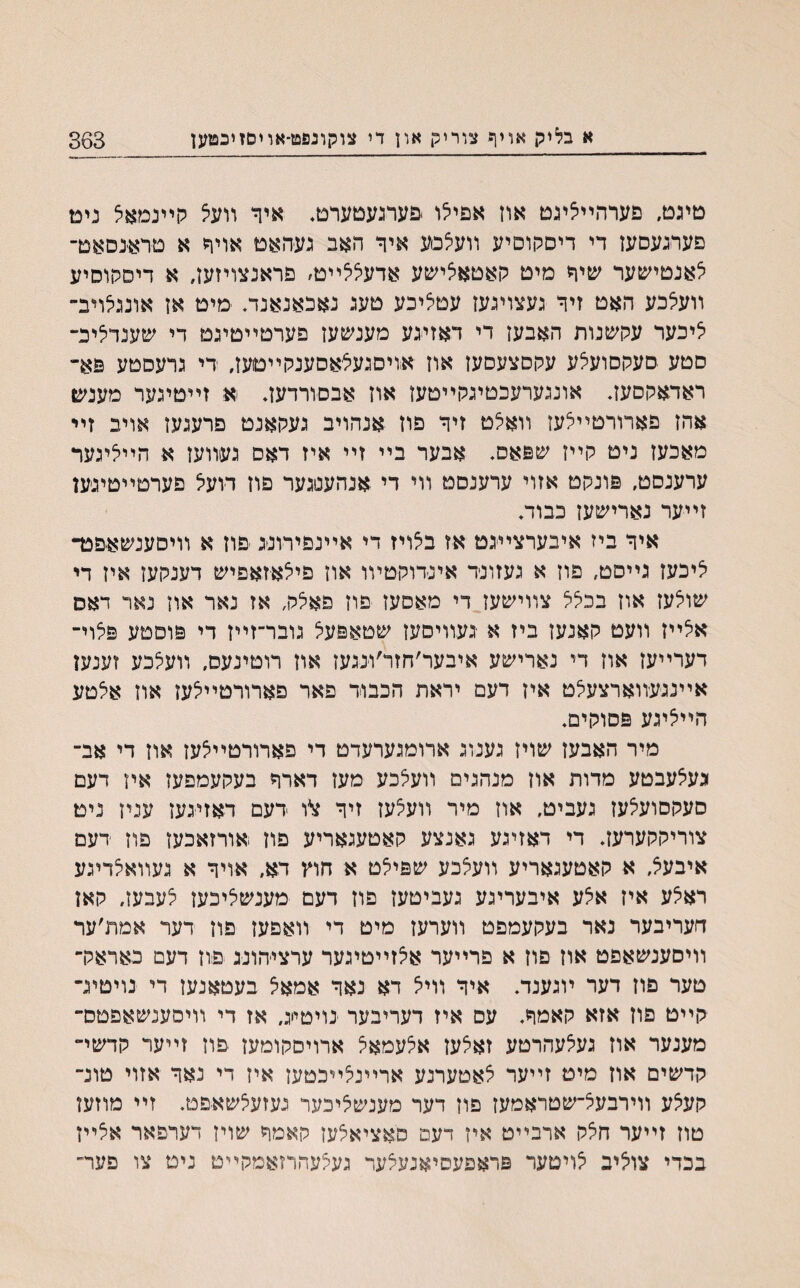 טיגט, פערהײליגט אוז אפילו .פערגעטערט♦ איר װעל קײנמאיצ ניט פערגעסעז די דיסקוםיע װעצסע איך האב געהאט אויר א טראנסאט־ צאנטישער שיך מיט קאטאצישע אדעללײט׳ פראנצויזעז, א דיסקוסיע װעצכע האט זיך געצויגעז עטציכע טעג גאכאנאנד. מיט אז אונגצויב־ ציכער עקשנות האבעז די דאזיגע מענשעז פערטײטיגט די שענדליכ־ םטע סעקסועצע עקסצעסעז אוז אויםגעצאסענקײטעז, די גרעסטע פא״ ראדאקסעז. אונגערעכטיגקײטעז אוז אבסורדעד א זײטיגער מענש אהז פארורטײצעז װאצט זיך פון אנהויב געקאנט פרעגעז אויב זײ מאכעז ניט קײז שפאס. אבער בײ זײ איז דאס געװעז א הײציגער ערענסט, פונקט אזוי ערענםט װי די אנהעסגער פוז דועצ פערטײטיג׳ען זײער נארישעז כבוד. איך ביז איבערצײגם אז בצויז די אײנפירונג פוז א װיסענשאפכד ציכעז גײסט, פוז א געזונד אינדוקטױו אוז פיצאזאפיש דענקעז איז די שוצעז אוז בכצצ צװישעז די מאסעז פרז פאצק, אז נאר אוז נאר דאס אצײז װעט קאנעז ביז א געװיסעז שטאפעצ גובר־זײז די פוםטע פצוי־ דערײעז אוז די נארישע איבער׳חזר׳ונגעז אוז רוטינעס, װעצכע זענעז אײנגעװארצעצט איז דעם יראת הכבוד פאר פארורטײצעז אוז אצטע הײציגע פסוקים. מיר האבעז שויז גענוג ארומגערעדט די פארורטײצעז אוז די אב־ געצעבטע מדות אוז מנהגים װעצכע מעז דארך בעקעמפעז אין דעם סעקסועצעז געביט, אוז מיר װעצעז זיך $*ו דעם דאזיגעז עניז נימ צוריקקערעז♦ די דאזיגע גאנצע קאטעגאריע פוז אורזאכעז פוז דעם איבעצ, א קאטעגאריע װעצכע שפיצט א חוץ דא, אויך א געװאצדיגע ראצע איז אצע איבעריגע געביטעז םוז דעם מענשציכעז צעבעז, קאן חעריבער נאר בעקעמפט װערעז מיט די װאפעז פוז דער אמת׳ער װיסענשאפט אוז פוז א פרײער אצזײטיגער ערציהונג פוז דעם כאראק־ טער פוז דער ױגענד♦ איך װיצ דא נאך אמאצ בעטאנעז די נויטיג־ קײט פוז אזא קאמך, עס איז דעריבער נויטייג, אז די װיסענשאפטס־ מענער אוז געצעהרטע זאצעז אצעמאצ ארויסקומעז פוז זײער קדשי״ קדשים אוז מיט זײער צאטערנע ארײנצײכטעז איז די נאך אזוי טונ־ קעצע װירבעצ־שטראמעז פוז דער מענשציכער געזעצשאפט. זײ מוזעז טוז זײער חצק ארבײט איז דעם סאציאצעז קאמך שויז דערפאר אצײז בכדי צוציב צויטער פראפעסיאנעצעד געצעהרזאמקײט ניט צו פער״