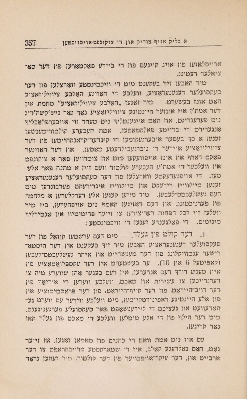 357 א בליק אויף צוריק און די צוקונפט־אויסזיכטען ארויסלאזעז פוז אויג לױינעם פוז די בײדע פאקטארעז פון דער סא״ ציאלער רעמונג. מיר האבען זיר בעקענמ מיט די וויכמיוגסםע װארצלען פון דער סעקסועלער דעגענעראציע, װעלכע די דאזיגע האלבע ציװיקיזאציע האט אונז בעשערט. מיר זאגעז ״האלבע צױױליזאציע״ מחמת אין דער אמת׳ז איז אונזער הײנםיגע צױױליזאציע נאר גאר ניש׳קשה׳דיג ניט •פערענדיגט, אוז האט אייגענטליר נימ מעהר ווי אויבערפלאכליר אנגערירט די ברײטע פאלקמאסעה אמת העכערע קולטור־מענשען זענעז א סר בעםער איבערגעקומעז די קיינדער־קראנקהייטעז פון דער צױויליזאציע אײדער די ניט־געבילדעטע מאםעז. אוז דער דאזעער פאקט דארר איז אונז אויפװעקען מום און צוםרויעז פאר א צוקונפט איז װעלכער די אמת׳ע העכערע קולטור װעט זײן א מתנה פאר אצ/ד מעז. די אויפגעדעקטע װארצצעז יפוז דער םעקסועלער דעגענעראציע זענעז טײלװײז דירעקט אוז טײלװײז אינדירעקט פערבונדען מיט דעם געשלעכטס״לעבען. מיר מוזעז קעגען אלע דערקצערען א מלהמה פוז פערניכטוינג, אוז דעם דאזיגעז קאמר ניט אויפהערעז, ביז מיר וועצעז זײ לכל הפחות רעדוצירען צו זײער פרימיטױו אוז אנטירליך מינימום. די פאיצגענדע זענעז די װיכטיגםטע: 1, דער קולט פוו געלד. — מיט דעם ערשטעז קװאצ פון דער םעקסועצער דעגענעראציע האבעז מיר זיר בעקענט איז דער היסטא־ רישער ענטװיקלונג פוז דער מענשהײט אוז איהר געשלעכטס״לעבעז (קאפיטעצ 6 אוז 10). ער בעשטעהט איז דער עקספלואטאציע פון אײז מענש דורר דעם אנדערעז, איז דעם בעגער אהן שװערע מיה צו דערגרײכעז צו עשירות אוז מאכט, װעצכע װערען די אורזאר פון דער רויב־הײראט, פון דער קײר־הײראט׳ פון דער פראסטיטוציע און פוז אלע הײנטיגע ראפינירטקײטעז, מיט װעלכע װידער עם װערט גע״ האדעװעט אוז געציכט די צײדענשאפט פאר םעקסועלע פערגעניגענם. מיט דער הילױ פוז די איצע מיטלען װעלכע די מאכט פוז געלד קאן נאר קריגעה עס איז ניט אמת װאס די כהנים פון מאמאן זאגעז, אז זײער גאט, דאס גאלדענע קאלב, איז די שטארקםטע טרײבקראפט צו דער ארבײט אוז, דער עיקר־אויפבויער פון דער קויצמור. מיר זעהעז גראד