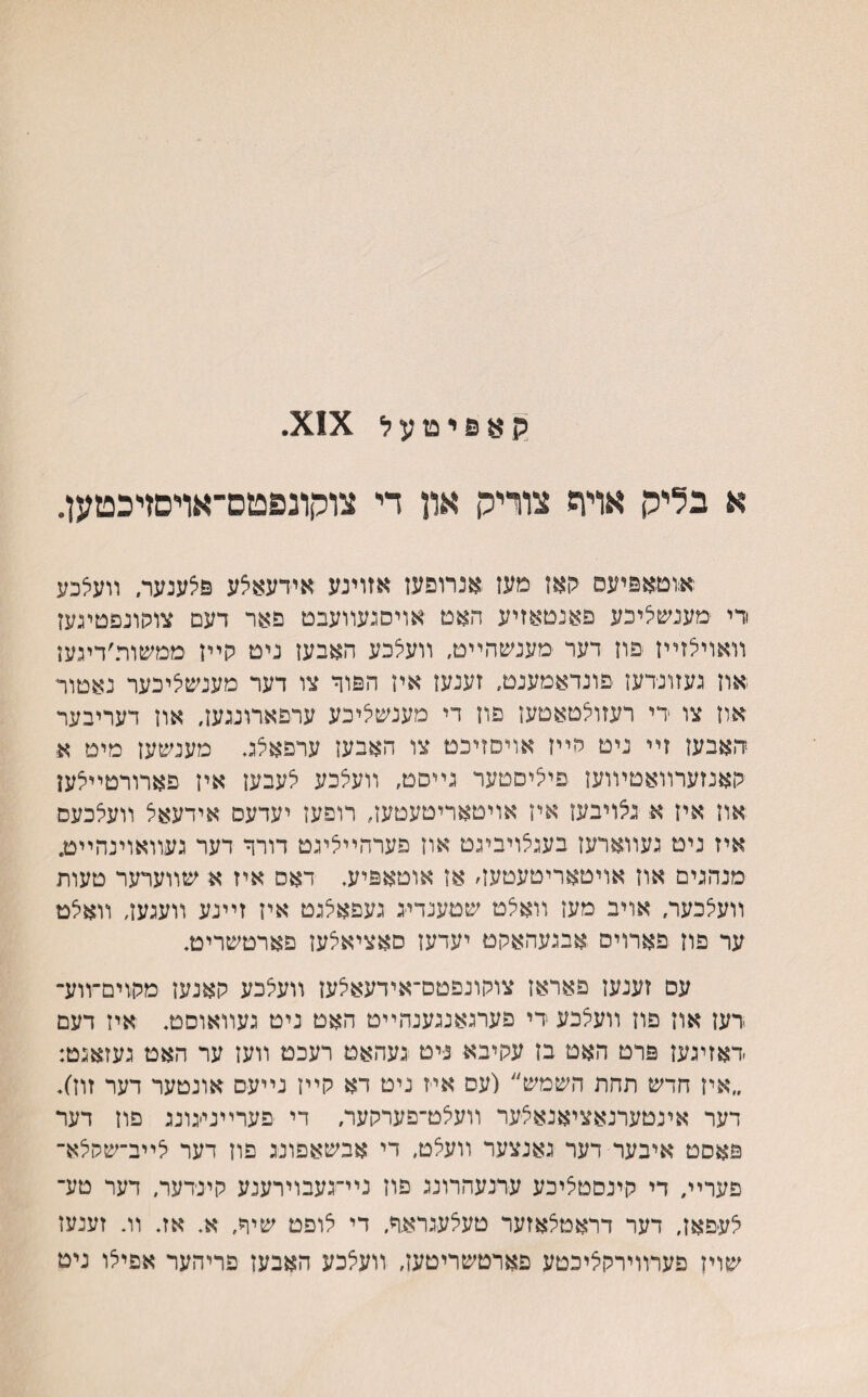 ק 8 פ י ט ע ל א בליק אױה צוריק און די צוקונפטם־אויםדכטען. אוטאפיעס קאז מעז אנרופעז אזוינע אידעאצע פצענער, װעצכע רי מענשציכע פאנםאזיע האם אױסגעװעבט פאר דעם צוסונפטיגעז װאוילזײז פוז דער מענשהײט, װעצכע האבען ניט קײז ממשות׳דיגעז ואוז געזונרעז פונדאמענט, זענעז אין הפור צו דער מענשציכער נאטור אוז צו רי רעזולטאטעז פוז די מענשליכע ערפארונגעז, אוז דעריבער ד.אבעז זײ ניט סײז אויסזיכט צו האבעז ערפאצג. מענשעז מיט א קאנזערװאטױוען פיציסטער גײסט, װעצכע לעבעז איז פארורטײלען אוז איז א נלויבעז איז אױטאריטעטען, רופעז יעדעס אידעאל װעלכעס איז ניט געװארעז בעגלויביגט אוז פערהײליגט דורר דער געװאוינהײט. מנהגים אוז אויטאריטעטעז׳ אן אוטאפיע. דאס איז א שװערער טעות װעלכער, אויב מעז װאלט שטענדייג געפאלגט איז זײנע װעגעז, װאלט ער פוז פארויס אבגעהאקט יעדעז סאציאלען פארטשריט. עס זענעז פאראז צוקונפטס־אידעאלעז װעלכע קאנעז מקוים־װע־ רעז אוז פוז װעלכע רי פערגאנגענהײט האט ניט געװאוסט. איז דעם ראזיגעז פרט האט בז עקיבא ניט געהאט רעכט װעז ער האט געזאגט: ״איז חדש תחת השמש״ (עס איז ניט דא קײז נײעס אונטער דער זוז׳). דער אינטערנאציאנאלער װעלט־פערקער, די •פערײני׳גונג פוז דער פאסט איבער דער גאנצער װעלט, די אבשאפונג פון דער לײב־שסלא־ פערײ, די קינסטליכע ערנעהרונג פוז נײ־געבוירענע קינרער, דער טע־ לעפאז, דער דראטלאזער טעצעגראר. די לופט שיר, א. אז. װ. זענעז שויז פערװירקליכטע פארטשריטעז, װעלכע האבעז פריהער אפילו ניט