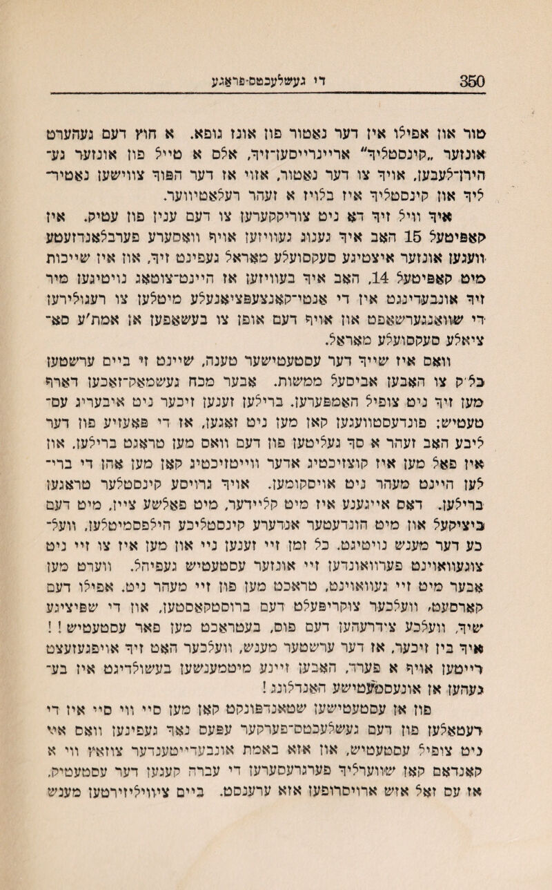 350 די געשלעכטס״פראגע טור אוז אפיצו איז דער נאטור פוז אונז גופא. א חוץ דעם געהערט אונזער ״קינםטליר״ ארײנרײסעדזיך, אלס א טיי־צ פוז אונזער גע־ הירדאעבעז. אויר צו דער נאטור, אזוי אז דער הפור צװישען נאטיר־ איר אוז קינסטציר איז בלויז א זעהר רעיצאטױועה איר װיצ זיר דא ניט צוריקקערעז צו דעם עניז פוז עטיק. איז קאפיטעצ 15 האב איר גענוג געװיזעז אויר װאסערע פערבלאנרזעטע יװעגעז אונזער איצטיגע סעקסועצע מאראצ געפינט זיף/ אוז איז שײכות מיט קאפיטעצ 14, האב איר בעװיזעז אז הײנט־צוטאג נויטיגעז מיר זיר אונבעדינגט איז די אנטי־קאנצעפציאנעצע מיטצעז צו רעגוצירעז רי שװאנגערשאפט און אויר דעם אופז צו בעשאפעז אז אמת׳ע םא־ ציאצע סעקסועצע מאראצ. װאס איז שײר דער עסטעטישער טענה, שײנט זי בײם ערשטעז בציק צו האבעז אביסעצ ממשות. אבער מכח געשמאק־זאכעז דארר מעז זיר ניט צופיצ האמפערעז. בריצען זענעז זיכער ניט איבעריג עס־ טעטיש; פונדעסטװעגעז קאז מעז ניט זאגעז, אז די פאעזיע פוז דער ציבע האב זעהר א סר געציטעז פוז דעם װאס מען טראגט בריצעז. אוז איז פאצ מעז איז קוצזיכטיג אדער װײטזיכטיג קאז מעז אהז די ברי־ צעז הײנט מעהר ניט אויםקומעז. אויר גרויםע קינסטצער טראגעז בריצעז. דאס אײגענע איז מיט קצײדער, מיט פאצשע צײז, מיט דעם ביציקעצ אוז מיט הונדעטער אנדערע קינסטציכע היצפסמיטצעז, װעצ־ כע דער מענש נויטיגט. כצ זמז זײ זענעז נײ און מעז איז צו זײ ניט צוגעװאוינט פערװאונדעז זײ אונזער עסטעטיש געפיהצ. װערט מעז אבער מיט זײ ־געװאוינט, טראכט מעז פוז זײ מעהר ניט. אפיצו דעם קארםעט, וועצכער צוקריפעצט רעם ברוסטקאסטעז, אוז די שפיציגע שיר, װעצכע צידרעהעז דעם פוס, בעטראכט מעז פאר עסטעטיש!! איר ביז זיכער, אז דער ערשטער מענש, װעצכער האט זיר אויםגעזעצט דײטעז אויח א פערד, האבעז זײנע מיטמענשעז בעשוצדיגט איז בע־ געהעז אז אונעסמעטישע האנדצונג! םוז אז עסטעטישעז שטאנדפונקט קאז מעז סײ װי סײ איז די דעטאצעז פוז דעם געשצעכטס־פערקער עפעס נאר געפינעז װאס אײ גיט צופיצ עסטעטיש, אוז אזא באמת אונבעדײטענדער צוזאץ װי א קאנדאם קאז שװערציר פערגרעסערעז די עברה קעגעז דער עםטעטיק. אז עס זאצ אזש ארױםרופען אזא ערענסט. בײם צױױציזירטעז מענש