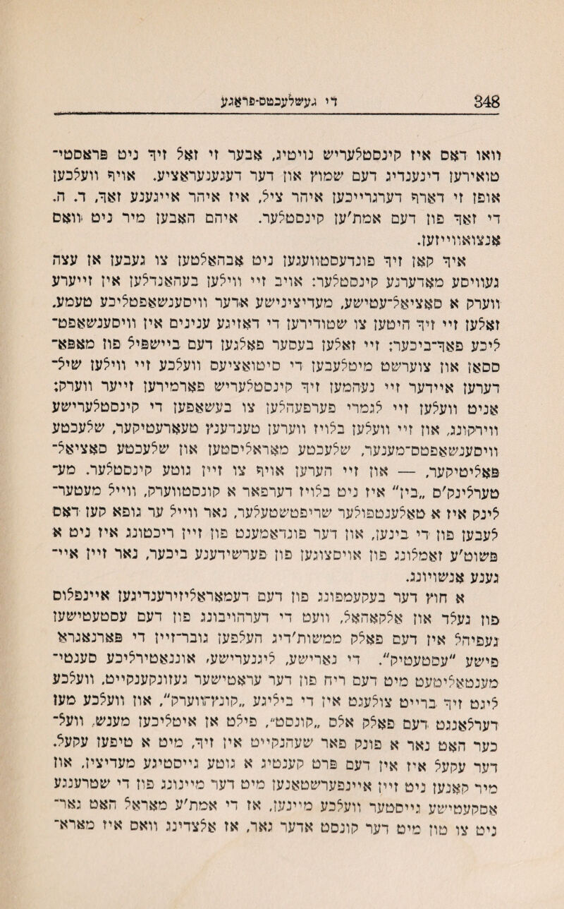 348 די געשלעכטס־פראגע װאו דאס איז קינסטלעריש נויטיג, אבער זי זאצ זיר ניט פראסטי־ טואירעז דינענרינ דעם שמוץ אוז דער דענענעראציע* אויף װעצכען אוםז זי דארר דערנרײכעז איהר ציל, איז איהר אײנענע זאר, ד. ה, די זאר פון דעם אמת׳עז קינסטצער. איהם האבען מיר ניט װאם אנצואװײזעז. איר קאו זיר פונדעסטװענעז ניט אבהאצטעז צו נעבען אז עצה נעװיסע מאדערנע קינסטצער: אויב זײ װילעז בעהאנדלעז איז זײערע װערק א סאציאל־עטישע, מעדיצינישע אדער װיסענשאפטליבע טעמע. זאלעז זײ זיר היטעז צו שטודירעז די דאזינע ענינים איז װיסענשאפט־ ^יכע פאר־ביכער: זײ זאלעז בעסער פאלגעז דעם בײשפיצ פוז מאפא־ ססאז אוז צוערשט מיטלעבעז די םיטואציעס װעלכע זײ װילען שיצ־ דערעז אײדער זײ נע־המען זיר קינסטלעריש פארמירען זײער װערק; אניט װעצעז זײ לגמרי פערפעהלעז צו בעשאפעז די קינםטלערישע װירקונג, אוז זײ װעצעז בלויז װערען טענדענץ טעארעטיקער, שלעכטע װיסענשאפטס־מענער, שלעכטע מאראליסטעז און שלעכטע סאציאצ־ פאליטיקער, — אוז זײ הערעז אויר צו זײן נוטע קינסטצער. מע־ טערצינק׳ם ״ביז״ איז ניט בלויז דערפאר א קונסטװערק, װײל מעטער־ לינק איז א טאלענטפולער שריפטשטעלער, נאד װײל ער גופא קעז דאס לעבעז פוז די בינעז, און דער פונדאמענט פוז זײז ריכטוננ איז ניט א פשוט׳ע זאמלוננ פון אויםצוגעז פון פערשידענע ביכער, נאר זײז אײ־ נענע אנשוױננ. א חוץ דער בעקעמפונג פון דעם דעמאראליזירענדיגעז אײנפלוס פוז געלד און אצקאהאל, װעט די דערהויבוננ פוז דעם עסטעטישעז נעפיהא איז דעם פאצק ממשות׳דיג העצפעז גובר־זײז די פארנאגרא פישע ״עפטעטיק״, די נארישע, ליננערישע׳ אוננאטירציכע סענטי־ מענטאליטעט מיט דעם ריה סוז דער עראטישער געזונקענקײט, װעלכע לינט זיר ברײט צולענט איז די ביצינע ״קונץהװערק״, אוז װעלכע מען דערצאננט דעם פאלק אלס ״קונסט״, פילט אז איטליכעז מענש, װעיצ־ כער האט נאר א פונק פאר שעהנקײט איז זיר, מיט א טיפעז עקעל. דער עקעל איז איז דעם פרט קענטיג א נוטע גײסטיגע מעדיציז, אוז מיר קאנעז ניט זײז אײנפערשטאנעז מיט דער מײנוננ פוז די שטרענגע אסקעטישע גײסטער װעצכע מײנעז, אז די אמת׳ע מאראצ האט נאר־ ניט צו טוז מיט דער קונסט אדער נאר, אז אלצדינג װאס איז מארא־