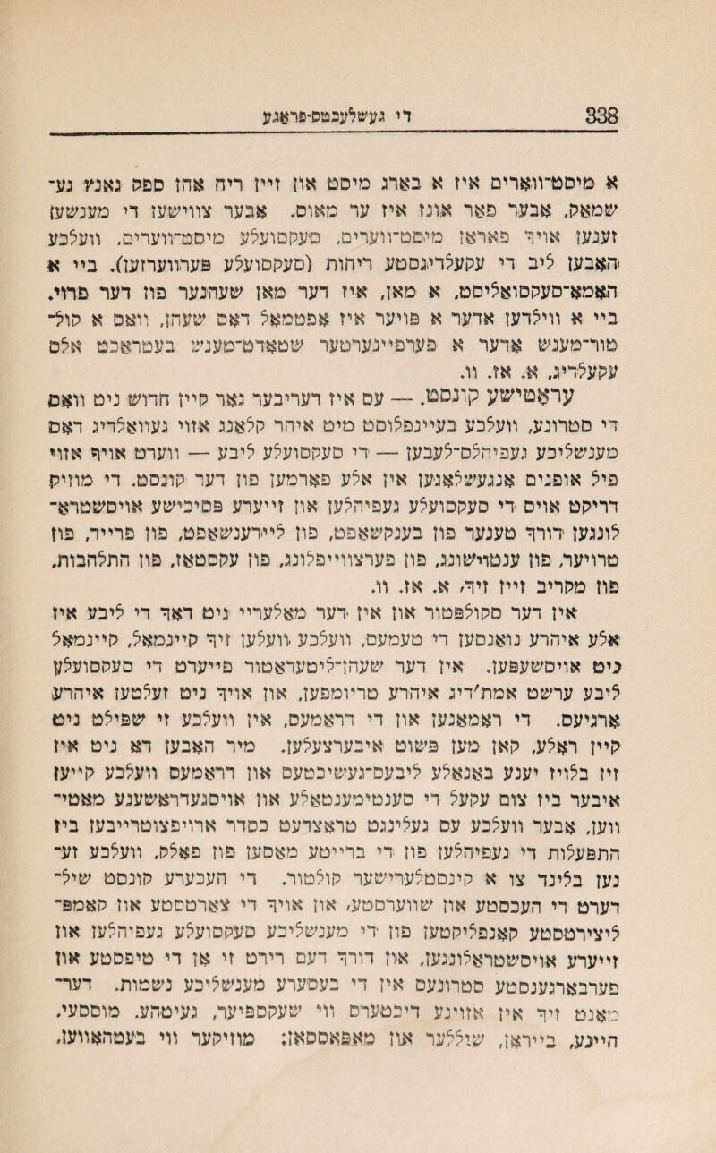 338 די געשלעבטס-פראגע א מיסט־װארים איז א בארג מיסם און זײן ריח אהז ספה גאנץ גע־ שמאק, אבער פאר אונז איז ער מאוס. אבער צװישעז די מעסעען זענעז אויד פאראן מגםט־װערים, םעקםועיצע מיסט־װערים. װעלכע •האבעז איב די עקעצדיגסטע ריהות (םעקסועאע פערװערזעז). בײ א האמא־םעקםואציסט. א מאן, איז דער מאן שעהנער פוז דער םרות בײ א װיי^דען אדער א פויער איז אפטמאי^ דאס שעהן־ װאס א קוא־ מור־מענש אדער א פערפײנערטער שטאדט־מענש בעםראכמ אצם עקעצדיג. א. אז. וג עראטישע קונסט. — עס איז דעריבער גאר קײן חדוש ניט װאפ די סטרונע, װעצבע בעײנםאוםט מיט איהר קלאנג אזוי געװאצדיג דאס מענשיציכע געפיה/ס־צעבען — רי םעקםועצע ליבע — װערט אויר אזױ פיצ אופנים אנגעשצאגען אין אלע פארמען פון דער קונסט. די מוזיק דריקט אויס די סעקסועלע געפיהצעז און זײערע פסיכישע אויסשטרא־ צונגען דורר טענער פון בענקשאפט, פון צײדענשאפט, פון פרייד. פון טרויער, פוז ענטוישונג, פון פערצװײפצונג, פון עקסטאז, פון התלהבות, פון מקריב זײז זיױ׳ א. אג וג אין דער סקויצפטור און אין דער מאצערײ יגיט דאך די ציבע איז אצע איהרע נואנסעז די טעמעם, װעצכע ׳װעצען זיך קײנמאל, קײנמאצ ביט אויסשעפעג איז דער שעהן־ציטעראטור פײערט די סעקסועלע איבע ערשט אמת׳דיג איהדע טרױמפעג און אויך ניט זעצטען איהרע ארגיעס. די ראמאנעז און די דראמעס, אין װעצכע זי שפיצט נים קײן ראלע, קאן מעז פשוט איבערצעצעג מיר האבען דא ניט איז זין בצויז יענע באנא^ע י^יבעס־געשיכטעס און דראמעס װעצכע קײען איבער ביז צום עקעצ די סענטימענטאצע און אויסגעדראשענע מאטי־ װעג אבער װעצכע עס געצינגט טראצדעט כםדר ארויפצוטרײבעז ביז התפעלות די געפיהצען פון די ברײטע מאסעז פון פאצק. װעצכע זע־ נעז בצינד צו א קינסטצערישער קוצטות די העכערע קונסט שייצ־ דערט די העכסטע אוז שװערםטע, און אויך די צארטסטע אוז האמפ־ ^יצירטסטע קאנפציקטעז פון די מענשציכע םעקסועיצע געפיהלען און זײערע אויסשטראלונגעג איון דורך דעם רירט זי אן די טיפסטע אוז פערבארגענסטע סטרונעם איז די בעסערע מענשציכע נשמות. דער־ מאנט זיך אין אזוינע דיכטערס װי שעקםפיער, געיטהע. מוססעג היעע, בײראן, שי^ער און מאפאססאן; מוזיקער װי בעטהאװעג