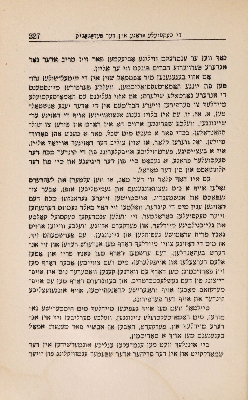 די סעקסועלע פר?ןכע אין דער 8עד#ג#גמן 827 נאר ריעז ער ענטדעקט זויליגע אביעלןטעז פאר זײז טריב אדער יגאר אנדערע פערװערזע חברים פונקם װי ער אלײן* $זט אזוי בעגעגענעז מיר אפטמאל שויז איז די מיטעצ־שוצעז גרו־י פעז פוז יונגע האמא־סעקסואליסטעז, יװעלכע פערםירעז מײנסטענם די אנדערע נארמאלע שילערס; אט אזוי געלינגט עס האמא״סעקסועצע מיירלער צו םערפירעז זײערע חבר׳טעס איז רי אדער יענע אנשטאל־ טעז״ א. איװ ־װ. עם איז בלויז גענוג אנצואיװײזעז אויר די דאזי׳גע ער־ שײנונגעז, װעלכע שפרינגעז ארויס דא איז דארט אוז פירען צו שוצ־ םהאנדאאעז׳ בכדי פאר א מענש מיט שכל, פאר א מענש אהז פארור־ טײיצעז, זאל .װערעז קלאר, אז שויז צוליב דער דאזינער אורזאר אלײן. איז א בעצײטיגע, פערטרויליכע אויפקצערונג פון די לױנדער מכח דער סעקסועלער פראגע, א געבאט סײ פוז דער היגיענע אוז סײ םון דער קלוגשאפט אוז פוז דער מאראל. עס איז דאר קצאר װי דער טאג, אז װעז עלטערז אוז לעהרערם זאצעז אויר א ניט געצװאונגענעם און געמיטציכעז אופז, אבער צױ געפאםט אוז אנשטענדיג, אויםטױשעז זײערע געדאנקעז מכח רעם דאזיגעז עניז מיט די קינדער, װאצטעז זײ דאר באצד געמוזט דערגעהעז זײער סעקסועצעז כאראקטעה זײ װעצעז ענטדעקעז םעקםועצ קאלטע אוז גצײכגיצטיגע מײדצער, אוז פערקערט אזוינע, װעצכע װײזען ארויס גאנץ פריה עראטישע געפיהצעז אוז נײיגונגעז. עם פערשטעהט זיר, אז מיט די דאזיגע צװײ מײדצער דארר מעז אנדערש דעדעז און זײ אנ־ דערש בעהאנדצעז; דעם ערשטעז דארױ ימעז גאנץ פרײ אוז אפען אצעס דערצעצעז אוז אויפקצערעה מיט דעם צװײטעז אבער דארױ מען זײן פארזיכטיג; מעז דארױ עס װארנעז קעגעז װאסערער ניט איז אויפ־ רײצונג פוז דעם נעשצעכטס־טריב, אוז בעזונדערס דארח מעז עם אויפ־ מערקזאם מאכעז אויױ װענערישע קראנקהײטעז, אויח אונגעזעצציכע קינדער אוז אויױ דער פערפירונג. טײצמאצ װעט מעז אויר געםינעז מײדצער מיט היםטערישע נא־ טורעז, מיט האמא־סעקםועצע נײגונגען, װעצכע פערציבעז זיר איז אנ־ דערע מײדצער אוז, פערקערט, האבעז אז אבשײ פאר מענער; ׳אפאצ בעגעגענט מעז אויר א סאדיסטיז. בײ אינגצער װעט מעז ענטדעקעז ענציכע אונטערשידעז איז דער שטארקקײט אוז איז דער פריהער אדער שפעטער ענםװיקצונג פון זײער