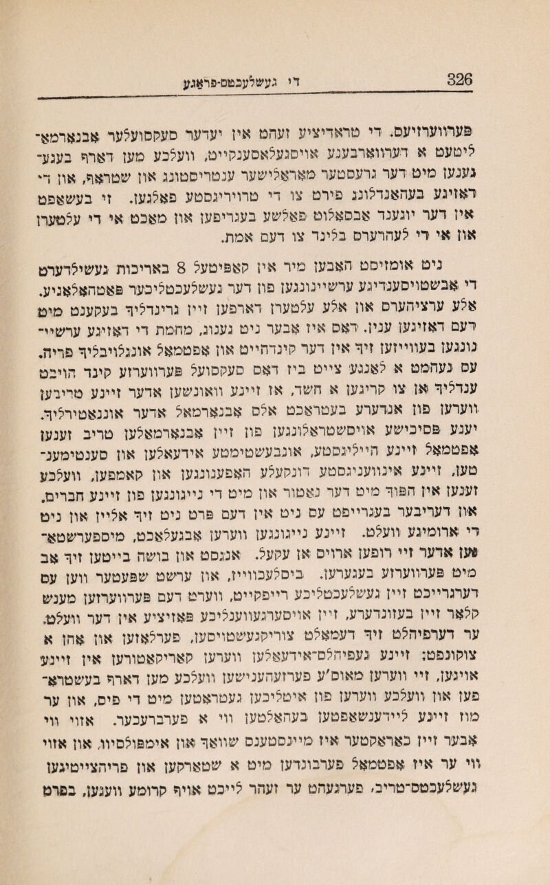 326 די געשלענטם-פראגע פערװערזיעס. די טראדיציע זעהט איז יערער סעקםועצער *בנארמא־ איטעט א דערװארבענע אזיםנעאאםענק״ט, װעילכע מעז דארד בענע־ גענעז מיט דער גרעסטער מאראלישער ענטריםטונג אוז שטראד, אוז ד• ראזינע בעהאנדצונג פירט צו די טרויריגסטע פאלגעז. זי בעשאפט אין דער ױנענד אבסאלוט פאלשע בעגריפעז אוז מאכט אי די עלטערז אוז אי רי לעהרערם בלינד צו דעם אמת. ניט אומזיסט האבעז מיר איז קאפיטעל 8 באריכות געשיצדערט די אבשטויםענדיגע ערשײנונגעז פוז דער געשלעכטליכער פאטהאלאגיע. אצע ערציהערס אוז אצע עלטערז דארפעז זײז גרינדליך בעקענט מיט דעם דאזיגעז עניז. ראס איז אבער ניט נענונ, מהמת די דאזינע ערשײ־ נונגעז בעװײזעז זיך איז דער קינדהײט אוז אפטמאצ אונגצויבליך פריה. עס נעהמט א לאננעי צײט ביז דאם סעקםועל פערװערזע קינד הויבט ענדציך אז צו קריגען א חשד. אז זײנע װאונשעז אדער זײנע מריבעז װערעז פוז אנדערע בעטראכט אלם אבנארמאל אדער אוננאטירליך. יענע פםיכישע אויםשטראלונגעז פוז זײז אבנארמאלעז טריב זענען אפטמאצ זײנע הײציגסטע, אונבעשטימטע אידעאלעז אוז םענטימענ־ טעז, זײ-נע אינװעניגםטע דונקעצע האפענונגעז אוז קאמפען, װעצכע זענעז איז הפוך מיט דער נאטור און מיט די נײגונגעז פוז ז״נע חברים. איוז דעריבער בענרײפט עס ניט איז דעם פרט ניט זיך אצײז אוז ניט רי ארומינע וועצט. זײנע נייגונגעז ווערעז אבגעצאכט, מיספערשטא־ *עז ארער זיי רופעז ארוים אז עקעצ. אנגםט אוז בושה בייטעז זיך אב מיט פערװערזע בעגערעז. ביםצעכװײז, אוז ערשט שפעטער װעז עם רערנרײכט זײז געשצעכטציכע רײפקייט, װערט דעם פערװערזעז מענש קצאר זײז בעזונרערע, זײז אויםערגעװענציכע פאזיציע איז דער װ-עצט. ער דערפיהצט זיך דעמאצט צוריקנעשטויסעז, פערצאזעז און אהז א צוקונפט: זײנע געפיהצם־אידעאצען ײעדעז קאריקאטורעז איז זײניע אויגען, זײ װערען מאום׳ע פערזעהענישעז װעצכע מעז דארך בעשטרא־ פעז אוז װעצכע װערען פוז איטציכעז נעטראטען מיט די פים, אוז ער מח זײנע צײדענשאפטעז בעהאצטעז װי א פערברעכער. אזוי װי אבער זײן כאראקטער איז מײנסטענם שײאך -און אימפוצסיװ, אוז אזוי װי ער איז אפטמאצ פערבונרעז מיט א שטארקעז אוז פריהצײטיגעז געשצעכטס־טריב, םערגעהט ער זעהר צ״כט אויך קרומע װענעז, בםרט