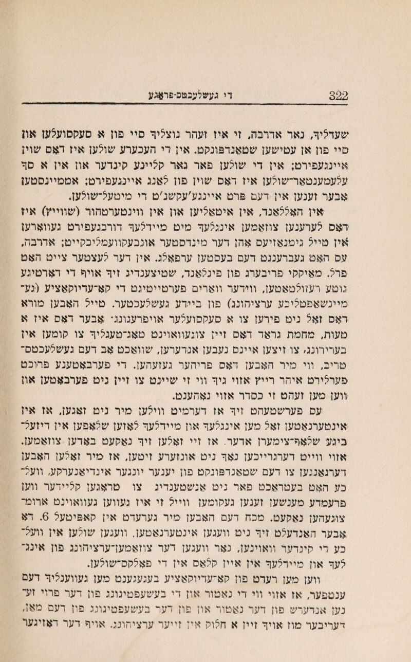 322 די געשלענטם־פר#גע שעדליך, נאר אדרבה, זי איז זעהר נוצליך סײ פון א סעקסועיצעז און סײ פון אן עםישעז שםאנדפונקם, אין רי העכערע שויצען איז דאם שויז אײנגעפירט; אין די שולען פאר נאר גןצײנע קינדער און אין א סך עלעמענטאר־שולען איז ראם שוין ׳פון צאנג אײננעפירט; אממײנסטען אבער זענען אין דעט פרט אײנגע׳עקשנ׳ט די מיםעל־שויצען* אין האללאנה אין איטאציען און אין װינטערטהור (שװײץ) איז דאס לערענעז צוזאמען אינגצעך מיט מײדלעך דורכנעפירט נעװארען אין טײל נימנאזיעס אהז דער מינדסטער אונבעקװעמיציכלוײט; אררבה. עס האט געברענגט דעם בעסטעז ערפאצט אין דער לעצטער צײט האט פרצ מאיתתי פריבערג פון פינלואנד, שטיצענדיג זיך אויך די דארטינע גוטע רעזולטאטען, װידער װארים פערטײטינט די לוא־עדױהאציע (גע־ מײנשאפטליבע ערציהונג) פון בײדע נעשלעכטער, טײל האבען מורא דאס זאל ניט פירעז צו א סעקסועלער אויפרעגונג״ אבער דאס איז א טעות, מחמת גראד דאס זײז צוגעװאוינט טאנ־טענליך צו תומען אין בערירונס צו זיצעז אײנס נעבעז אנדערעז, שװאכט אב דעם נעשליעכטם־ טריב, װי מיר האבעז דאס פריהער נעזעהעז. די פערבאטענע פרוכט פערלירט איהר רײץ אזוי גיך װי זי שײנט צו זײן ניט פערבאטען און װעז מען זעהט זי כסדר אזוי נאהענט. עם פערשטעהט זיך אז דערמיט װילעז מיר ניט זאגען, אז איז אינטערנאטעז זאיצ מעז אינגלעך אוז מײדלעך לאזעז שלאפעז אין דיזעל־ ביגע שלאך־צימערז אדער. אז זײ זאלעז זיך נאקעט באדען צוזאמעז. אזוי װײט דערנרײכעז נאך ניט אונזערע זיטעז, אז מיר זאלעז האבען דערגאננעז צו דעם שטאנדפונקט פוז יענער ױנגער אינדיאנערקע, װעצ־ כע האט בעטראכט פאר ניט אנשטענדינ צו טראגען קצײדער ײעז פרעמדע מענשעז זענעז געקומעז װײיצ זי איז געװעז געװאוינט ארומ־ צוגעהעז נאקעט. מכח דעם האבעז מיר נערעדט איז קאפיטעצ 6, דא ,אבער האנדעלט זיך ניט װעגעז אינטערנאטען. װענעז שולען אין װעצ־ כע די קיגדער װאוינעז, נאר װעגען דער צוזאמעךערציהונג פון אינג־ לעך אוז מײדלעך איז אײז קלאס איז די פאלקס־שולעז. װעז מעז רעדט פוז קא־עדױקאציע בעגעגענט מעז געװענציך דעם ענטפער, אז אזוי װי די נאטור אוז די בעשעפטיגונג פון דער םרוי זעי־ נעז אנדערש פוז דער נאטור און פוז דער בעשעפטיגונג פון דעם מאז״ דעריבער מוז אויך זײז א חלוק איז זײער ערציהונג. אויך דער דאזינער