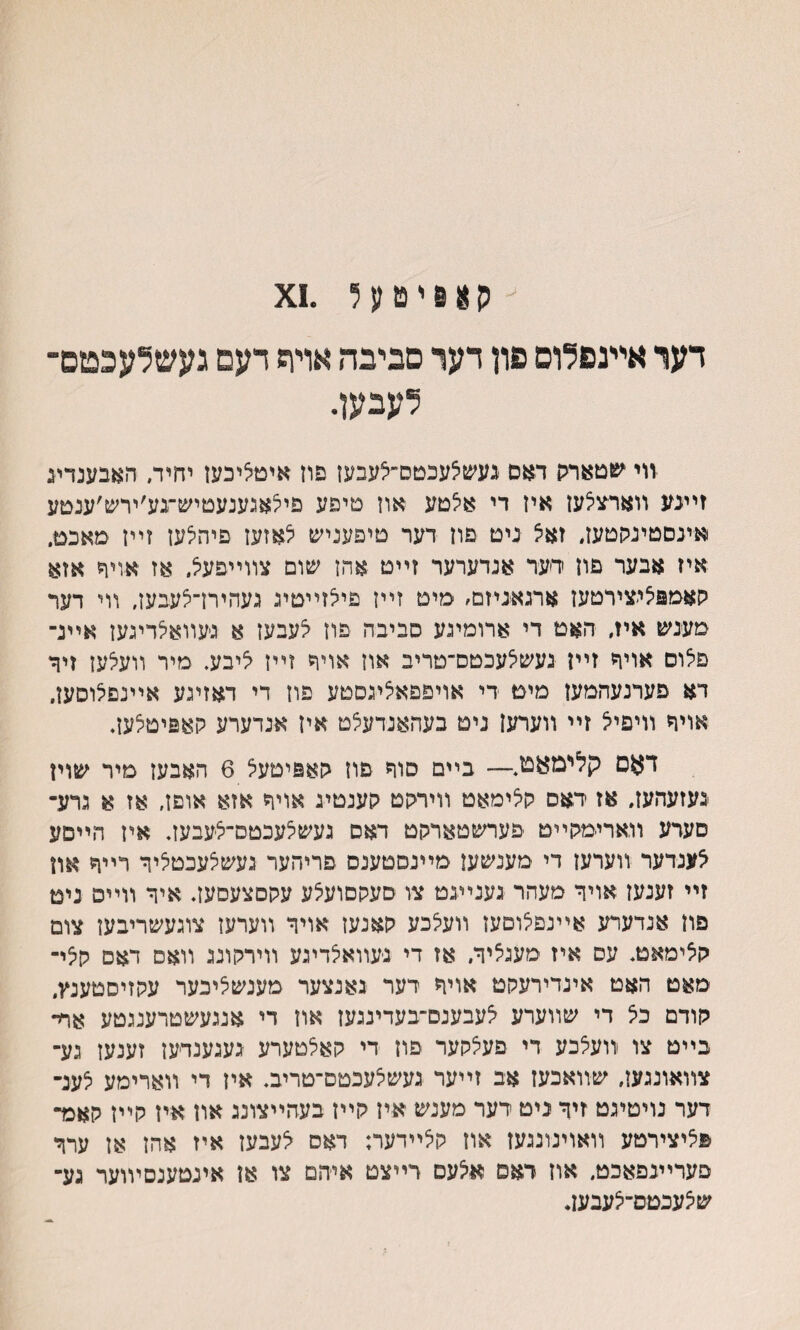 ה א 6 י ט ע ל .1צ דער אײנפלום פון דער םביבה אויח דעם געשלעכטם־ לעבען. ■װי שטארק דאם געשי^עכטם״צעבען פון איטליכעז יחיד, האבענדע זײנע װארצי^עז אין די אילטע און טיפע פילאגענעטיש־גע׳ירש׳ענםע אינסטינקטען. זא^ ניט פון דער טיפעניש לאזעז פיהלעז זײן מאכט. איז אבער פון ידער אנדערער זײט אהן שום צװייפע^ אז אויד אזא קאטפצי׳צירטען ארגאניזם׳ מיט זײז פילזײטיג געהירן־צעבען, װי דער מענש איז, האט די ארומיגע סביבה פוז לעבעז א גיעװאלדיגען אײנ־ פלום אויד זײן געשאעכטס־טריב אוז אויר זײז ליבע. מיר װעלען זיןי דא פערנעהמען מימ די אויפפאיציגסטע פון די דאזיגע אײנפצוסען, אויד װיפייצ זײ װערען ניט בעהאנדעצט אין אנדערע קאפיטלען. דאס קלימאמ,— בײם סוה פון קאפיטעצ 6 האבען מיר שוין נעזעהעז. אז ראס קלימאט װירקט קענטיג אויןי אזא אופז, אז א גרע־ סעדע װארימקײט פערשטארקט דאס געשיצעכטם־לעבעז. אין הײסע אענדער װערען די מענשען מײנסטענס פריהער געשצעכטליר רײוי און זײ זענעז אויר מעהר גענײנט צו סעקםועצע עקםצעםעז. איר װײפ ניט פון אנדערע אײנפי^וםעז װעצכע קאנעז אויר װערען צוגעשריבען צום קאימאמ. עס איז מעגציר, אז די נעװאיצדיגע װירקונג װאס דאם ק5י- מאט האט אינדירעקט אויר רער גאנצער מענשציכער עקזיסטענץ, קודם כל די שװערע לעבענם־בעדינגעז און די אנגעשטרענגטע אח־ בײט צו װעצכע די פעצקער פון די קאלטערע געגענדעז זענעז נע־ צװאונגען, שװאכעז אב זײער געשיצעכטס־טריב. איז די װארימע לענ־ דער נויטיגט זיר ניט ידער מענש איז קײן בעהײצונג און איז קײז קאמ־ פליצירטע װאוינונגעז און קלײדער; דאס ^עבעז איז אהז אן ערר פערײגפאכט, אוז דאס איצעם דײצט אי־הם צו אז אינטענםױוער גע־ שיצעכטס־י^עבען.