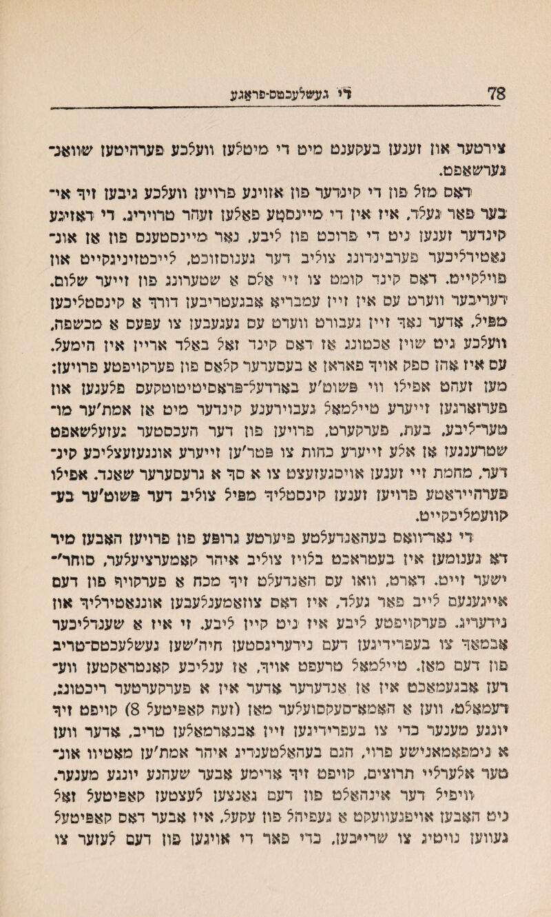 78 די געשלעכטם־פראגע צירטער אוז זענעז בעהענט מיט די מיטלעז װעצכע ׳םערהיטעז שװאנ־י• נערשאםט. דאס מזצ םוז די הינידער פוז אזוינע פרויען װעיצכע גיבעז זיד אײ יבער םאר געצד. איז איז די מײנםטע םאצעז זעהר טרויריג. די דאזיכע יןינדער זענעז נימ די פרוכט פון יציבע, נאר מײנסטענס פוז אז אונ־ נאמירליכער פערבינדונג צוליב דער גענוסזוכט, ילײכטזיניגלןײט און פוילקײט. דאם קינד יקומם צו זײ אלם א שטערונג פוז זײער שלום. דעריבער װערם עס איז זײן עמבריא אבגעטריבען דורך א קינסטליכעז מפ< אדער נאך זײז געבורם װעדט עם געגעבען צו עפעס א מבשפה. װעלכע גיט שױז אכטונג אז דאם קיגד זאיצ באלד ארײז איז הימע5. עס איז אהז פפגן אויך פאראז א בעםערער לולאס פוז פערקויפטע פרויעז: םעז זעהמ אפילו װי פשום׳ע בארדעל־פראסיםיםוטקעס פיצעגעז אוז פערזארגעז זײערע םײלמאצ געבוירענע קינדער מיט אז אמת׳ער מױ טער־יציבע, בעת, פערקערט. פרויעז פוז דער העכסטער געזעצשאפט שםרענגעז אז אלע זײערע כחות צו פטר׳ען זײערע אונגעזעציציכע קינ־ דער, מחמת זײ זענעז אויפגעזעצמ צו א סך א גרעסערער שאנד. א׳פיצו פערהײראטע פרויען זענעז קינסמליך מפיצ צו^יב דער פשוט׳ער בע־י קװעמציבקײט. די נאר־װאם בעהאנדעצטע פיערטע גרופע םון םרויעז האבעז מיר דא גענומעז איז בעטראכמ בצױז צוציב איהר קאמערציעיצער, סוחר׳־ ישער זײמ. דארט, װאו עס האנדעלט זיך מכח א פערתויך םון דעם אײגעגעם צײב פאר געלד, איז דאם צוזאמענצעבעז אוננאטיריציך און נידעריג. פערקױפטע ציבע איז גיט קײן ליבע. זי איז א שענדציכער אבמאך צו בעפרידיגעז דעם נידעריגסטעז חיה׳שעז געשלעכטס־טריב פוז דעמ מאז. טײלמאצ מרעפט אויך. אז עניציכע קאנטראקטעז ײע־4 רעז אבגעמאכט איז אז אנדערער אדער איז א פערקערטער ריכטונ:, דעמאיצט, װעז א האמא־סעקסועצער מאז (זעה קאפיטעצ 8) קויפט זיך ױנגע מענער כדי צו בעפרידיגעז זײז אבנארמאצעז טריב, אדער װען א נימפאמאנישע פרױ. הגם בעהאצטענדיג איהר אמת׳עז מאטױו אוג־ טער א^עריצײ תרוצים, קויפט זיך ארימע אבער שעהנע ױנגע מענער. ׳װיפיצ דער אינהאיצט פון דעם גאנצען לעצטעז קאפיטעצ זאצ ניט האבעז אױפגעװעקט א געפיהל פה עקעל, איז אבער דאס קאפיטעצ געװעז נויטיג צו שרײבעז. כדי פאר די אויגעז פוז דעם ^עזער צו