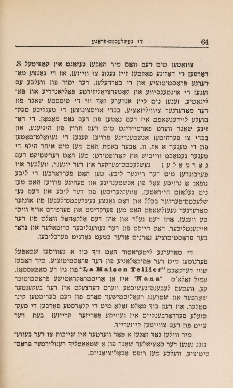 64 די געשלעבטם-פראגע צוזאימעז מים דעם װאס מיר האבעז געזאגט אין קאפימעצ 8. דארפעז די דאזיגע פאקטעז זײז גענוג צו װײזען. אז די גאנצע מא־ דערנע פראסטיםוציע אוז די בארדעצעז, דער יסוד פון װעצכע עס זענעז די ׳אינטענםױוע אוז קאמערציאליזירטע פאליאנדריע און פא- ׳ציגאמיע, זענעו ינים כןיין אנדערע זאך װי די טיפסטע שאנד פוז דער מאדערנער צױויציזאציע, בכדי אויסצונוצעז די מענציכע סערך סועלע צײדענשאפט איז דעם נאמעז פוז דעם גאט מאמאז. די דא־ ?ינע שאנד װערט פארםײדיגט מיט דעם תרוץ פון היגיענע, אוז בכדי צו פערהיטעז אנשטענדיגע פרויעז קענעז די געװאלט־טאטעז פון די מענער א אז. װ. אבער באמת האט מעז מיט איהר היצח די מע־נער געמאכט װײביש און קארופטירט; מעז האט דערשטיקט דעם נ א ר מ א צ ע ז נעשצעכטס־פערקער אין דער ױגענה װעלכער איז טערבונדעז מיט דער רײנער ליבע׳ סען האט פערדארבען די ליבע נופא; א גרויטע צאל פון אינשטענדיגע אוז פעהיגע פרויעז האט מען ניט נעצאזם הײראטען, אװעקוכעריסעז פון דער ליבע אוז דעם גע־ שלעכטס־פערקער בכצצ אוז דאם גאנצע געשלעכטם־לעבעז פוז אונזער מאדערנער געעזלשאפט האט מעז פעױקרימט אוז פערפירט אויר װיס־ טע װעגעז. אהן דעם געלד אוז אהז דעם אלקאהאצ װאלט םוז דער אײגענטליבעה דאם הײםט פון דער געװענציכער ברוטאלער אוז גרא־ נער פראסטיטוציע גארנים אדער פמעט גארניט פערבליבעז. די מאדערנע ליטעראטור האט זיך ביז א געװיםעז שטאפעצ פערנומעז מים דער פםיכאצאגיע פוז דער פראםטיטוציע. מיר האבען שויז דערימאנם ײ**111*¥ 1300^1 *%'פוז גױ דע מאפאססאז. עמיצ זאצא׳ם איז אז אריםטראקראטישע פראםטיטוכד ־קע, װעמעס צעבענס־געשיכטע װעדט דערצעצט אין דער בעקענטער שארפער און שטרענג רעאציסטישער פארם פון דעם בערימטען קינ־ םטצעה אין דעם בוך מאצט זאצא מיט די קצארסטע פארבעז די סעק־ םועצע פערדארבענקײט איז געװיסע פאריזער קרײזעז בעת דער צײם פוז דעם צװײטעז קײזערײה מיר װיצעז נאך זאגעז א פאר װערטער איז שײכות צו דער בעװע־ גונג געגען דער סאציאצער שאנד פוז א שטאאטציך רעגוצירמער פראס־ טיטוציע, װעצכע מעז רופט אבאציציאניזם.