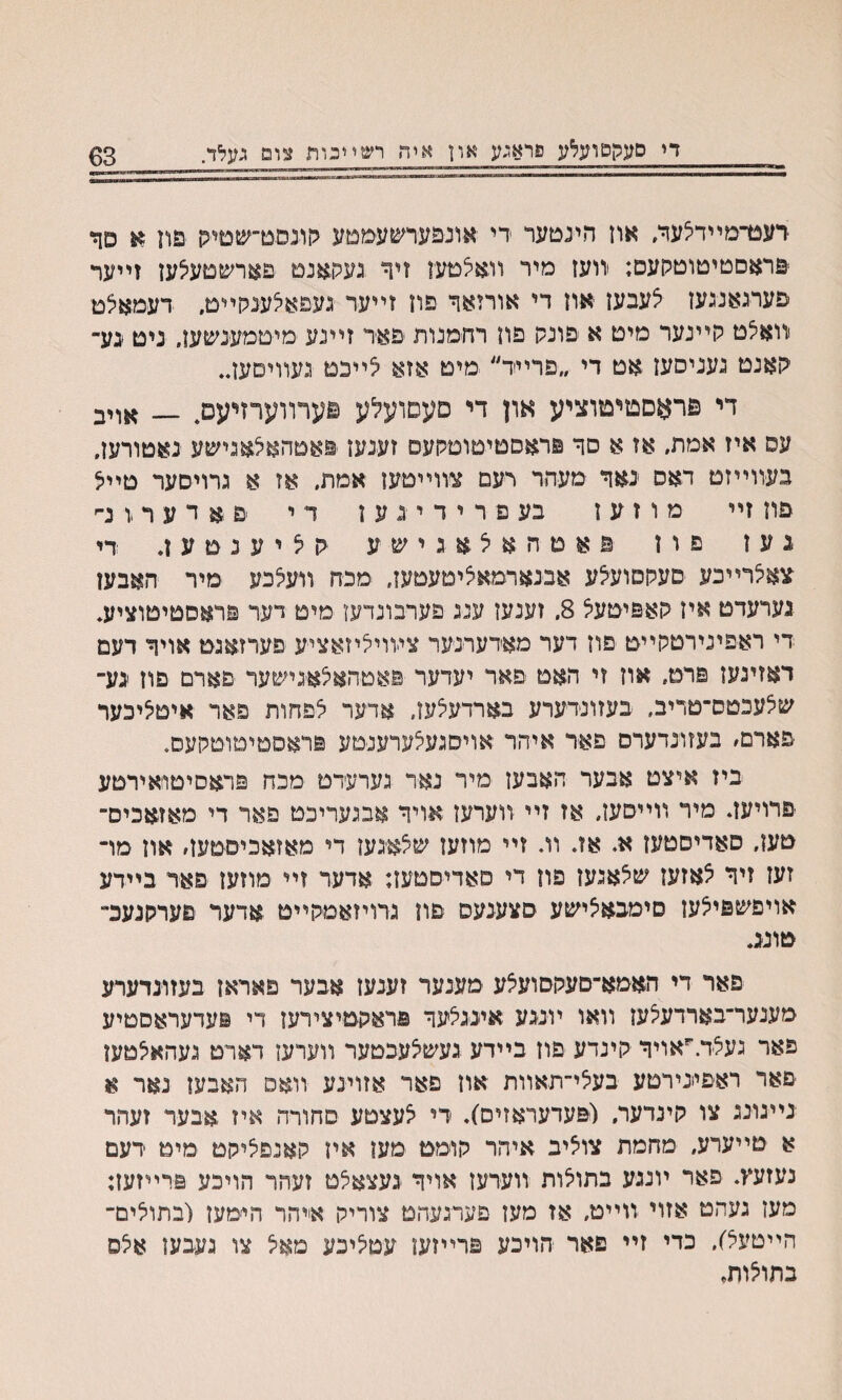 די סעקפועלע פראגע און איה רשײכווו צום געלד. 63 רעגדמײדצעד, אוז הינםער די אונפערשעממע גןונסט־שטיס פת א פך פראסטימוטקעס; יװעז מיר װאלמעו זיד געק&נט פארשמעיצען זײער פערגאנגעז צעבעז אוז די אורזאך פוז זײעד געפאלענקײם. דעמאצמ װאצט קײנער מיט א פונק פון רחמנות פאד זײנע מיטמענשעז. ניט גע־ קאנט געניסעז אט די ״פרײד״ מיט אזא לײבט געװיםעז״ די פראםטיטוציע און די םעסועלע פערװערזייעם, — ^ױב עס איז אמת. אז א םר פראםטיטוסקעס זענעז ׳נואטהאלאגישע נאטורעז. בעװײזט ראס נאד מעהר רעם צװײטעז אמת, אז א גרויסער טײצ פוז זײ מ ו ז ע ז בעפרירינען ד י פא ד ע ר .ו נ־־׳ נען פון פאטהאלאגישע גןליענטעז. די ׳צאלרײכע םעקסועלע אבנארמאציטעטעז. מכח װעלכע מיר האבען נערעדט איז חאפיטעל 8, זענעז ענג פערבונדעז מיט דער פדאסטיטוציע, די ראפינירטקײט פוז דער מאדערנ׳ער צװויליזאציע פערזאגמ אויר דעם דאזיגען פרט־ אוז זי האט פאר יעדער פאטהאלאגישער פארם פוז גע־ שצעכסס־טריב. בעזונדערע בארדעצעז, אדער לפחות פאר איםליכער פארם׳ בעזונדערס פאד איהר אויסגעלערענטע פראסטיטוטקעס. ביז איצט אבער האבען מיר נאד גערעדט מכח פראסיטו־אירטע פרויעב מיר װײסעז, אז זײ װערעז אױר אבגעריכט פאר די מאזאכיס־ טען, סאדיסטעז א* אז. װ. זײ מוזעז שלאיגען די מאזאכיסטעז׳ און מױ זעז זיר לאזעז שלאגען פון די סאדיסטעז; אדער זײ מוזעז פאר בײדע אויפשפילעז סימבאלישע סצענעס פון גרויזאמקײט אדער פערקנעכ״ טונג. פאר די האמא־םעקסועלע מענער זענעז אבער פאראז בעזונדערע מענער־בארדעלען װאו ױגגע איגגלער פראקטיצירעז די פעדעראסטיע פאר געלד.״אויר קינדע פוז בײדע געשלעבטער װערען רארט געהאלטען פאר ראפעירםע בעלי־תאװת אוז פאר אזועע װאס האבען נאר א נייגונג צו קינדער. (יפעדעראזים). די לעצטע סחורה איז אבער זעהר א טײערע, מחמת צוליב איהר קוימט מעז אין קאנפליקט מיט דעם נעזעץ. פאר ױנגע בתוצות װערעז אויר געצאלט זעהר הויכע פרײזעז: מעז געהט אזוי װײט, אז מעז פערגעהט צוריק אייהר הי׳מעז (בתולים־ הײטעל). כדי זײ פאר הויכע פרײזעו עםלינע מאל צו געבען אלס בתולות.