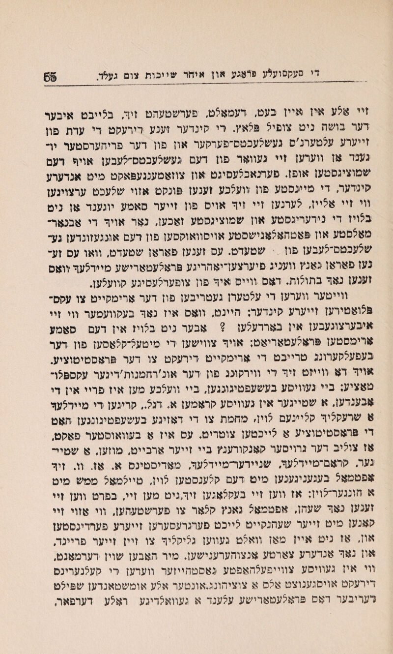 זײ אצע איז אײז בעט, דעמאצמ, פערשטעהמ זיר. בילייבט איבער דער בושה נימ צוםיצ פלאץ. די קינדער זענע דירעקמ די עדת םוז זײערע עצטערנ׳ס געשצעכטס־פערקער אוז םוז דער פריהערסטער יױ גענד אז װערעז זײ געוואר פון דעם געשצעכטם^עבעז אויר דעם שמוציגסטעז אוםז♦ פערנאכלעסיגט אוז צוזאמענגעפאקט מימ א׳נדערע קינדער, די מייגסטע פוז יװעצכע זענעז םונקם אזוי ש^עכמ ערצויגען װי זײ א5ײז, ^ערנעז זײ זיר אויס פיוז זײער סאימע ױגענד אז נימ ב5ויז די נידעריגסטע אוז שמוציגסטע זאכען, נאר אויר די אבנאר־ מאצםטע אוז פאטהאצאגישםטע אויסוואוקסעז פון רעם אוגגעזונדעז גע־ שצעכטם־־לעבען פוז . ־ שטעדט. עס זענעז פאראן שטעדט, װאו עם זע- נעז פאדאז גאנץ װעניג םיערצעז־יאהריגע פראצעטארישע מײדצער יװאס זעגעז נאר בתוי^ות. דאס ׳ווייס איר יפוז צופערצעםיגע קוועצעז* ווייטער ווערעז די עצטערז געטריבעז פון דער ארימקייט צו עקס־ פצואטירען זײערע קיגדער; היינט, וואם איז נאר בעקװעמער ־װי זײ איבערצוגעבעז איז בארדעיצעז ? אבער ניט ביצויז אין דעם סאמע ארימסטעז פרא^עטאריאט; אויר צװישעז די מיטעצ־ק^אםעז םון דער בעפעצקערונג טרייבט די ארימקייט דירעקט צו דער פראסטיטוציע. אויר דא װײזט זיר די װירקוגג פון דער אונ׳רחמנות׳דיגער עקס&צו־ טאציע; בײ געװיסע בעשעפטיגוגגעז, בײ װעצכע מעז איז פרײ אין די אבענדען, א שטייגער איז געװיסע קראמעז א. דגצ., קריגען די מײדצער א שרעק^יר קי^ײינעם צויװ מחמת צו די דאזינע בעשעפטיגונגעז האט די פראסטיטוציע א צײכטעז צוטריט. עס איז א בעװאוסטער פאקט. אז צוציב דער גרויסער קאנקורענץ בײ זײער ארבײט. מוזעז. א שטײ־ גער, קדאם־מײדלער, שנײדעד׳מײדצער, מאדיםטיגס א. אז. װ. זיר אפטמאצ בעגעניגענעז מיט דעם ק^ענסטעז י^וין, מײי^מאצ ממש מיט א הונגער־צויז; אז װעז זײ בעקצאגעז זיױגיט מעז זײ, בפרט וועז זײ זענעז ־נאר שעהז, אפטמאצ גאינץ קלאר צו פערשטעהעז, װי אזוי זײ קאנען מיט זײער שעהנקײט צײכט פערגרעסערעז זייערע םערדינםטעז אוז, אז ניט אײז מאז װאלט געװעז גציקליר צו זײו זײער םרײנד, א׳וז נאר אנדערע צארטע אינצוהערענישעז. מיר האבעז שויז דערמאנמ. װי איז געװיסע צװײפעצהאפטע גאסטהײזער װערעז די קעצנערינס דירעקם אויםגענוצט אצס א צוציהונג,אונטער אצע אומשטאנדעז שםילט רעריבער דאס פראיצעטארישע עקענד א געװאצדיגע ראילע דערפאר,