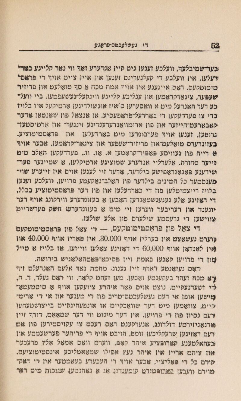 כער־שטיבלער, װעלכע זענען ניט קײז אנ׳דערע זאד װי נאר קלײגע כ&וד4 ידעלעו, אח װעלכע די קעיצנערינם זענעו איז אײן צײס אויר די פראכדי ׳טיטוםקעפ, דאס אײגענע איז אוי׳י אמת םכח א פך טואילעט און פריזיר י׳טעפער, צינאריוראמען און ענציכע קלײנע וױנקעיציגעשעפטען, בײ ׳װעל״ כע דער האנדעיצ מים א װאםערען ס׳איז אונשולדינעז ארםילועיצ איז בלויז בדי צו פערדעקעז די בארדעל־פראפעסיע. אן אנצאצ פװ שאנםאן אדער <ןאבארעט־הײזער אח פון ארומװאנדערענדינע זיננער־ און ארטיסטעך נדופען, זענען אויר פערבונדעז מיט בארדעלען את פראםטיםוציע. בעזונדערס סואלעט־אוז פריזיר־שעפער אוז ציגאר־קראמען, אבער אויר א רײה ־פוז נעװיסע פאפיר־קראימעז א. אז* װ״ פערדעקען האלב מיט זײער סחורה. איצערצײ אנדערע שמוציגע ארטיקלעז, א שטײגער םער־ שידענע פאנאגראפישע בילדער, אדער זײ לעגען אוים איז זײערע שוי״ פענסטער כל המינים בייצדער פוז האלב־נאקעטע פרויעז, יװעלבע זענען בלױז רײצמיטלען פוז די בארדעלעז אוז פוז דער פדאםטיטוציע בכיצל♦ די דאזיגע א5ע געגענשטאנדען האבעז א בעזונדערע װימןוננ אויר דעד ־מנענד און דעריבער װעדען זײ מיט א בעזונדערש חשק םערשרײט זצװישען די גרעסטע שילערס פוז איצע שולעז. די צאל פון פראסמיםוםקעס. — די צאל פון פראםטיטוטקעס ^וערט געשאצמ איז בערליז אויר 30.000, איז פאריז אויר 40.000 אח $ין לאנדאן אװר 60,000 די דאזיגע צאלעז װײזעז, אז ביצויז א טײל ^ון די פרויעז קאנעז באמת זײז פסיכא־פאטהאצאגיש בירושה. דאפ געזאגטע דארר זײן גענוג׳ מחמת נאר אצעם האנדעצט זיף ןא מכח זעהר בעקענטע זאכעז. מעז זעחט ק5אר, װי דאס געלד, ד, ח, 4י זשעדנעקײט, נוצמ אוים פאר איהרע צװעקעז אויר א פיסטעמא״' ^ישעז אופן אי דעמ נעש^עכטם־טריב יפון די מענער אוז אי די ארימ־׳ <קײט, צוזאמעז מיט דער שװאכקײט או אונפעהיגקײט בײצושטעהעז דעם נסױז םוז די פרויעז. איז דער מינוט װי דער שטאאט, דורר זײז זארגאניזירטע דולדונג, אנערקענט דאס רעכט צו עקזיםטירעז פוז אט ידעם דאזיגעז שרעקליכעז זומפ, הויבט אויר די םריהער פערשעמטע אדן בעהאלטענע קארופציע איהר קאפ, װערט װאס אמאל אלץ פרעכער יאח ציהט ארײז איז איהר נעץ איפיצו שטאאטליכע אינסטיטוציעס. קודם כל די פאציצײ, אבער אויר די העכערע בעאמטער אין די יאלר טוירם װענעז באגופטירמ קומענדיג אי א נאהגסען- שיינוח סיט דער