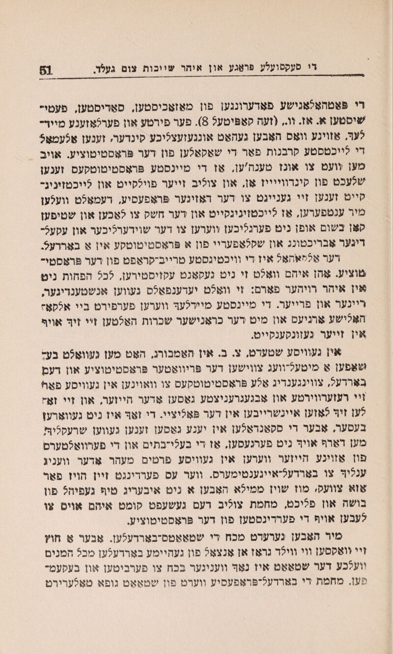 די סעקםועלע פראגע ארז איהר שײבות צום געלד. 51 רי פאטהאצאגישע םאדערונגען פוז מאזאכיםטעז, סאדיסטען, פ^טי*״ 'שיסטעז א. אז. ז־ג, <זעה קאפיטעיצ 8). פער פירםע אוז םערצאזענע מײד- צעןי. אזוינע װאם האבעז געהאט אונגעזעצציכע קינדעה זענעז אצעמאצ די צײכטסטע קרבנות פאר די שאקאצען פח דער פראטטיטוציע. אויב מעז יװעט צו אונז טענה׳עז, אז די מײנסטע פראסטיטוטקעס זענעז שיצעכט פוז קינדװײײז אז, אוז צוציב זײער פויצקײט אוז צײכטזיניג- קײט זענעז זײ גענײגט צו דער דאזיגער יפראפעסיע, דעמאצט װעלען םיר עגטםערעז״ אז צײכטזיניגקײט אוז דער חשק צו צאכעז אוז ^טיפעז קאז בשום אופז ניט פערגציכעז װערעז צו דער שוידערציכער אוז עקעצ־ דיגער אבריכטונג אוז שקצאפערײ פון א פראסטיטוטקע איז א בארדעל. דער אצר^האצ איז די װיכטיגסטע טרײב־קראפט פון דער פראםטײ טוציע. אהז איהם װאצט זי ניט געקאנט עקזיסטירעז, לכל הפחות ניט איז איהר רויהער פארם: זי װאצט יעדענפאלם געװעז אנשטענדיגער. יײנער אוז פרײער. די םײנסטע מײדצעד װערעז פערפירמ בײ אלקאז האצישע ארגיעם אוז מיט דער כראנישער שכרות האצטעז זײ יזיך יאויד איז זײער געזונקענקײט. אין געװיםע שטעדט״ צ. ב. אין האמבורג. האט ימעז געװאצט בע־י שאפעז א מיטעצ־װעג צװישען דער פרױואטער פראםמיטוציע אוז דעש גארדעצ, צװינגענדיג אצע פראםטיטוטקעם צו װאוינעז איז געװיםע פאח זײ רעזערװירטע און אבגעגרעניצטע גאםען אדער הײזער, אוז זײ זאה צעז זיך צאזעז אײנשרײבעז איז רער פאציצײ. די זאך איז נים געװארען בעםער, אבער די סקאנדאצעז איז יענע גאםעז זענעז געװעז שרעקציןד מעז דארח אויך ניט פערגעסעז, אז די בעצי״בתים אוז די םערװאצטערס פוז אזוינע הײזער װערעז אין געװיסע פרטים םעהר אדער װענינ ענציך צו בארדעצ״אײגענטימערס. װעד עם פערדינגט זײן הויז פאר אזא צװעק׳ מוז שויז ממיצא האבעז א ניט איבעריג טיך געפיחצ פוז בושה און פציכמ, מחמת צוציב דעם געשעפם קומט איחמ אױס צו לעבעז אויך די פעױדינסטעז םוז דער פראסטיםוציע. מיר האבעז גערעדט מכח די שטאאטם־בארדעצעז. אבער א חוץ זײ װאקםעז װי װיצד גראז אז אנצאצ פון געהײמע בארדעצעו םכצ המנים װעצכע דער שטאאט איז נאך װעניגער בכח צו פערביטען אוז בעקעמ־ פעז, ימחמת ־די בארדעצ־פראפעסיע װערט פוז שמאאמ גופא טאצערירט