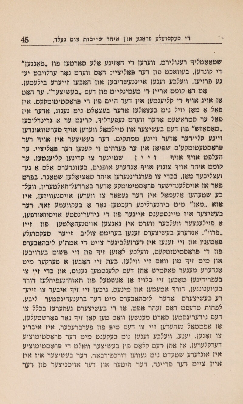 די סעקסועלע פראגע און איהר ש״בות צום געלד. 45 שטאאמיציר רעגולירם, װערעז רי דאזעע אלע סארטעז פון ..פאגגען״ די קונדען״ בעװאכט פוז דער פאליצײ; דאס װערם נאר ערלויבט יע־ גע םרויעז, יװעלכע זענעז אײעעשריבעז אוז האבעז זײערע בילעטעװ אט דא קומט ארײז די טעטיגקײט פון דעם ״בעשיצער׳/ ער האט אן אויג אויר די קציענטעז אין דער הײם פיוז די פרא׳סטיטוטקעס. אין םאיצ א מאן יװיל נימ בעצאצען אדער בעצאלמ ניט גענוג״ אדער איז פאצ ער סטראשעט אדער װעדם געפערליר, קריגט ער א גרעדליכעז ״פאסאזש״ פוז דעם בעשיצער אוז טייצמאצ װערעו אויר פערשװאונדען זײגע קצײדער אדער זײנע ממתיקים. דער בעשיצער איז אויר דער פראםטעטוטקע׳ם שפיאז אוז ער פערהיט זי יועגעז דער פאציצײ. ער העלפט אויר אויר ז י י ז שמײגער צו קריגעז קליענטעז. ער קומט איהר אויד צונוץ אויר אנדערע א׳ופנים, בעזונדערס אלס א גע״ זעצציכער מאז, בכדי צו פערגרינ׳גערעו איהר םאציאצעז שטאנד. בפרט פאר אז אויסלענדישער פראסטימוטקע אדער בארדעל־האליטערין, װעצ־ כע שטעהעז אצעמאצ אין דער געפאר צו װערעז אויסגעװיזען, איז אזא ״מאן״ מיט בירגערציכע רעכטעז גאר א בעקװעמע זאר. דער בעשיצער איז מײנסטענס אײנער פוז די נידעריגסטע אויסװאורםען, א פוילענצער װעלכער װערט איז גאנצעז אויפגעהאלטעז פוז זײז ״פרוי״. אנדערע בעשיצערם זענעז בערימט צוליב זײער סעקסועצע פאםעינץ און זײ זענעז אין דערזעלביגער צײט די אמת׳ע ליבהאבערם פוז די פראסטיטוטקעס, יװעלכע ^אזעז זיר פוז זײ פשוט בערויבעז אוז מיט זיר טון װאס זײ װיצעז. בעת וײ האבעז א פערקער מיט אנדערע מענער פאקטיש אהז דעם קצענסטעז גענוס, אוז כדי זײ צו בעפרידיגעז מאכעז זײ ׳בצויז אן אנשטעצ פוז תא׳וה־געפיהצעז דורר בעװעגוננען, דורר אטעמעז אוז מינעס, גיבעז זײ זיר א׳יבער צו זײע״ רע בעשיצערס .אדער ציבהאבערס מיט דער ברענעדיגסטער ציבע. צפחות טרעפט דאם זעהר אפט. אז די בעשיצערס געהערעז בכצצ צו ־דעם נידעריגסטעז סארט מענשעז װאפ מעז קאן זיר נאר פארשטעצעז. אז אפטמאצ געהעדעז זײ צו דעם טיפ פון פערברעכער, איז איבריג צו זאגעז. יענע, װעצכע זענען גום בעקענט מיט דער פראסטיטוציע דערקצערעז, אז א־הז דעם קצאס פוז בעשיצער װאצט די ׳פראםטיטוציע איז אונזערע שטעדט ניט געװעו דורכפירבאר. דער בעשיצעד איז איז אײז צײם דער פרײנד, דער היםער אוז דער אױםניצער פת ׳דער