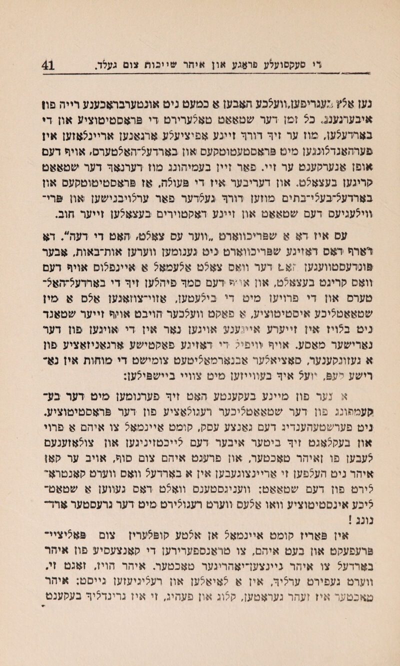 די סעקםועלע פראגע און איהר שײכות צום געלד. 41 נעז אצ/ י,עגריפעז,װעלכע האבעז א סמעט נימ אונםערבחזכענע רײה פװ איבעתענב. כצ זמן דער שטאאט םאלערירט די פראסטיטוציע און די בארדעצעז, מוז ער זיר דורר זיעע אפיציעצע ארגאינעז ארײנצאזען איז פערהאנדצועעז מים פראםטעטוטרועס יאוז בארדעצ־האצטערס׳ אויח דעם אופז אנערהענט ער זײ* פאר זײז בעמיהוע מוז דערנאר דער שטאאט גןרינעז בעצאצט. אוז דעריבער איז די פעוצה. אז פראםטימוטקעם און בארדעצ־בעצי־בתים מוזעז דורר נעצדער פאר ערצויבניעןען ואוז פרי־ װיצעגיעס דעם שטאאמ און זײנע דאקטוירים בעצאצעז זײער חוב♦ עס איז דא א ׳ספריכװארט ״װער עס צאצמ׳ האט די דעה״. דא דארףי דאס דאזיגע שפריכװארט יניט גענומען װערעז אות־באות. אבער ׳פונדעםטװעגעז זאם דער װאם צאצט אצעמאצ א אײנפצוס אויר דעם װאס קריגט בעצאצט. אוז או׳ה דעם םמר פיהצעז זיר די בארדעצ־האצ־ טערס אוז די פרויעז מים די ביצעטעז, אזוי־צוזאגען אלם א מין שטאאטציכע איסטיטוציע, א פאקמ װעצכער ־הויבט אוי,ר זײער ע$טאנד ניט בצויז איז זײעדע אײנענע אויגעז נאר איז די אויגעז פוז דער נאריע6ער מאסע. אויר װיפיק די דאזיגע פאקטיע&ע ארגאניזאציע פון א נעזונקענער, ׳סאציאצער אבנארמאציטעט צומיע&ט די מוחות איז נא־ רישע ר׳עפ. װעצ איר בעװײזעז מיט צװײ בײשפיצעז: א ינער פון מײנע בעקענטע האט זיר פערנומעז מיט דער בע־ יקעמפונג פוז דער שטאאטציכער רעגוצאציע םוז דער פראסטיטוציע. ניט פערשמעהענדיג דעם גאנצע עסק, קו׳מט אײנמאצ צו איהם א פרוי אוז בעקצאגט זיד ביטער איבער דעם צײכטזיניגעז און צוצאזענעם צעבעז פו זאיהר טאכטער, אוז פרעגט איהם צום םור, אויב ער קאן איהר ניט העצפעז זי ארײנצוגעבעז איז א באדדעצ װאס װערט קאנטרא״ צירט פון דעם שטאאט: װעניגסטענם װאצט דאס געװען א שטאט״ ציבע אינסטיטוציע װאו אצעס יװערט רעגוצירט מיט דער גרעםטער ארד״ נוננ! איז פאריז קומט אײנמאצ אז אצטע קופצעריז צום פאציצײ־ פרעפעקט און בעט איהם, צו טראנספערירעז די קאנצעםיע פוז איהר באדדעצ צו איהר גײנצעדיאהריגער טאכטער. איהר הויז. זאגט זי. װערט געפירם ערציר, איז א צאיאצעז און רעצייגיעזעז גײסט: איהר טאכטער איז זעהר געראטעז, קצוג א־וז פעהיג, זי איז גרינדציר בעקענט