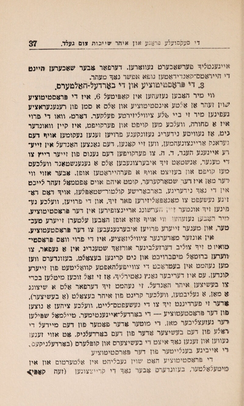 די םעקסועלע פר$גע אוץ איחר שײכות צום געא/ 37 *ײגענטאיןי פערשעכערם געװארעז. דער&אר אבער שאכערעז זזײנמ די הײראטם־סאנדידאטעז גופא א־פ׳ער נאך םעהה 3. די פראםטיטוציע און די בארדעל־ה^לטערם. ׳װי מיר האבעז נעזעהען אין קאפיטעא 6. איז די פראםטיטוציע שויז ועהר אן אצםע אעםטיטוציע און אלס א םמן םוז רעגענעראציע ׳נעפינעז מיר וי בײ אלע צעויליזירםע םעלקער♦ דארם׳ ׳װאו די פרוי איז א םחורה, וועצכע מען קויפט און פערקויםט, איז גןייז װאונדער ניט, אז געװיםע נידערינ געזונקענע פרויען זענען געקוימעז אויח דעם געיאנק ארײנצונעהמען, װען זײ קאנעז, דעם נאנצעז האנדעצ איז זײע״ רע אײגענע הענד, ד. ה. צו פערקויםעז דעם נענוס פוז זײער רײץ צו די מענעד, אנשטאט זיד איבערצוגעבעז אצס א געגענשטאנד װעלכעם מעז קויפט אוז בעזיצט אויר א פערהײראטעז אופן. אבער אזוי װי דער מאז איז דער ע&טאדקערער, יקומט איהם אוים אפםמאיצ זעהר לײכט איז די נאך נידעריגע, בארבארישע קוצטור־שטאפצען, אויך דאס דא־ זיגע נעשעפט צו מאנאפאליזירעז פאר זיך, און די פרויעז, װעצבע גע־ פינען זיך אונטער די!3 הערשונג ארײנצופירעז איז דער פחוםטיטוציע. יחיר הצבען געזעהען װי אויך אזא אוםו האבעז עלטערז זײערע טעכ־ טער, און םענער זײערע פרויען איבערגענעבעז צו דער פראסטעטוציע. אין אונזער מאדערנער צױויליזאציע׳ איז די פרוי װאס פראסטײ טואױ ס זיך צוליב דערזעלבינער אורזאך שטענדיג איו א געפאד, צו ־װערעז ברוטאצ מיסברויכט אוז ניט קרינען בעצאצט, בעזונדערם װען מעז נעהמם אין בעטדאכט די צװײפעצהאפטע קװאציטעט פון זײערע הונדעז. עם איז דעריבער גאנץ נאטירציך, אז זי זאצ זוכען מיטצען בכדי צו בעשיצעז איהר האנדעל. זי נעהמט זיך דערפאר אצס א שיצוננ ׳א מאז, א געציבטעז, װעצכער קריגט פוז איהר בעצאצט (א בעשיצער), אדער זי פערריננמ זיך צו די נעשעפטם־צײט, ׳וועצכע ציהעז א נוצען םוז דעד פראסטעטוציע — די בארדעצ״זאײגענטימער. טײצמאצ שפיצען דער נעזעצציכער ■מאז. די מוטער אדער םאטער פוז דעם מײדעצ די דאצע פח דעמ בעשיצער אדעױ פוז דעם בארדעצניק. אט אזוי זענעז ■־געװעז אוז זענעז נאך איצט די בעשיצערס און קופצערס (בארדעצניקעס, ידי אייבינע בעגצײטער פון דער פארסטיטוציע די פראסטיטוציע האט שוין נעבציהמ איז אצטערטום און אין 1מיסעצאצטער, בעזוגדערס אבער נאך די קרײצצוגען (זעה קאפי^