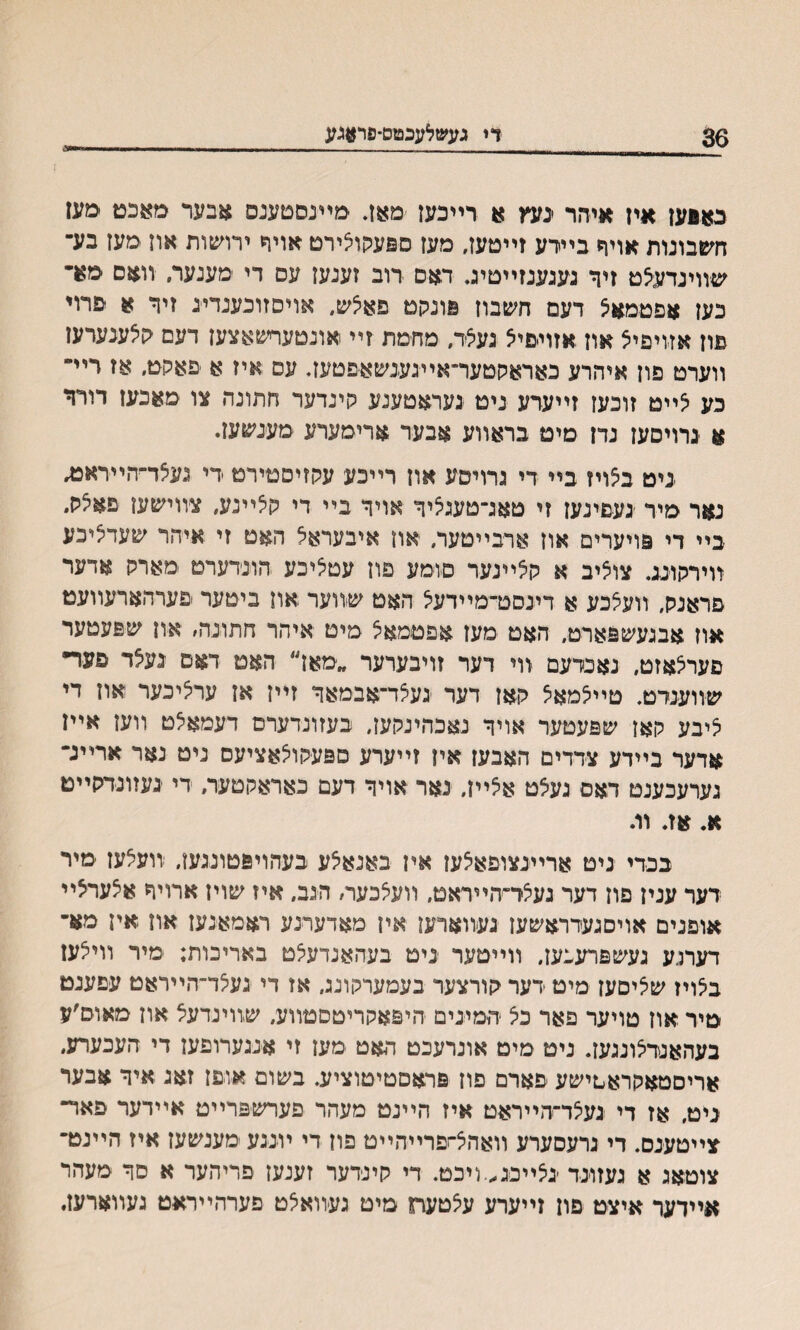 36 די געשלעכטם־פר#גע נאפען איז איזזר ינעץ א רײכעז מאן. טיעסםעגס אבער מאכט םעז חעזבונות אויףי בײרע זייםען, מעז ספעקויצירט אויר ירושות און ימעז בע־ שװיגדעלט זיך געגענזײטיג. דאם רוב זענען עס די מענער. װאם מר כעז אפטמאצ דעם חשבון פונקם פאיצש, אויםזובענדייג זיר א פרוי פון אזויפיצ אוז אזויםיא נעיצד, מחמת זײ אונטעףשאצען דעם קיצענערעז װערט פון איהרע כאראסטער־אײגענשא־פטען. עם .איז א ׳פאסט. אז רײי־ כע לײט זוכען זײערע ניט געראטענע סינדער חתונה צו סאכעז דורר א נרויסען נדז מים בראװע אבער ארימערע מענשען. ניט ב5ויז בײ די גרויסע און רײכע עקזיסטירט די געלד־הײראמ. נאר מיר ׳געםינען זי טאג־טענליך אויך בײ די הלײנע, צװישעז פאיצס״ בײ די פויערים אוז ארבײטעה און איבעראא האט זי איהר שעדיציכע װירסונג. צואיב א סאײנער סומע פון עטאיכע חונדערט מארס אדער פראנס, װעאכע א דינסט־מײדעא האט שװער און ביטער פערהארעװעט און אבנעשפארט, האט מען אפםמאצ מיט איהר חתונה׳ און שפעטעד פעריצאזט, נאנדעם װי דער זויבערער ״מאז״ האט דאס נעצד פער״ שװענדט. טײיצמאיצ ר,אן דער נעצד־אפמאך זײן אז ערציכער און די ציבע קאן שפעטער אויך נאכהינקעז, בעזונדערם דעמאצט װען אײן ׳אדער בײדע צדדים האבעז אין זײערע םפעסולאציעם ניט נאר ארײג״ גערעכענט דאם געלט אצײן, נאר אויך דעם כאראסטעה די נעזונדסײט א. אז. וג בכדי ניט אריינצופאיצען איז באנאלע כעהויפטונגען, זועלען ־מיר רער ענין םון דער געלר־׳הײראט. װעלכעה הגב, איז שוין ארויך איצעחצײ אופנים אויםגעדראשעז נעװארען איז מאדערנע ראמאנען און אין מא־ דערנע געשפרעבעז, װײטער ניט בעהאנדעיצט באריכות; מיר װייצעז נבאויז שיציםען מיט דער סורצער בעמערסונג, אז די געלד־הײראט עםענט מיד אוז טויער פאר כיצ ־המינים חיפאסריטסטװע, שװינדעצ און מאוס׳ע בעהאנדיצונגעז. ניט מיט אונרעכט האט מען זי אנגערופען די העכערע, אריסטאקראטישע פארם פוז פראםםיםוציע. בשום אופז זאג איך אבער ניט, אז די נעיצד־הײראט איז הײנט מעהר פערשפרײט אײדער פאד־ צײטענס. די נרעסערע װאהצ־זפרײהײט פון די ױננע מענשעז איז הײנט־ צוטאג א געזונד ־ניצײכג,.ױכט. די קינדער זענעז פריהער א סך מעהר אײדער איצט פון זײערע עיצטעח מים געװאיצט פערהײראט געװארעז.