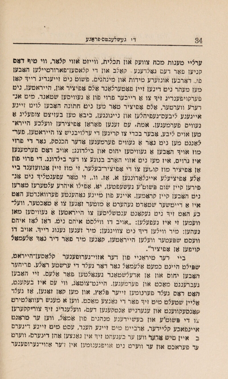 34 די געשלענטס־פראגע ערצײ טענות מכח צװעלו אוז תכלית, װײזמ אזוי קצאר. װי טי1< דאם קניען פאר דעם גאצדענע^ האיצב און די קילאסעךםארורטײצען האבען פך דארבען אונזערע מידות און מיניהגים. פשוט ניט זײענדיג רײר לןאן ׳מען מעהר ניט דינען זײן פאטערצאנד אצס אפיציר און. הײראטען. ניט פערקויפענרינ זיך צו א רײכער פרוי פון א געװיםען שטאנד. מיט אנ־ דערע װערטער, אלס אפיציר טאר מען נים חתונה האבען גויט זײנע אײגענע ציבעס־יגעפיהלען און נײגוננעך כיבא מען בעזיצט צופעלע א געװיס פערמעגען. אמת׳ עם זענען פאראן אפיצירעז יװעצכע הײרא־ טען אויס ציבע, אבער בכדי צו קריגען די ערצויבניש צו הײראטעז. פער־ צאעט מעז ניט נאר א געוויפ פערמעגען אדער הבנסק״ נאר די פרוי מוז אויך האבען א געװיסען יחוס און ביצדונג; אויב דאם םערמעגעז איז גרוים, איז מעז ניט אזוי הארב בנוגע צו דער ביאדונג. די פרוי פון אן אפיציר מוז קומעז צו די אפיציר־בעצער. זי מוז זײן אנװעזענד בײ אצע אפיציעיצע אײניצאדונגעז א. אז. וו״ זי טאר עפענטליך ניט אנ״ פירען קייז שום פשוט׳ע געשעפטעז, יא, אפיצו איהרע עצטערעז מארעז ניט האבען קייז קראםעך אײנע פון מײנע נאהענטע פערוואנדטע האט איז א דײטשער שטאדט געהערט א מוטער זאגעז צו א טאכטער, װעצ־ כע האט זיך ניט געקאנט ענטשציםען צו הײראטען א געװיסען מאן יװעמען זי איז געפעצען: ״אויב דו וויצסט איהם ניט. דאן צאז איהם געהעז: מיר וויצען דיך ניט צווינגעז: מיר זענען גענוג רײך. אויב דו װעסט שפעטער װעצען הייראטעז, קאנען מיר פאר דיר נאך אצעמאצ קויפעז אן אפיציר״. ביי דער טיראניי פוז דער אזוי־גערוםענער קצאסען־הײראט, ש&יצט הײגט כמעט אצעמאצ נאר דאר געצד די ערשטע ראצע. פריהער האבעז יחום און אן אדעצשטאנד געגאצטען פאר אצעם. זײ האבען געברענגט מאכט און פערמעגען. הײנט־צוטאג, װי עם איז בעקענט״ האט דאס געצד פערנומען זײער פצאץ, און מען קאן זאנעז, אז געצד אצײן שטעצט מיט זיך פאר די גאנצע מאכט, װען א מענש רעװאצטירמ ׳קאנסעקװענט און ענערגיש אנסקעגעז דעם, װעצענדיג זיך צוריקקערעז צו די פשוט׳ע און בעשײדענע מנהגים פון אמאצ״ װעז ער סראגם אײנפאכע קצײרער. ארבײט מיט זײנע הענד, עסט מיט זײנע דינערס ב אײן טיש אדער װען ער בעגעהט זיך אין גאנצען אהן דינערם׳ װערט ער פעראכט אוז ער װעי־ט ניט אויפגענומען איז ידער אזוי־געדופענער