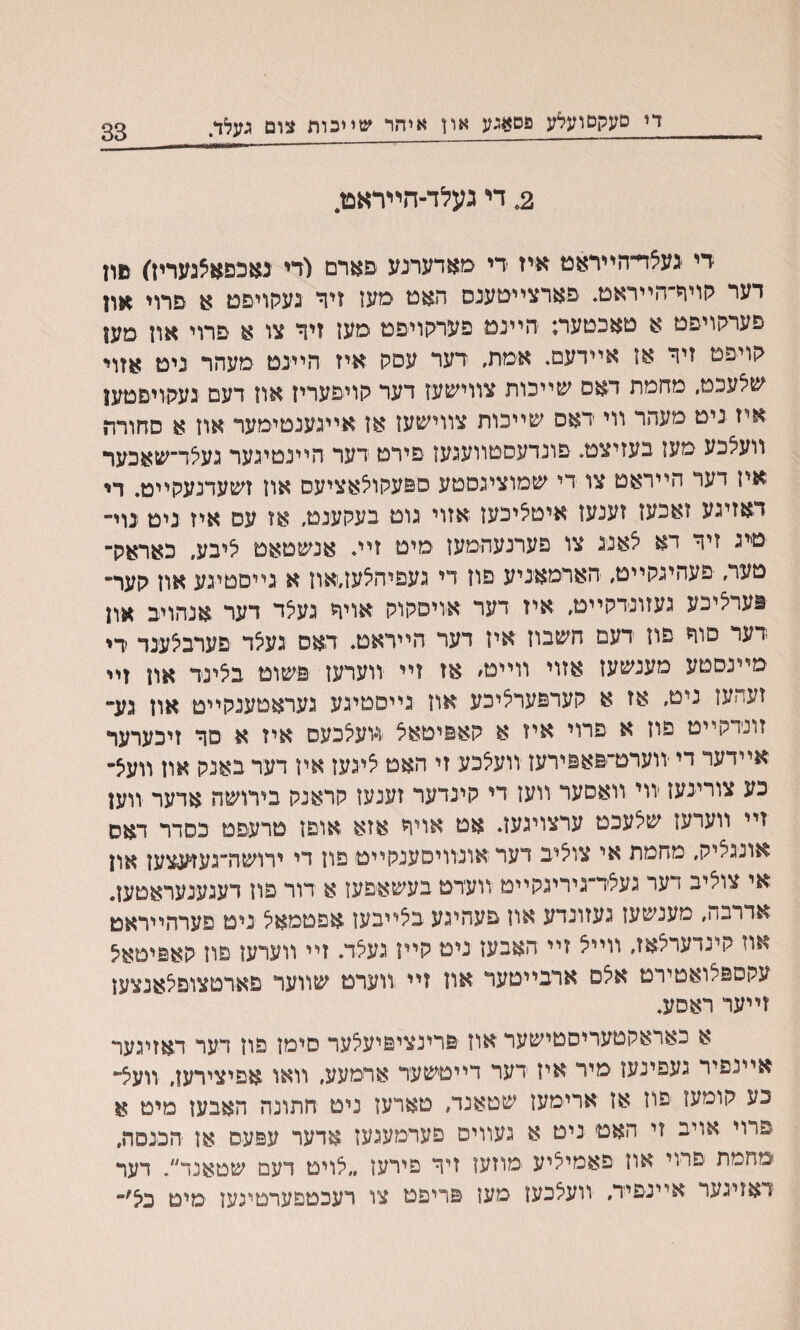 די םעקסועלע פסאגע און איהר שײכות צום געלד. 33 2, די געלד־הײדאפז. די געצױ־הײראט איז די מאדערנע פארם (די גאכפאצגעריז) םון דער קויר־הײראמ. פארצײטענס תאמ םעז זיר נעקויפם א פרוי *ון פערהויפט א טאכטער; היינמ פערתויפמ םען זיד צו א פרוי אוז מען קויפט זיד אז אײדעם. אימת, דער עסק איז הײנט מעהר נימ אזוי שצעכט, מחמת דאם שייכות צװיע&עז דער קויפעריז אוז דעם געהויםטען איז ניט מעהר װי דאס שײכות צװישעז אז אײגענמימער אוז א סחורת װעצכע מעז בעזיצט, פונדעםטוועגעז פירט דער הײנטינער געצד־שאכער איז דער הייראט צו די שמוציגםטע ספעקוצאציעס אוז זשעדנעהײט. די דאזיגע זאכעז זענעז איטציכעז אזוי גוט בעקענט, אז עס איז נימ ־נוי״ טינ זיד דא צאנג צו פערנעהמעז ימיט זיי♦ אנשטאט ציבע, כאראק־ טער, פעהיגקייט, הארמאניע פוז די געפיהצעז״אוז א גייםטיגע אוז קער״ פערציכע געזונדקײם, איז דער אויסקוק אויד געצד דער אנהויב און דער םוח פוז דעם חשבוז איז דער הײראט, דאס געצד פערבצענד די מײנסטע מענשעז אזוי ווײט׳ אז זײ ווערעז פשוט בצינד און זײ זעהעז ניט, אז א קערפערציכע אוז גייסטיגע געראטענקייט און גע־ זונדקײט פוז א פרוי איז א קאפיטאצ װעצכעם איז א םר זיכערער אײדער די ׳װערט־פאפירעז װעצכע זי האט ציגעז איז דער באנק אוז װעצ״ כע צורי־נעז יװי װאסער װען די קינדער זענעז קראנק בירושה אדער װען זײ װערעז שצעכט ערצויגעה אט אױח אזא אופז טרעפט כסדר דאס אונגציק, מחמת אי צוציב דער אונװיסענקײט פון די ירושה״געזעצעז און אי צוציב דער געצד״גיריגקייט וועדט בעשאפעז א דור פוז רענענעראטעז. אדרבה, מענשעז געזונדע אוז פעהיגע בצײבעז אפטמאצ ניט פערהייראט אוז קינדערצאז, װייצ זיי האבעז ניט קײז געצד. זײ װערעז םון קאפיסאצ עקספצואטירט אצס ארבײטער און זײ װערמ שווער םארטצופצאנצען זײער ראסע. א כאראקטעריסטישער אוז פרינציפיעצער םימז פון דער דאזיגער אײנפיר געפינען מיר איז דער דייטשעד ארמעע, וואו אפיצירען, װעצ״ כע קומעו פוז אז ארימעז שטאנד, טארעז ניט חתונה האבעז מיט א פרוי אויב זי האט ניט א געװים פערמעגעז אדער עפעס אן הכנםה, מהמת פרױ אוז פאמיליע ימוזעז זיר פירעז ״צויט דעם שטאנד״. דער זאזיגער יאײנפיד, װעצכעז מעז פריפמ צו רעכטפערםינען מיט בצ׳,־*