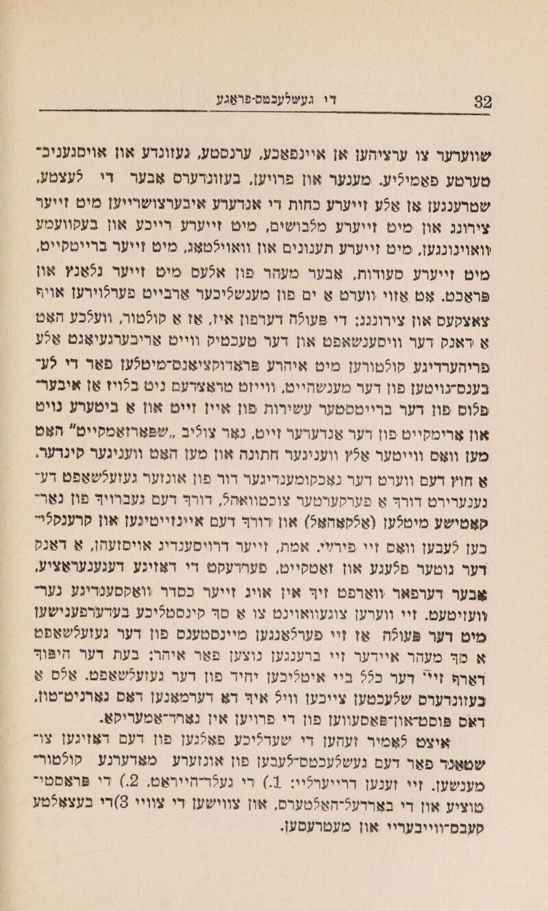 32 ךי געשלעבטס־פראגע שװערער צו ערציסען יאן אײגפאנע, עתםטע, געזונדע אח אויסגעניב־ ימערטע פאמיציע. .מענער .אוז פרויען, בעזונדערם אבער די יצעצטע״ שטרעעען אן אצע זײערע כחות די אנידערע אינערצושרײען מיט זײער צירונג און ימימ זײערע מצבושים, ימיט זײערע רײכע אוז בעגןװעמע ׳װאוינונגעז״ מימ זײערע תענונים און װאויצטאג, מים ?ײער ברײטרןײט, מיט זײערע סעודות, אבער מעהר פוז אצעס מיט זײער גצאנץ און פראכט. אט אזוי •װערט א ים פון מענשיציכער ארבײט פעראוירען אױה צאצקעס און צירונגג: די פעולה דערפון איז, אז א רןוצטור, װעאכע האט א ראנק דעד װיסענשאפט און דער םעכטיק װײט אריבערגעיאגט אצע פריהערדיגע קוצטורען מיט איהרע פראדוקציאנס־מיטיצעז פאר די <צע־ בענםעויטען פון דער מענשהײט, ווייזט טראצדעמ ניט בילויז אז איבער־ פצוס פון דער ברײטסט־ער עשירות *פוז אײן זײט אוז א ביטערע נויט און ארימקײט יפװ דער אנדערער זײט, נאר צוציב ״ש&ארזאימקײט״ האמ מען װא־ס װײטער אצץ װעניגעד חתונה אוז מעז האמ װעניגער קינדער. א חוץ דעם װערמ דער נאכקוימענדיגער דור פון אונזער געזעיצשאפט דע־ גענערירט דורר א פערקערטער צוכטװאהא, דורך דעם געברויך פון נאר״ קאטישע מיטיצעז (אצ־קאהאצ) און ׳דורך דעם אײנזײטיגעז און קרענקצײ כעז צעבעז װאס זײ פיר;ײ אמת, זײער דרויסענדינ אױסזעהן, א דאנק דער גוםער פצעגע אוז זאטקײט, פערדעקט די דאזיגע דעגענעראציע, אבער דערפאר יװארפט זיך איז אויג זײער כסדר ׳װאקסענריגע נער״ וװעזיטעט. זײ װערעז צונעװאוינט צו א םך קינסטליכע בערערפענישעז מיט דער פעוצה אז זײ פערצאנגען מײנסםענם פון דער געזעיצשאפט א סך מעהר אײדער זײ ברענגעז נוצען פאר איהר: בעת דער היפוך דארך זיײ דער כצצ בײ איטציכעז יחיד פוז דער געזעצשאפט. אצס א בעזונרערם שצעכטעז צײכעז װיצ איך דא דערמאנעז דאס גארניט־טון, דאס פוסט״און־פאםעװעז פון די פרויעז איז נארד״אמעריקא* יאיצט צאמיר זעהען די שעדציכע פאצנעז פוז דעם דאזיבען צו־ שטאגד פאר דעם נעשצעכםס־צעבעז פוז אונזערע מאדערנע קוצטור״ מענשעז. זײ זענען דרײערצײ: 1.) ידי געצד־הײראט, 2) רי פראסטי־ טוציע און די בארדעצ־האצטערס, אוז צװישען די צװײ 3)די בעצאצטע קעבס־װײבערײ און מעטרעםען.