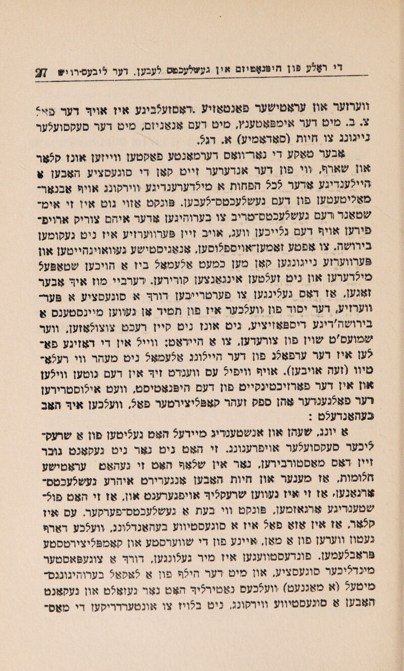 די ראלע פון היפנאטיזמ אין געשלעכמט לעבען. ךער ליבעס־רוי* $7 װערזער אוז עראטישער םאנטאזיע *דאםזעצבעע איז א-ויך דער ־פ^ צ. ב♦ מיט דער איימפאטענץ, ימיט דעם אנאניום, סיט רער םעקםועלער ניעונג צו חױת (סאדאמיע) א♦ דגלי אבער םאקע די נאר־װאס דערמאנטע פאקטעז ווייזעז אונז קלאר און שארר, װי פון דער אנדערער זײט קאז די סונעסציע האבען * חיילענדיגע אדער לכל הםחות א מילדערענדיגע װירקונג אויך אבינאר״ מאקיטעטעז .פוז דעם געשצעכטס־לעבעד פונקט אזױ גוט איז זי אימ״ שטאנד ודעם געשלעכטס־טריב צו בערוהיגעז אדער איהם צוריק ארויפ־ פירעז אויך דעם גלײכעז װעג, אויב זײז פערװערזיע איז ניט געקומעז בירושה. צו אפםע זאמען־זאויםפלוםעז, אנאגיםטישע געיװאוינהײטעז און פערװערזע נײגונגען קאז מעז כמעט אלעמאל ביז א הויכען שטאפעצ מילדערעז אוז ניט זעלטעז אינגאנצעז קורירעד ידערבײ מוז איך אבער זאגעז, אז דאס געלינגעז צו םערטרײבעז דורך א סוגעםציע א פער- װערזיע, רער יסוד פון װעלכער איז פון תמיד אז געווען מײנסטענס א בירושה׳דיגע דיספאזיציע, גים אונז נים קייז רעכט צוצולאזעז״ ווער שמועם׳ט שוין פוז צורעדעז, צו א הײדאט: װײל איז די דאזיגע סא־ ^עז איז דער ערפאלג םוז דער היילונג אצעמאל ניט מעהר װי רעלא• טיוו(זעה אויבעז). אויד װיפיל עם װענדט זיד איז דעם גוסען װיצען אוז איז דער פארזיכטיגקײם פוז דעם היפנאטיסמ, װעט אילוםטרירען רער פאלגענדער אהז םםק זעהר קאפליצירטער פאל, װעלכעז איך האב בעהאנדעלט : א ױנג. שעהז אוז אנשטענדיג מײדעל האט געליטעז פה א שרעק־ ־ליכער סעקסועצער אױםרעגונג. זי האט ניט נאר ניט געקאנט גובר זײז דאם מאסטורבירען. נאר אין שצאך האט זי געהאט עראטישע חיצומות. אז מענער אוז חױת האבעז אנגערירט איהרע נעשלעכטם־ ארגאנעה אז זי איז געװעז שרעקליך אויפגערעגט אוז, אז זי האם פול־ שטענדיגע אדגאיזמעז, פונקט ווי בעת א געשלעכטס־יפערקעה עס איז קלאר, אז איז אזא פאצ איז א סוגעסטױוע בעהאנדלונג, װעלכע דארך געטוז װערעז פון א מאז, אײנע םוז די שװערםטע אוז קאמפליצירטסטע פראבלעמעז. פונדעםטװעגעז איז מיר געלונגעז, דורר א צוגעפאסטער מינדליכער סוגעסציע, אוז מיט רער הילד פוז א לאפאצ בערוהיגונגכד מיטעיצ (א מאגנעט) יװעלכעס נאטירליך האט נאר געזאיצט אוז געקאנט האבעז א םוגעםטױוע װירקונג. ניט בלויז צו אונטערדריקעז רי מאס־