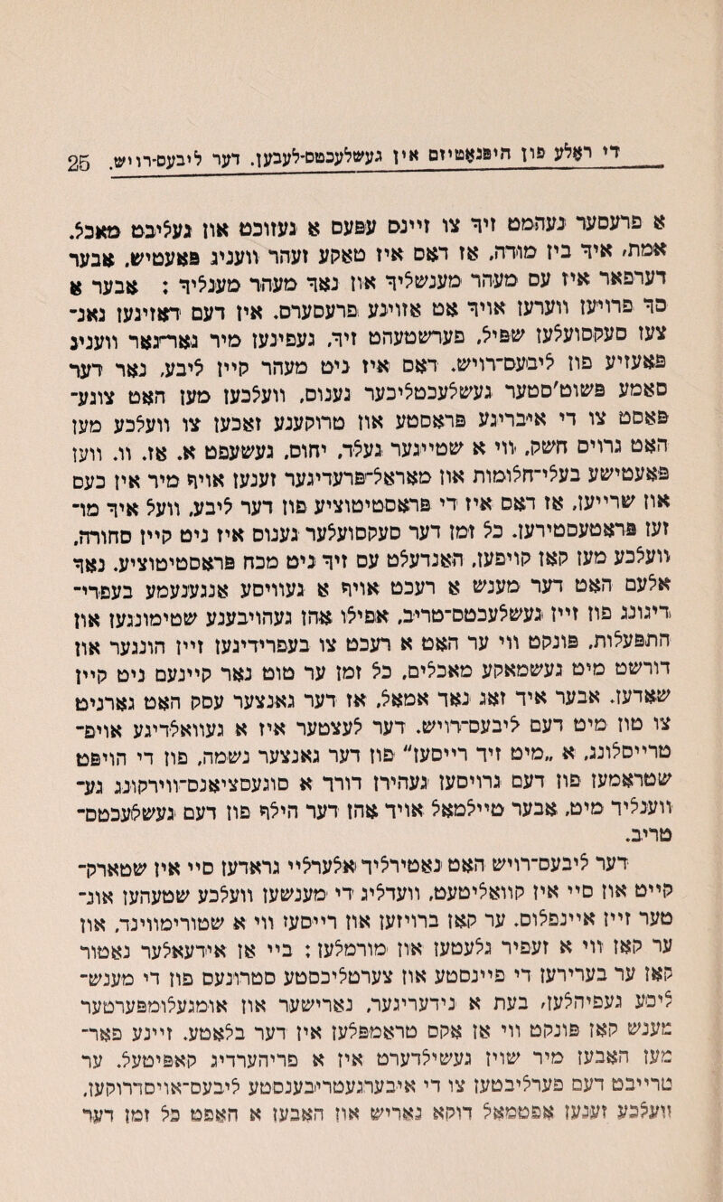 די ראלע פון חיפגאטיזם אין געשלעכטס־לעבען. דער ליבעס־רויש. 25 א פרעסער געהמט זיר צו זײנס עפעם א געזוכט און גע^יבט מאכא. אמת׳ איד ביז מודה״ אז דגזם איז טאקע זעהר וועניג פאעטיש״ אבער דערפאר איז עם םעיהר מענשיציד אוז נאד מעהר סעניציד : אבער א פד פרוייעז ווערעז אויד אט אזוינע !פרעםערס. אין דעם דאזינעז נאנ- צעז סעקסועיצעז שפייצ, םערשטעהט זיזי געםינעז מיר מוד־גאר װעניג פאעזיע פוז יציביעס־רויש. דאם איז ניט מעהר קײז 5יבע, נאר רעד סאמע פשוט׳םטער געשצעכטיציכער גענוס, װעילכען מען האט צוגע־ פאסט צו די איבריגע פראסטע אוז םרוקענע זאכעז צו װעלכע מעז האט גרוים חשק. יװי א שטייגער געיצד, יחוס. געשעפט א. אג וג װען פאעטישע בעיצײחצומות אוז מאראיצ־יפרעדיגער זענעז אויד מיר איז כעם אוז שרײעז, אז דאס איז די פדאםטיטוציע םוז דער יציבע״ װעיצ איד מױ זעז פראטעםטירעז. כיצ זמז דער סעקסועיצער גענוס איז ניט קײז סחורה. װעלכע מעז קאז קויפעז, האנדעצט עס זיד ניט מכח פראםטיטוציע. נאד אלעם האט דער ־מענש א רעכט אויד א געװיסע אנגענעמע בעסדי־ דיגונג פוז זײז נעשלעבטם־טריב, אםייצו אהן געהויבענע שטימונגעז און התפעלות, פונקט ווי ער האט א רעכט צו בעפרידיגעז זײז הונגעף און דורשט מיט געשמאקע מאכלים, כיצ זמז ער טוט נאר קײנעם ניט קײן שאדעג אבער איד זאג נאד אמאל. אז דער גאנצער עםק האט גארנימ צו טוז מיט דעם ליבעס־דויש. דער לעצטער איז א געװאצדיגע אויפ- טרײסלונג, א ״מיט זיד רײסעז״ ־םוז דער גאנצער נשמה, פוז די הויפט שטראמעז םוז דעם גרויםעז יגעהירן דורד א םוגעסציאנם־װירקונג גע־ װענציד מיט, אבער טײ^מאצ אויד אהן דער הילד פוז דעם געשילועכטם- טריב. דער ^יבעס־רויש האט נאטיריצידאאעראײ גראדעז םײ איז שטארלר קײט אוז םײ איז קװאציטעט, װעדאיג די ־מענשעז װעלכע שטעהעז אונ־ טער זײז אײנפלום. ער קאז ברויזעז און רײסעז װי א שטורימװינד. און ער קאז װי א זעפיר גלעטעז אוז מורמלעז: בײ אז אידעאיצער נאטור קאז ער בערירעז די פײנםטע אוז צערטליכםטע סטרונעס פון די מענש־ ציסע געםיהצעז׳ בעת א נידעריגער, נארישער אוז אומגעצומפערטער מענש קאז פונקט װי אז אקם טראמפצעז איז דער בלאטע. זײנע פאױ־ מעז האבעז מיר שויז געשיצדערט איז א םריהערדיג קאפיטעל. ער טרײבט דעם פער^יבטעז צו די איבערגעטריבענםטע ליבעס־אויסדרוקעז. װעלכע זענעז אפטמאיצ דוקא גאריש און האבעז א האפט כל זמז דער