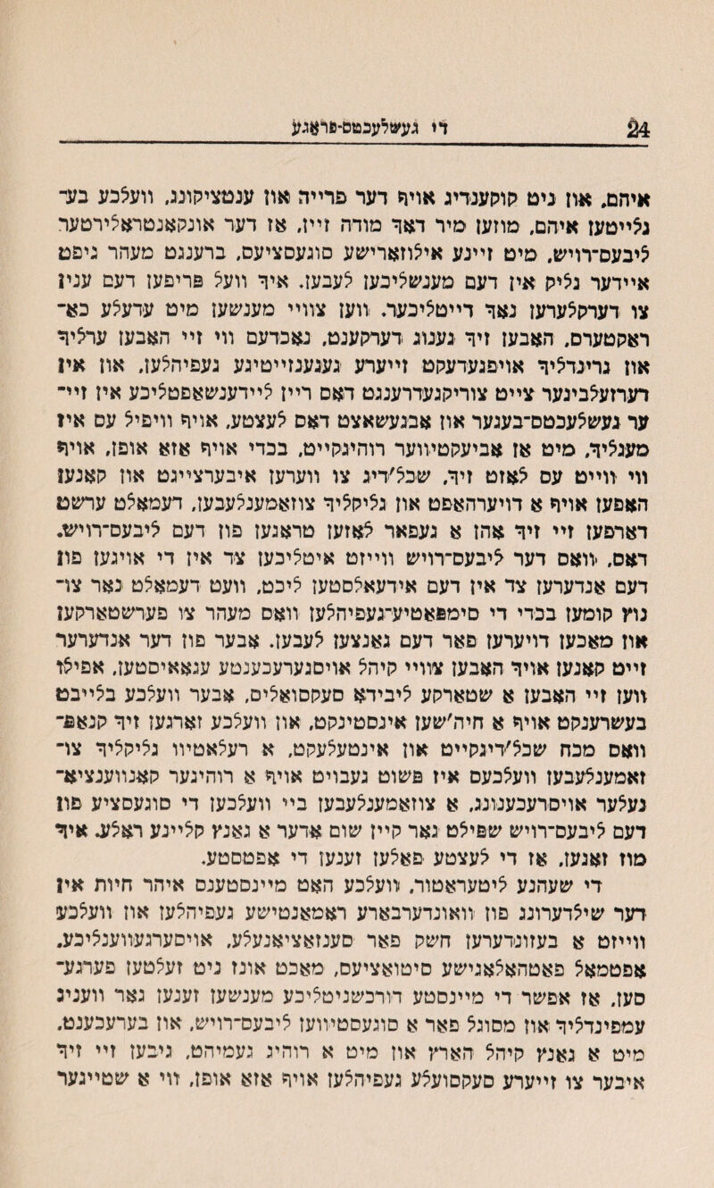 24 דז געשלעכטס־פדאגע איחם. אוז ניט ?ןוהןענדיג אויח דער פרײה און ענטציקונג, װעצכע בעד גאײטעז איהם, מוזעז מיר דאך מלדה זײז, אז דער אונקאנטראצירטער ציבעס־רויש. מיט זײנע אייצוזארי׳עע סוגעםציעס, ברענגט מעהר גיפט אײדער גציק איז דעם מענשציבעז יצעבעז, איך װעצ פריפעז דעם ענױ צו דערקצערען נאד דײטציכעה וועז צװײ מענשען מיט עדעצע כא־ ראקטערם, האבעז זיך גענוג דעמןענט, נאכדעם װי זײ האבעז ערציך אוז גרינדציך אויפגעדעלוט זײערע געגענזײטיגע געפיהצעז, אוז אױ רעדזעצביגער צײט צוריקגעדרענגט דאם רײז צײדענשאםטציכע איז זײ־ ער געשצעכטס־בעגער אוז אבגעשאצט דאס צעצטע, אויך װיפיצ עם אױ מעגציך, מיט אז אביעקטיװער רוהיגקײט, בכדי אויך אזא אופז, אויך װי װײט עס צאזט זיך. שכצ׳דיג צו װערעז איבערצײגט אוז קאנען האפעז אױך א דויערהאפט אוז גציקציך צוזאמענצעבעז, דעמאצט ערשט דארםעז זײ זיך אהז א געפאר צאזעז טראגעז פוז דעם ציבעס־רויש* דאס, יװאס דער ^יבעס־רויש װײזט איטציכעז צד איז די אויגען פו1 דעם אנדערעז צד אין דעם אידעאצםטעז ציכט, װעט דעמאצט נאר צױ נוץ קומעז בכדי די םימפאטיע־געפיהצעז װאם מעהר צו פערשטארקעז אוז מאכעז דויערעז םאר דעם גאנצעז צעבען. אבער םוז דער אנדערער זײט קאנעז אויך האבען צװײ קיהצ אויםגערעכענטע עגאאיסטעז, אפיצז װעז זײ האבען א שטארקע ציבידא סעקסואצים, אבער װעצכע בצײבט בעשרענקט אויך א חיה׳שעז אינסטינקט. אוז װעצכע זארגעז זיך קנאפ־ װאס מכח שכצ׳דיגקײט אוז אינטעצעקט, א רעצאטױו גליקציך צױ זאמענלעבעז װעצכעס איז פשוט געבויט אויך א רוהיגער קאנװענציא־ נעצער אויסדעכענונג. א צוזאמענצעבעז בײ װעצכען די םוגעסציע פוז דעם ציבעס־רויש שפיצט גאר קײז שום אדער א גאנץ קציינע ראצע. איך מוז זאנעז, אז די צעצטע יםאצעז זענען די אפטםטע, די שעהנע ציטעראטור. װעצכע האט מײנסטענס איהר חױת אין דער שיצדערונג םוז װאונדערבארע ראמאנטישע געפיהצעז אוז װעצכע װײזט א בעזונדערעז חשק פאר סענזאציאנעצע, אויסערגעװענציכע. אפטמאצ פאטהאצאגישע סיטואציעם, מאכט אונז ניט זעצטעז פערגע־ סעז. אז אפשר די מײנסטע דודכשניטציכע מענשעז זענעז גאר װעניג עמפינדציךאוז מסוגצ פאר א סוגעסטױועז ציבעם־רויש, אוז בערעכענט. מיט א גאנץ קיהצ הארץ אוז מיט א רוהיג געמיהט, גיבעז זײ זיך איבער צו זײערע םעקםועצע געפיחצעז אויך אזא אופז, װי א שטײגער