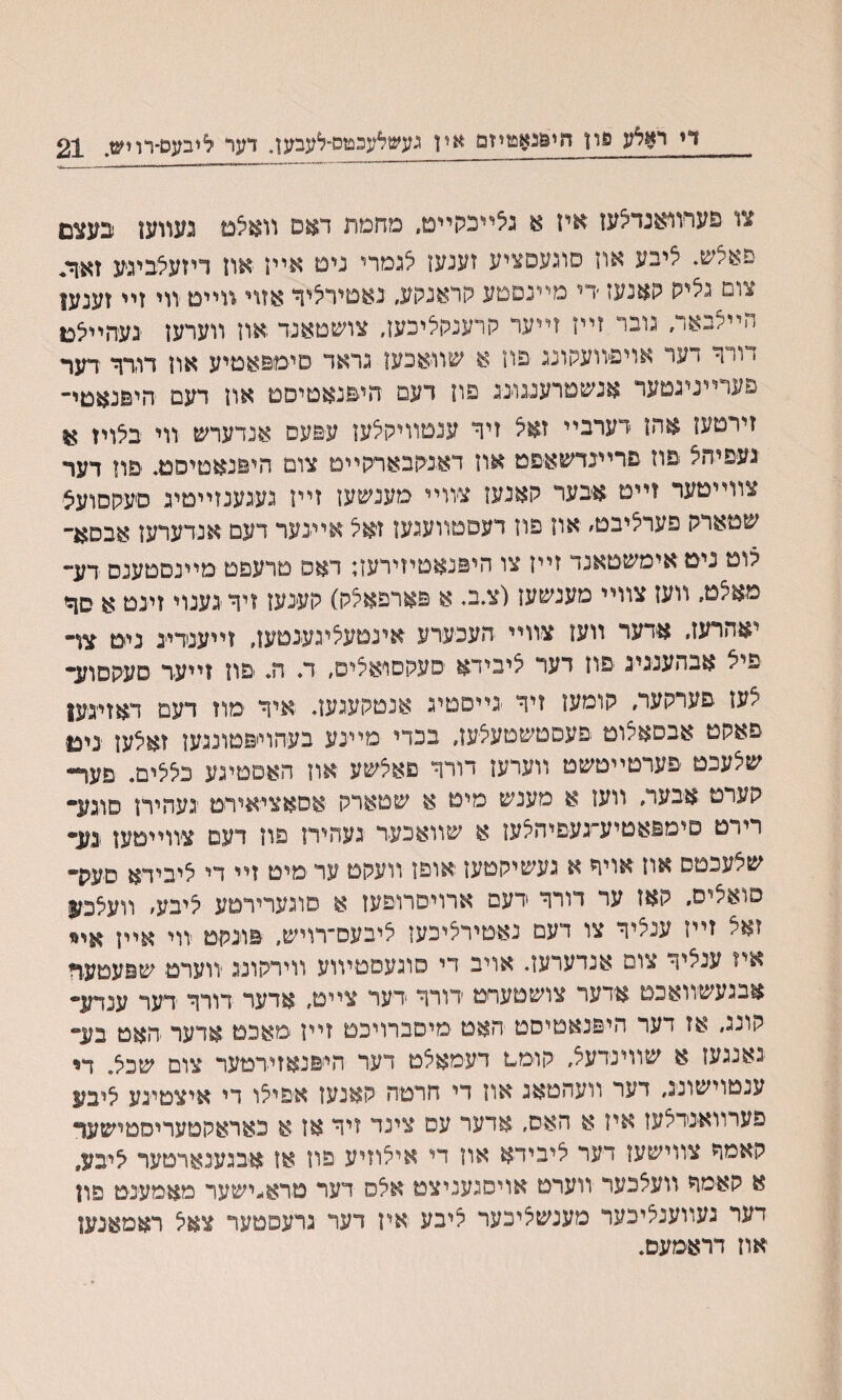 די ראלע סון חי&גאפזיזם יאין געשלעכםס־לעבען. דער ליבעם־רויש. 21 צו םערװאנדלעז איז א גלײכקײט. מחמת דאס װאלט געװען בעצם םאנש. ליבע אוז סוגעםציע זענען לגמרי נימ אײז אוז דיזעלביגע זאיך* צום גליס ?אנעז ׳די מיינםטע קראנקע״ גאטירליך אזוי װײם װי זיי זענען הײלבאד, גובר זײן זײער קרענקליכען, צושטאנר און װערען געחײלכו דורך דער אויפיוועקונג פוז א שװאכען גראד םימםאטיע אוז דודך דער פערײניגטער אנשטרענגונג פון דעם חיםנאטיםמ און דעם היםנאמי- זירםעז אהז רערבײ זאל זיך ענטװיקלעז עפעס אנדערש װי בלויז א געפיהל םוז םרײבדשאפט אוז דאגקבארקײט צום היםנאטיסט. םוז דער צװײטער זייט אבער קאנעז צװײ מענשען זײז געגענזײטיג סיעקםועצ שטארק פערליבט׳ אוז פיז דעסטװעגען זיאל אײנער דעם אנדערעז אבסא״ לוט ניטאימשטאנד זײז צו היפנאטיזירעז; דאס טרעפם מײנסטענם דע״ מאלט. װעז צװײ מענשעז(צ.ב. א םארפאלק) קענעז זיךגענוי זינט א סך יאהרעז, אדער װעז צװײ העכערע אינטעליגענטעז, זײעגדייג ניט צױ פיצ אבהענגיג פוז דער ציבידא סעקסויאלים, ד. ה. םוז זײער סעקםוע• ־צעז םערקער, קומעז זיך גײםטיג אנטקעגעז. איך מוז דעם דאזיגעו פאקט אבסאקוט ׳פעסטשטעלען, בכדי מײנע בעהוייפטונגעז זאלעז ניכ$ שלעכט םערטײטשט װערעז דורך פאלשע אוז האםטיגע כלצים. פעף״ קערט אבער, װעז א מענש מימ א שטארק אסאציאירט געהירז סוגע- רירט פימפאטיע״געפיהלעז א שװאכער געהיח פוז דעם צװייטען גע- שלעכםס אוז אויך א געשיקטען יאופן װעקט ער מיט זײ די ליבידא סעק* פואליס, קאז ער דורך ידעם ארויםרופעז א סוגערירםע ליבע׳ װעלכזן זאל זײז ענציך צו דעם נאטירליכען ליבעס־רויש, םונקט יװי אײן איז ענלה• צופ אנדערעז. אויב די סוגעסטיװע װירקונג יװערם שפעטער אבגעשװאכם אידער צושטערט רורך דער צײם, אדער דורך דער ענדע• קונג, אז דער היפנאםיסט האט מיסברױכט זײז -מאכמ אדער האט בע״ נאנגעז א שװינידעל, קו-ממ דעמאצט דער הייפנאזירטער צום שכצ. ח עגטוישונג, דער װעהטאג אוז די חרטה קאנעז אפילו די איצטינע ליבע פערוואנרלען איז א האס, ארער עס צינד זיר אז א כאראקטעריסטישעך קאמך צווישעז דער ליבירא און די אילוזיע פוז או אבגענארטער לי׳בע, א קאמך ױעצכער ױערט אױסגעניצט אלס דער םרא׳״ישער מאמענט פון דער געװענליכער מענשציכער ליבע איז דער גרעםטער צאל ראמאנען אוז דראמעם.