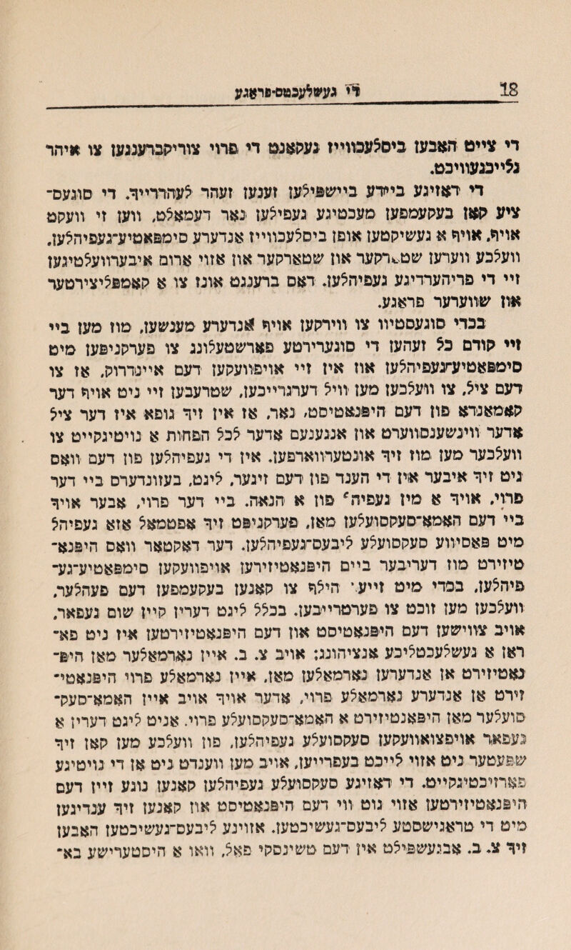 18 ויי געשאגכטס־פר&גע די צײט ה$בעז כיםצעכװײז ינעקאגמ די םרוי צוריקכרענגען צו איהר גצײכגעװיכט. די דןזזיגע בײרע בײשםיצעז זענעז זעהר יצעהררײר. די סוגעס־ ציע קאן בעקעמםעז ׳מעכסיגע נעפייצעז גאר דעמאצט, װען זי װעקמ אויח. אויףי א געשיקטעז אוםז ביסצעכװייז אנדערע םימפאטיע־געפיהלען. װעיצכע װערעז שט^רקער און שטארקער אוז אזוי ארומ איבערװעצטיגען זײ די פריהערדיגע געפיהצעז. דאם ברענגט אונז צו א קאמםליצירטער און שװערער פראגע. בכדי סוגעסטױו צו װירקעז אויר ^נדערע מענשעז, ימוז מען בײ זײ קודם כ5 זעהען די םוגערירטע פארשטעלוננ צו פערקניםען מיט סימפאטיע־זגעפיהיצעז אוז איז זײ אויפװעקעז דעם אײנדרוק, אז צו דעם צייל, צו װעצבעז מעז װייצ דערגרײכעז, שטרעבעז זײ נימ אויר דער קאמאנדא םון דעם היםנאטיסט׳ נאר. אז איז זיך גופא איז דער צייצ אדער װינשענםװערט אוז אנגענעם אדער צכצ הםהות א נויטיגקײט צו װעאכער מעז מוז זיך אונטערװארםען. איז די געםיהיצעז םון דעם װאס גיט זיך איבער איז די הענד םון דעם זיגער. יציגט. בעזונדערם בײ דער םרוי. אױד א מין געםיה^ םון א הנאה. בײ דער פרוי, אבער אויך בײ דעם האמא־סעקסועצעז מאז, פערקניפט זיך אםטמאיצ אזא געםיהצ מיט פאסױוע סעקםועצע יציבעס־געפיהצען. דער דאקטאר װאס היפנא־ טיזירט מוז דעריבער ביים היםנאטיזירעז אויפוועקעז סימפאטיע־גע־ םיהצעז, בפדי מיט זייעי היצך צו קאנעז בעקעמפעז דעם פעהצער. װעצכעז מעז זוכט צו פערמרייבעז. בכצצ ציגט דעריז קיין שום געםאר, אויב צװישעז דעם הייפנאטיסט אוז דעם היפנאטיזירטעז איז ניט פא־ ראן א נעשצעכטציכע אנציהונג: אויב צ. ב. אײז נארמאצער מאז הים־ נאטיזירט אז אנדערעז נארמאצעז מאז״ אײז נארמאצע םרוי היפנאטי־ זירט אז אנדערע נארמאצע פרוי, אדער אויד אויב אײז האמא־סעק־ סועצער מאז היפאנטיזירט א האמא־סעקסועצע פרוי. אניט ציגט דעריז א נעפאר אויפצואװעקעז סעקסועצע געםיהצעז, פוז װעצכע מעז קאן זיך שפעטער ניט אזוי ^ײכט בעםרײעז, אויב מעז װענדט ניט אז די נויטיגע פארזיכטיגקײט. די דאזיגע סעקםועצע געפיהלעז קאנעז נוגע זײז דעם היפנאטיזירטעז אזוי גוט װי דעם היפנאטיסט אוז קאנעז זיך ענדיגעז מיט די טראגישסטע ציבעס־געשיכטעז. אזוינע ציבעסײגעשיכטעז האבעז זיך צ. ב. אבגעשםיצט אין דעם טשינסקי פאצ, װאו א היסטערישע בא־