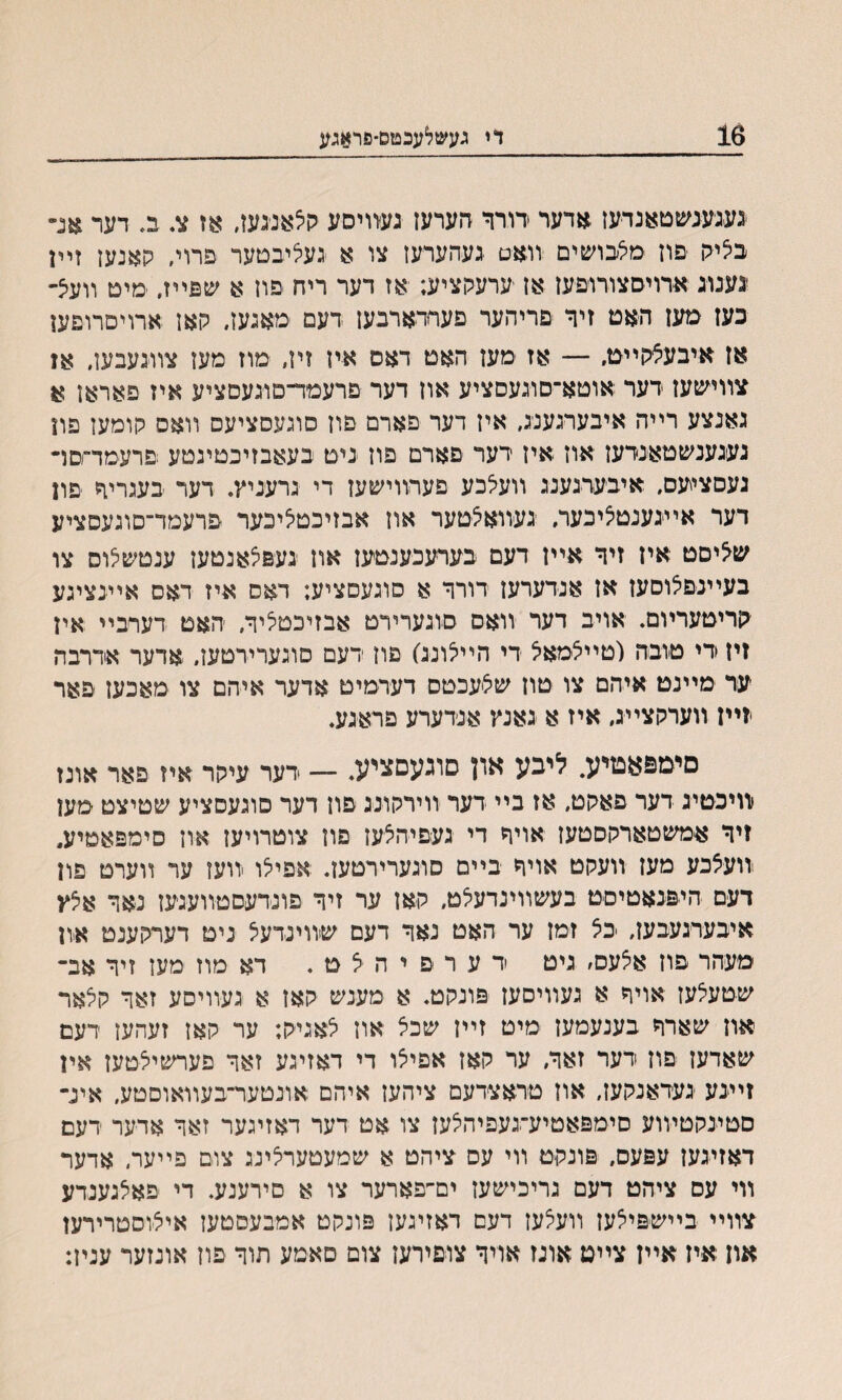 16 די געשלעכטס־פראגע געגעגשטאנדעז אדער רורר הערעז געזויסע <ן5אביגען, אז צ. ב. דער אנ״ ב5יק פוז ׳מלבושים ־זואט געהערעז צו א געציבםער פרוי, קאנען זײן גענוג *רויסצורופען אז ׳ערעקציע; אז דער ריח םון א שפייז, מיט װעצ- כעז מעז האט זיך םריהער םעחדארבעז דעם מאגעז. קאן ארויםרופען אז איבעיצקײט, — אז מעז האט דאס איז זיז״ מוז מעז צװגעבען. אז צװיעזעז דער אוטא־סוגעםציע אוז דער םרעמױ־סוגעסציע איז פאראן א גאנצע רײה איבערגענג, איז דער פארם פון סוגעסציעם װאס קומעז פון געגענשטאנדעז אוז איז דער םארם פוז גיט בעאבזיכטיגטע פרעמד־םױ געסציעס, איבערגענג װעלכע פערװישעז די גרעניץ. דער בעגריך ־פוז דער אײגענטיציכער, געװאצטער אוז אבזיכטיציכער פרעמד־סוגעםציע ש^יסט איז זיר אײן דעם בערעכענטעז און געפצאגטעז ענטשלוס צו בעײגפיצוסעז אז אנדערעז דורר א סוגעםציע; דאס איז דאס אײנציגע קריטעריום. אויב דער װאם סוגערירט אבזיכטיציר, האט דעױביי אין זיז די טובה (טײצמא^ די הײלונג) פוז דעם סוגערירטעז, אדער אדרבה ער מײנט איהם צו טוז שליעכטס דערמיט אדער איהם צו מאכעז פאר יזײז װערקצײג, איז א גאנץ אנדערע פראגע. םימפאטיע. ליבע און םוגעםציע. — רער עיקר איז פאר אונז וװיכטיג דער פאקט, אז בײ דער װירקונג פון דער סוגעםציע שטיצט מען זיר אמשטארקסטעז אויר די געםיהצעז פוז צוטרויעז און סימפאטיע״ יװעצכע מעז װעקט אויר בײם סוגערירטעז. אפילו װעז ער װערט פון דעם היפנאטיםט בעשװינדעאט, קאז ער זיר פונדעםטװעגעז נאר אצץ איבערגעבעז, יכצ זמז ער האט נאר דעם שװינדעצ ניט דערקענט און מעהר פוז אצעס׳ גיט ד ע ר פ י ה ל ט . דא מוז מען זיר אב־ שטעלעז אויף א געװיסעז פונקט. א מענש קאז א געװיסע זאד קיצאר אוז שארר בענעמעז מיט זײז שכל און לאגיק; ער קאן זעהעז דעם שאדעז פוז דער זאר, ער קאז אפיצו די דאזיגע זאר פערשיצטעז אין זײנע געדאנקעז, אוז טראצדעם ציהעז איהם אונטער־בעװאוסטע, איג־ םטינקטױוע םימפאטיע־געפיהלען צו אט דער דאזיגער זאר אדער רעם דאזיגען עפעס, פונקט װי עס ציהט א שמעטערצינג צום פײער, אדער װי עס ציהט דעם גריכישעז ים־פארער צו א םירענע. די פאלגענדע צװײ בײשפילעז װעצען דעם דאזיגען פונקט אמבעסטען איצוסטרירעז אוז איז אײז צײט אונז אױר צופירעז צום םאמע תור פוז אונזער ענין: