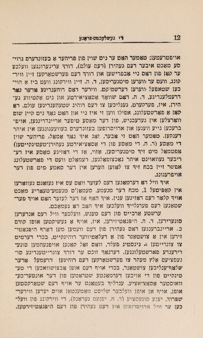 רי געשאגכטס-סר*גע 12 א׳ויפטרעטעז: טאמער •האט ער יניט שוין פרז פריהער $ כעזונדערס גרוי־ סע מאבט איבער דעם נעהירן וידעם עוצם). דורך ערינערוננען װעצכע ער קאן פון דאס נײ ,אבפרישען און דורך דעם פערשטארקעז זײן וױר־ קונג, װעט עריװערען מיטגעריסען. ד. ה. זײן װירקונג װעם ביז א הוי־ כען שטאפעצ וװערעז דערשטיקט. װידער דאם רוהענדינע אדער נאר דרעמצענדיגע. ד. ה. דאם שװאך אסאציאירטע און נימ אקטױוע נע״ הירז. איז. פערקערם. געגציכען צו רעם דוהיג שטעהענדיגען עוצם. דא יקאן א פארשטעצונג״ אפיצו װען זי איז נײ און האמ נאך ניט גןיין שום ׳װארצלען אין געדעכניש, פון דעד מאסע םיפער ארײנדרינגען. אויפ־■ ברעכען נײע װעגעז און ארויסרופען בעזונדערם בעװעעגונגען אין איהר דענלועד טאמער האם זי אבער, זאג איך נאך אמאצ, פריהער שוין די מאסע (ח ה. די מאסע פון די אסאציאירטע געהיח־םעטיגקײטען) אפטמאל מיט זיך מיטגעריסען, אז׳וי, אז די דאזיגע מאסע אױ דע־ דיבער געװאוינט איהר נאכצופאצגען, דעמאצט װעט די פארשטעצונג א,פשר זײז בכח זיד צו צאזען הערען איז דער סאמע מיט פון דער אױםרעגונג. איך װיצ דא דערמאנעז דעם צעזער װאס עס איז געזאגט געװארעז איז קאפיטעצ 1, מכח דער מנעמע. סעמאן׳ם מנעמע־טעאריע מאכט אויך קצאר דעם דאזיגעז עניה ואיך האך אז דער צעזער האם אויך פער־ שטאנען דעם םעדגצײך װעצכען איך האב דא געמאכט. ערשטע ארבײט פון דעם מענש, װעצינער יװיצ דעם אנדערען סוגערירעז, ד. ה. היפנאטיזידען, איז, אויד א געשיהטען אופז קודם כ; ארײנברענגען דאס געהירן פון דעם װעמען מען דארך היפנאטי־ זירען אין א צושטיאנוד פוז א רעצאטיװער רוהיגקײט. בכדי דערמימ צו צוגרײטען א גינסטיג פעצד, װאס זאצ קאנען אױפנעהמען סוגע־ רירענדע פארשטעצונגען. דערנאד זוכט ער דורד צוגדײטענדיגע סױ נעסציעם אצץ מעהר צו פערשטארקען דעם רוהיגעז דרעמעצ אדער שצאר־ענציכען צושטאנד, בכדי אויך דעם אופן אבצושװאכען די טע־ טיגקײט פוז די אויבען דערמאנטע שטראמעז פון דער אונטער־סע־ װאוסטער אסאציאציע. ענדציך בעטאנט ער אויך דעם שטארקסטען אופן, אויך אן אופן װעצכער שציסט מאמענטאן אויס יעדען װידער־ שפרוך, יענע סוגעסציע (ד. ה. יענ׳עם געדאנק), די װירקונג פון װעצ־ כעז ער וײצ ארוימרופעז אין דעס געהיח פון דעם היפנאטױירטע!.