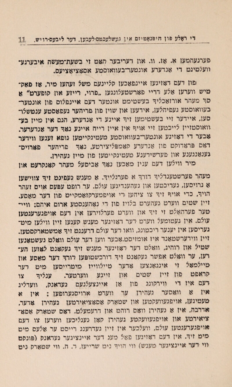 די ראלע פון הימנאטיזם אין געשלעכטם־לעבען. דער ליבעס־רויש. 11 פערנעהמען א. אז. װ. אוז דעריבער -יהאט זי בשעת׳־מעשה איבערנע״ װעצטיגט די אנדערע אונטער־בעװאוסםע אסאציאציעס. ופוז דעם דאזינעז אײנפאכעז גןיצײנעם משצ זעהעז מיר. אז פאה״ טיש װערעז א5ע ררײ פארשטעלונגעז ״םרוי״ רייזע אוז קופערט״ א סך מעהר אורזאכציך בעשטימט אונטער דעם אײנפצום םוז אונטער־• בעװאוסטע געפיהלעו, אידעעז אוז שויז פוז פריהער געםאסטע ענטשיצױ סעז, אײדער זײ בעשטימעז זיך אײנע די אנדערע״ הגם איז מײז בע־ װאוםטזײז יצײכטען זײ אויך איז אײז רײה אײנע נאך דער אנדערער. אבער די דאזיגע אונטער״בעװאוםטע טעטימןײטעז גופא זענעו װידער דאם פראדוקט פוז אנדערע קאמפליצירטע, נאך פריהער פארוים־ געגאנגענע אוז פערשידענע טעטיגקײטעז פוז מײז געהיח. מיר װייצעז דעם עניז מאכעז נאך אביםעצ מעהר קאנקרעט און מעהר פערשטענדיציך דורך א פעתלײך. א מעגש געםינט זיד צװישעז א גרויסעז, געדיכטעז אוז געהענדיגעז עוצם. ער רופט עפעס אויס זעהר הויך, כדי אויך זיך צו ציהעז די אויפמעררוזאמקײט פוז רער סאסע. זײז שטים װערט געהערט באיז פוז רי נאהענםטע ארום איהם; װיײ טער פערהאצט זי זיך און װערט פערלוירעז איז דעם אױפגערעגטעז עולם. איז געטומעצ װערט דער דאזיגער מענש קעגען זײז װייצעז מיט־ געריםעז איז יענער ריכטונג, װאו רער עולם דרענגט זיך אמשטארקםטעז. זײז װידערשטאנד איז אומזיםט.אבער װען דער עוילם װאילמ געשטאנעז שטיצ אוז רוהיג, װאלט דער דאזיגער מענש זיך געקאנט צאזען הע־ רעז, ער װאלט אפשר געקאנט זיך דורכשטופען דורך דער ׳מאסע אזן טייצמאצ זי אינגאנצעז אדער ־טײצװײז מיטרײסען מיט רער קראפט פוז זײז שטים אוז זײנע װערטער. ענציך צו דעם איז די װירקונג פוז אז אײנצעצנעם געדאנק, װעדצינ איז א װאסער געהירז ער װערט אדויסנערופען ; אין א טעטיגעז, אויפגעװעקטעז אוז שטארק אסאציאירטעז געהירן אדער״ אדרבה, איז א נעהירז װאס רוהמ און דרעמעצט. דאס שטארק אסא״ ציאירטע אוז אויפגעװעקטע געהיח קאז געגצי׳כעז װערעז צו דעם ןאויפגערעגטעז עוצם, װעצכער איז זײז געדױענג רײסט ער אצעס מיט מיט זיד. איז דעם דאזיגעז פאצ מעג דער אײגציגער געדאנק (פונקט יװי דער אײנציגער מענש׳) װי הויך ניט שרײעז, ד. ה. װי שטארק גיט