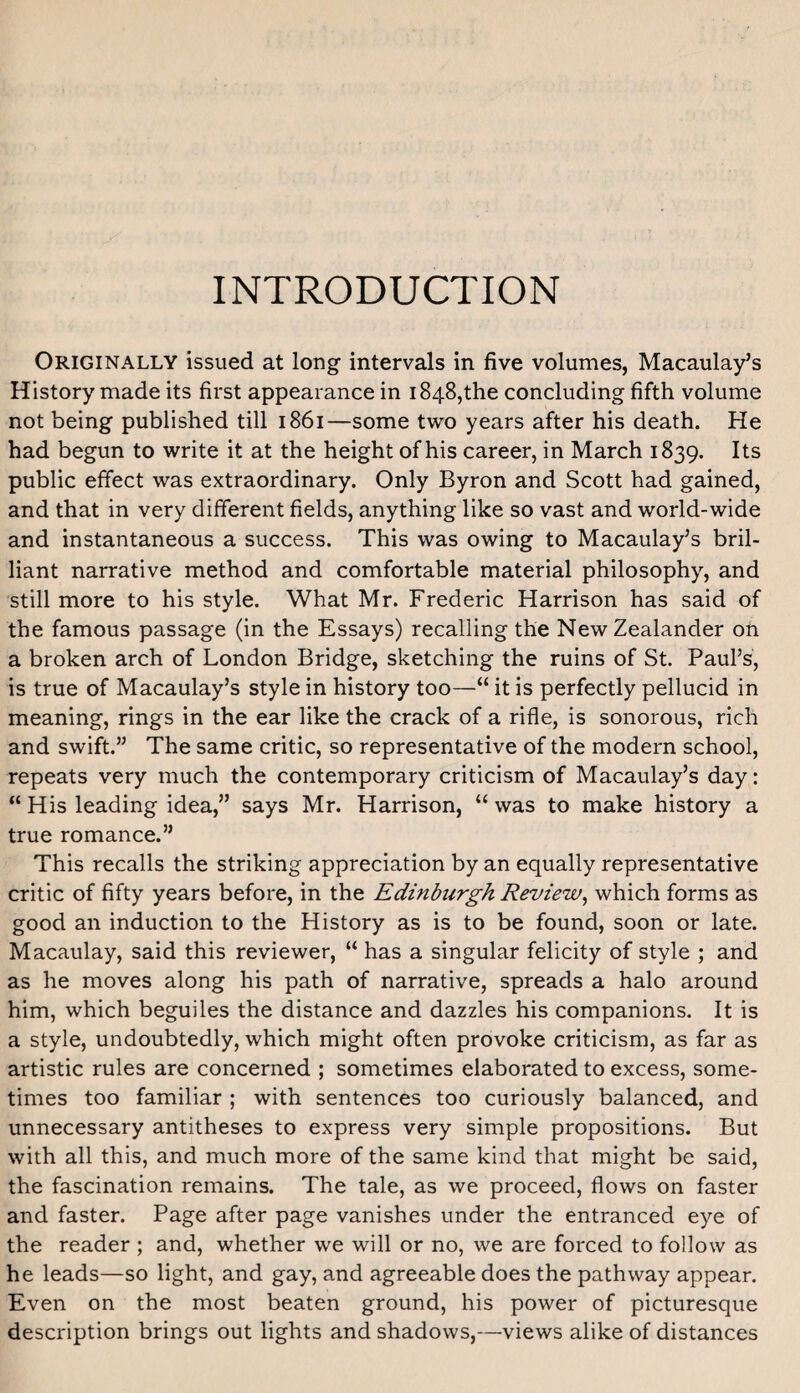 INTRODUCTION Originally issued at long intervals in five volumes, Macaulay’s History made its first appearance in 1848,the concluding fifth volume not being published till 1861—some two years after his death. He had begun to write it at the height of his career, in March 1839. Its public effect was extraordinary. Only Byron and Scott had gained, and that in very different fields, anything like so vast and world-wide and instantaneous a success. This was owing to Macaulay’s bril¬ liant narrative method and comfortable material philosophy, and still more to his style. What Mr. Frederic Harrison has said of the famous passage (in the Essays) recalling the New Zealander oh a broken arch of London Bridge, sketching the ruins of St. Paul’s, is true of Macaulay’s style in history too—“ it is perfectly pellucid in meaning, rings in the ear like the crack of a rifle, is sonorous, rich and swift.” The same critic, so representative of the modern school, repeats very much the contemporary criticism of Macaulay’s day; “ His leading idea,” says Mr. Harrison, “ was to make history a true romance.” This recalls the striking appreciation by an equally representative critic of fifty years before, in the Edinburgh Review^ which forms as good an induction to the History as is to be found, soon or late. Macaulay, said this reviewer, “ has a singular felicity of style ; and as he moves along his path of narrative, spreads a halo around him, which beguiles the distance and dazzles his companions. It is a style, undoubtedly, which might often provoke criticism, as far as artistic rules are concerned ; sometimes elaborated to excess, some¬ times too familiar ; with sentences too curiously balanced, and unnecessary antitheses to express very simple propositions. But with all this, and much more of the same kind that might be said, the fascination remains. The tale, as we proceed, flows on faster and faster. Page after page vanishes under the entranced eye of the reader ; and, whether we will or no, we are forced to follow as he leads—so light, and gay, and agreeable does the pathway appear. Even on the most beaten ground, his power of picturesque description brings out lights and shadows,—views alike of distances