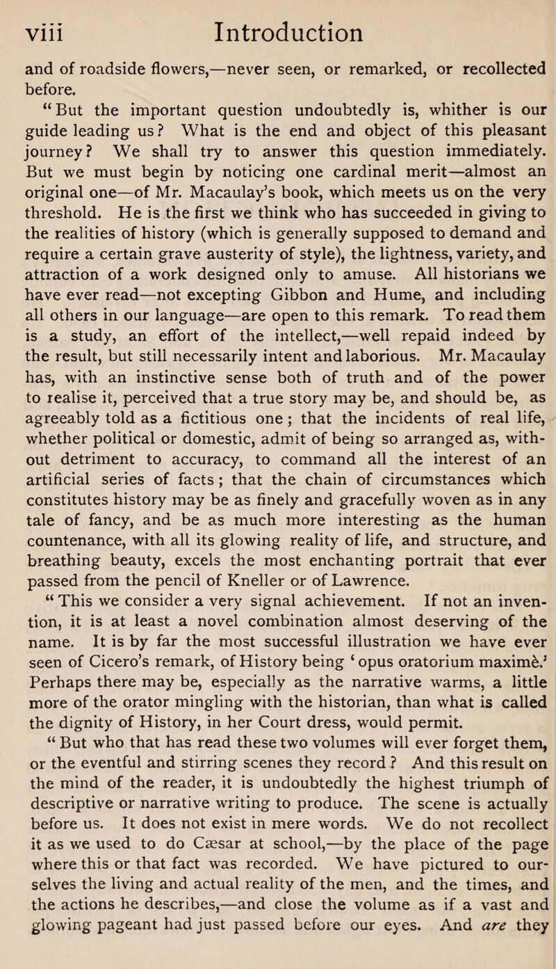 and of roadside flowers,—never seen, or remarked, or recollected before. “ But the important question undoubtedly is, whither is our guide leading us ? What is the end and object of this pleasant Journey? We shall try to answer this question immediately. But we must begin by noticing one cardinal merit—almost an original one—of Mr. Macaulay’s book, which meets us on the very threshold. He is the first we think who has succeeded in giving to the realities of history (which is generally supposed to demand and require a certain grave austerity of style), the lightness, variety, and attraction of a work designed only to amuse. All historians we have ever read—not excepting Gibbon and Hume, and including all others in our language—are open to this remark. To read them is a study, an effort of the intellect,—well repaid indeed by the result, but still necessarily intent and laborious. Mr. Macaulay has, with an instinctive sense both of truth and of the power to realise it, perceived that a true story may be, and should be, as agreeably told as a fictitious one; that the incidents of real life, whether political or domestic, admit of being so arranged as, with¬ out detriment to accuracy, to command all the interest of an artificial series of facts; that the chain of circumstances which constitutes history may be as finely and gracefully woven as in any tale of fancy, and be as much more interesting as the human countenance, with all its glowing reality of life, and structure, and breathing beauty, excels the most enchanting portrait that ever passed from the pencil of Kneller or of Lawrence. “ This we consider a very signal achievement. If not an inven¬ tion, it is at least a novel combination almost deserving of the name. It is by far the most successful illustration we have ever seen of Cicero’s remark, of History being ‘opus oratorium maxim^.’ Perhaps there may be, especially as the narrative warms, a little more of the orator mingling with the historian, than what is called the dignity of History, in her Court dress, would permit. “ But who that has read these two volumes will ever forget them, or the eventful and stirring scenes they record ? And this result on the mind of the reader, it is undoubtedly the highest triumph of descriptive or narrative writing to produce. The scene is actually before us. It does not exist in mere words. We do not recollect it as we used to do Cccsar at school,—by the place of the page where this or that fact was recorded. We have pictured to our¬ selves the living and actual reality of the men, and the times, and the actions he describes,—and close the volume as if a vast and glowing pageant had just passed before our eyes. And are they