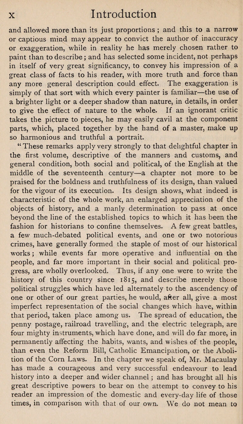 and allowed more than its just proportions ; and this to a narrow or captious mind may appear to convict the author of inaccuracy or exaggeration, while in reality he has merely chosen rather to paint than to describe; and has selected some incident, not perhaps in itself of very great significancy, to convey his impression of a great class of facts to his reader, with more truth and force than any more general description could effect. The exaggeration is simply of that sort with which every painter is familiar—the use of a brighter light or a deeper shadow than nature, in details, in order to give the effect of nature to the whole. If an ignorant critic takes the picture to pieces, he may easily cavil at the component parts, which, placed together by the hand of a master, make up so harmonious and truthful a portrait. “ These remarks apply very strongly to that delightful chapter in the first volume, descriptive of the manners and customs, and general condition, both social and political, of the English at the middle of the seventeenth century—a chapter not more to be praised for the boldness and truthfulness of its design, than valued for the vigour of its execution. Its design shows, what indeed is characteristic of the whole work, an enlarged appreciation of the objects of history, and a manly determination to pass at once beyond the line of the established topics to which it has been the fashion for historians to confine themselves. A few great battles, a few much-debated political events, and one or two notorious crimes, have generally formed the staple of most of our historical works; while events far more operative and influential on the people, and far more important in their social and political pro¬ gress, are wholly overlooked. Thus, if any one were to write the history of this country since 1815, and describe merely those political struggles which have led alternately to the ascendency of one or other of our great parties, he would, after all, give a most imperfect representation of the social changes which have, within that period, taken place among us. The spread of education, the penny postage, railroad travelling, and the electric telegraph, are four mighty instruments, which have done, and will do far more, in permanently affecting the habits, wants, and wishes of the people, than even the Reform Bill, Catholic Emancipation, or the Aboli¬ tion of the Corn Laws. In the chapter we speak of, Mr. Macaulay has made a courageous and very successful endeavour to lead history into a deeper and wider channel ; and has brought all his great descriptive powers to bear on the attempt to convey to his reader an impression of the domestic and every-day life of those times, in comparison with that of our own. We do not mean to