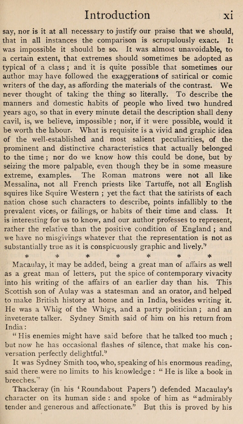 say, nor is it at all necessary to justify our praise that we should, that in all instances the comparison is scrupulously exact. It was impossible it should be so. It was almost unavoidable, to a certain extent, that extremes should sometimes be adopted as typical of a class ; and it is quite possible that sometimes our author may have followed the exaggerations of satirical or comic writers of the day, as affording the materials of the contrast. We never thought of taking the thing so literally. To describe the manners and domestic habits of people who lived two hundred years ago, so that in every minute detail the description shall deny cavil, is, we believe, impossible; nor, if it were possible, would it be worth the labour. What is requisite is a vivid and graphic idea of the well-established and most salient peculiarities, of the prominent and distinctive characteristics that actually belonged to the time ; nor do we know how this could be done, but by seizing the more palpable, even though they be in some measure extreme, examples. The Roman matrons were not all like Messalina, not all French priests like Tartuffe, not all English squires like Squire Western ; yet the fact that the satirists of each nation chose such characters to describe, points infallibly to the prevalent vices, or failings, or habits of their time and class. It is interesting for us to know, and our author professes to represent, rather the relative than the positive condition of England ; and we have no misgivings whatever that the representation is not as substantially true as it is conspicuously graphic and lively.’’ sf: if: + if: if: if: ife Macaulay, it may be added, being a great man of affairs as well as a great man of letters, put the spice of contemporary vivacity into his writing of the affairs of an earlier day than his. This Scottish son of Aulay was a statesman and an orator, and helped to make British history at home and in India, besides writing it. He was a Whig of the Whigs, and a party politician ; and an inveterate talker. Sydney Smith said of him on his return from India: “ His enemies might have said before that he talked too much ; but now he has occasional flashes of silence, that make his con¬ versation perfectly delightful.” It was Sydney Smith too, who, speaking of his enormous reading, said there were no limits to his knowledge : “ He is like a book in breeches.’’ Thackeray (in his ‘ Roundabout Papers ’) defended Macaulay’s character on its human side : and spoke of him as “ admirably tender and generous and affectionate.” But this is proved by his