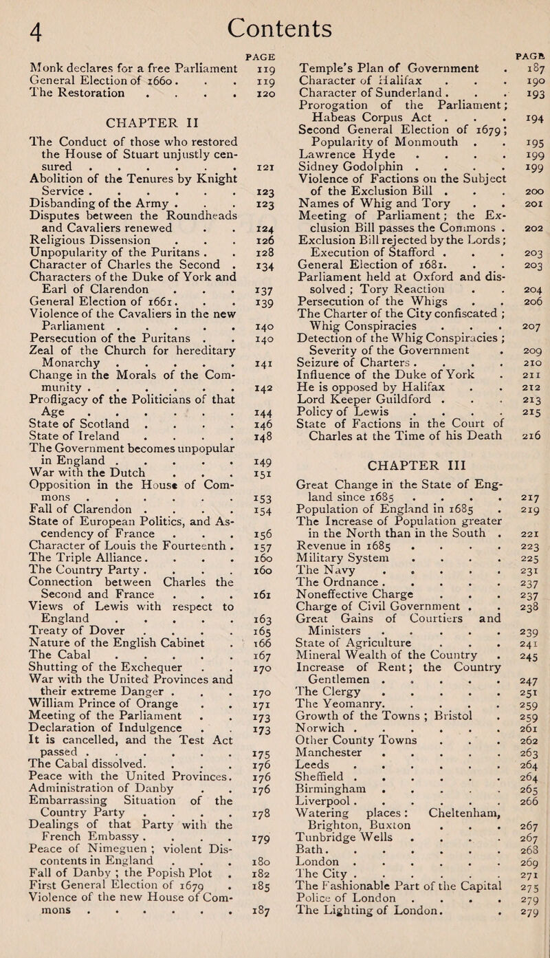 Monk declares for a free Parliament General Election of 1660. The Restoration .... CHAPTER II The Conduct of those who restored the House of Stuart unjustly cen¬ sured . Abolition of the Tenures by Knight Service ...... Disbanding of the Army . Disputes between the Roundheads and Cavaliers renewed Religious Dissension Unpopularity of the Puritans . Character of Charles the Second . Characters of the Duke of York and Earl of Clarendon General Election of 1661. Violence of the Cavaliers in the new Parliament ..... Persecution of the Puritans . Zeal of the Church for hereditary Monarchy. Change in the Morals of the Com¬ munity ...... Profligacy of the Politicians of that Age. State of Scotland .... State of Ireland .... The Government becomes unpopular in England. War with the Dutch Opposition in the House of Com¬ mons ...... Fall of Clarendon .... State of European Politics, and As¬ cendency of France Character of Louis the Fourteenth . The Triple Alliance.... The Country Party .... Connection between Charles the Second and France Views of Lewis with respect to England ..... Treaty of Dover .... Nature of the English Cabinet The Cabal. Shutting of the Exchequer War with the United Provinces and their extreme Danger . William Prince of Orange Meeting of the Parliament Declaration of Indulgence It is cancelled, and the Test Act passed . . The Cabal dissolved. Peace with the United Provinces. Administration of Danby Embarrassing Situation of the Country Party .... Dealings of that Party with the French Embassy. Peace of Nimeguen ; violent Dis¬ contents in England Fall of Danby ; the Popish Plot First General Election of 1679 Violence of the new House of Com¬ mons ...... PAGE PAGE II9 Temple’s Plan of Government 187 I19 Character of Halifax 190 120 Character of Sunderland. Prorogation of the Parliament; 193 Habeas Corpus Act . Second General Election of 1679; 194 Popularity of Monmouth 195 Lawrence Hyde .... 199 IQI Sidney Godolphin .... Violence of Factions on the Subject 199 123 of the Exclusion Bill . 200 123 Names of Whig and Tory Meeting of Parliament; the Ex¬ 201 124 clusion Bill passes the Commons . 202 126 Exclusion Bill rejected by the Lords; 128 Execution of Stafford . 203 134 General Election of 1681. Parliament held at Oxford and dis¬ 203 137 solved ; Tory Reaction 204 139 Persecution of the Whigs The Charter of the City confiscated ; 206 140 Whig Conspiracies . . . 207 140 Detection of the Whig Conspiracies ; Severity of the Government 209 I41 Seizure of Charters .... 210 Influence of the Duke of York 211 142 He is opposed by Halifax 212 Lord Keeper Guildford . 213 144 Policy of Lewis .... 215 146 State of Factions in the Court of 148 Charles at the Time of his Death 216 149 I5I CHAPTER III Great Change in the State of Eng¬ 153 land since 1685 .... 217 154 Population of England in 1685 The Increase of Population greater 219 156 in the North than in the South . 221 157 Revenue in 1685 .... 223 160 Military System .... 225 160 The Navy ..... 231 The Ordnance ..... 237 161 Noneffective Charge 237 Charge of Civil Government . 238 163 Great Gains of Courtiers and 165 Ministers ..... 239 166 State of Agriculture 241 167 Mineral Wealth of the Country 245 170 Increase of Rent; the Country Gentlemen ..... 247 170 The Clergy ..... 251 I7I The Yeomanry. .... 259 173 Growth of the Towns ; Bristol 259 173 Norwich ...... 261 Other County Towns 262 175 Manchester. 263 176 Leeds ...... 264 176 Sheffield ...... 264 176 Birmingham ..... 265 Liverpool...... 266 178 Watering places: Cheltenham, Brighton, Buxton 267 179 Tunbridge Wells .... 267 Bath. 268 180 London ...... 269 182 The City ...... 271 185 The Fashionable Part of the Capital 275 Police of London .... 279 00 H The Lighting of London. 279