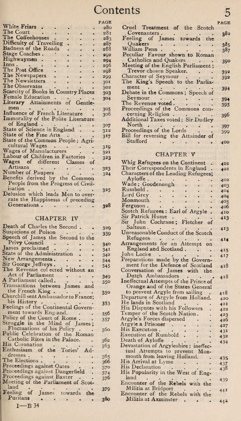 White Friars ... The Court ..... The Coffeehouses .... Difficulty of Travelling . Badness of the Roads Stage Coaches. • . . . Highwaymen. Inns. The Post Office The Newspapers .... The Newsletters .... The Observator .... Scarcity of Books in Country Places Female Education .... Literary Attainments of Gentle¬ men . Influence of French Literature Immorality of the Polite Literature of England. State of Science in England . State of the Fine Arts State of the Common People ; Agri¬ cultural Wages .... Wages of Manufacturers Labour of Children in Factories Wages of different Classes of Artisans. Number of Paupers Benefits derived by the Common People from the Progress of Civil¬ isation ...... Delusion which leads Men to over¬ rate the Happinesss of preceding Generations. PAGE 280 281 283 287 288 292 294 296 298 299 301 302 303 304 305 306 307 312 317 319 321 323 323 324 325 328 CHAPTER IV Death of Charles the Second . Suspicions of Poison Speech of James the Second to the Privy Council .... James proclaimed . . . . State of the Administration . , New Arrangements. . . . Sir George Jeffreys . The Revenue col ected without an Act of Parliament A Parliament called.... Transactions between James and the French King .... Churchill sent Ambassador to France; his History. Feelings of the Continental Govern¬ ment towards England. Policy of the Court of Rome . Struggle in the Mind of James; Fluctuations of his Policy . Public Celebration of the Roman Catholic Rites in the Palace. His Coronation .... Enthusiasm of the Tories’ Ad¬ dresses . The Elections. Proceedings against Oates Proceedings against Dangerfield Proceedings against Baxter . Meeting of the Parliament of Scot¬ land . j Feeling of James towards the I Puritans. i I-B 34 329 339 340 341 342 344 345 349 350 350 353 356 357 360 362 363 365 366 370 374 376 379 380 Cruel Treatment of the Scotch Covenanters ..... Feeling of James towards the Quakers. William Penn ..... Peculiar Favour shown to Roman Catholics and Quakers Meeting of the English Parliament; Trevor chosen Speaker. Character of Seymour The King’s Speech to the Parlia¬ ment . Debate in the Commons ; Speech of Seymour. The Revenue voted.... Proceedings of the Commons con¬ cerning Religion .... Additional Taxes voted; Sir Dudley North. Proceedings of the Lords Bill for reversing the Attainder of Stafford. CHAPTER V Whig Refugees on the Continent . Their Correspondents in England . Characters of the Leading Refugees; Ayloffe. Wade; Goodenough Rurnbold. Lord Grey. Monmouth. Ferguson ...... Scotch Refugees : Earl of Argyle . Sir Patrick Hurne .... Sir John Cochrane; Fletcher of Saltoun. Unreasonable Conduct of the Scotch Refugees. Arrangements for an Attempt on England and Scotland . John Locke ..... Preparations made by the Govern¬ ment for the Defence of Scotland Conversation of James with the Dutch Ambassadors Ineffectual Attempts of the Prince of Orange and of the States General to prevent Argyle from sailing . Departure of Argyle from Holland. He lands in Scotland His Disputes with his Followers Temper of the Scotch Nation. Argyle’s Forces dispersed Argyle a Prisoner .... His Execution ..... Execution of Rurnbold . Death of Ayloffe .... Devastation of Argyleshire ,* ineffec¬ tual Attempts to prevent Mon¬ mouth from leaving Holland. His Arrival at Lyme His Declaration .... His Popularity in the West of Eng¬ land . Encounter of the Rebels with the Militia at Bridport Encounter of the Rebels with the Militia at Axminster . . 5 PAGE 382 385 387 390 392 392 394 394 395 396 397 399 400 401 401 402 403 404 404 405 406 410 413 413 414 4x5 417 418 418 418 420 421 422 423 426 427 431 432 434 435 437 438 439 441 44*