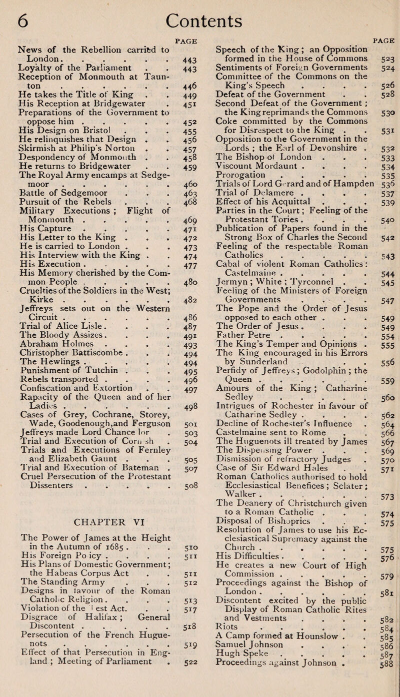 News of the Rebellion carrifcd to London. Loyalty of the Parliament Reception of Monmouth at Taun¬ ton . He takes the Title of King His Reception at Bridgewater Preparations of the Government to oppose him ..... His Design on Bristol He relinquishes that Design . Skirmish at Philip's Norton . Despondency of Monmouth . He returns to Bridgewater The Royal Army encamps at Sedge- moor ...... Battle of Sedgemoor Pursuit of the Rebels Military Executions ; Flight of Monmouth. His Capture ..... His Letter to the King . . . He is carried to London . His Interview with the King . His Execution ..... His Memory cherished by the Com¬ mon People ..... Cruelties of the Soldiers in the West; Kirke . . .... Jeffreys sets out on the Western Circuit. Trial of Alice Li.sle. The Bloody Assizes. Abraham Holmes .... Christopher Battiscombe . The Hewlings ..... Punishment of Tutchin . Rebels transported .... Confiscation and Extortion Rapacity of the Queen and of her I-.adies . . .... Cases of Grey, Cochrane, Storey, Wade, Goodenough,and Ferguson Jeffreys made Lord Chance lor Trial and Execution of Com sh Trials and Executions of Fernley and Elizabeth Gaunt . I rial and Execution of Bateman . Cruel Persecution of the Protestant Dissenters. PAGE 443 443 446 449 451 452 455 456 457 458 459 460 463 468 469 471 472 473 474 477 480 482 486 487 491 493 494 494 495 496 497 498 501 503 504 505 507 508 CHAPTER VI The Power of James at the Height in the Autumn of 1685 . . . 510 His Foreign Po icy .... 511 His Plans of Domestic Government; the Habeas Corpus Act . . 511 The Standing Army . . . 512 Designs in favour of the Roman Catholic Religion.... 513 Violation of the i est Act. . . 517 Disgrace of Halifax; General Discontent ..... 518 Persecution of the French Hugue¬ nots ...... 519 Effect of that Persecution in Eng¬ land ; Meeting of Parliament . 522 PAGE Speech of the King ; an Opposition formed in the House of Commons Sentiments of Foreii;n Governments Committee of the Commons on the King’s Speech .... Defeat of the Government Second Defeat of the Government; the King reprimands the Commons Coke committed by the Commons for Disrespect to the King . Opposition to the Government in the Lords ; the Earl of Devonshire . The Bishop of London Viscount Mordaunt .... Prorogation ..... Trials of Lord G-rard and of Hampden Trial of Delamere .... Effect of his Acquittal Parties in the Court; Feeling of the Protestant Tories.... Publication of Papers found in the Strong Box of Charles the Second Feeling of the respectable Roman Catholics. Cabal of violent Roman Catholics: Castelmaine ..... Jermyn ', White ; Tyrconnel . Feeling of the Ministers of Foreign Governments .... The Pope and the Order of Jesus opposed to each other . The Order of Jesus. Father Petre ..... The King’s Temper and Opinions . The King encouraged in his Errors by Sunderland Perfidy of Jeffreys ; Godolphin ; the Queen .... . . Amours of the King; Catharine Sedley. Intrigues of Rochester in favour of Catharine Sedley .... Decline of Rochester’s Influence Castelmaine sent to Rome The Huguenots ill treated by James The Dispeiising Power Dismission of refractory Judges Case of Sir Edward Hales Roman Catholics authorised to hold Ecclesiastical Benefices ; Sclater; Walker. The Deanery of Christchurch given to a Roman Catholic . Disposal of Bishoprics Resolution of James to use his Ec¬ clesiastical Supremacy against the Church ...... His Difficulties. He creates a new Court of High Commission ..... Proceedings against the Bishop of London ...... Discontent excited by the public Display of Roman Catholic Rites and Vestments .... Riots. A Camp formed at Hounslow . Samuel Johnson .... Hugh Speke ..... Proceedings against Johnson . 523 524 526 528 530 531 532 533 534 535 53^ 537 539 540 542 543 544 545 547 549 549 554 555 556 559 560 562 564 566 567 569 570 571 573 574 575 575 576 579 581 582 584 585 586 587 588