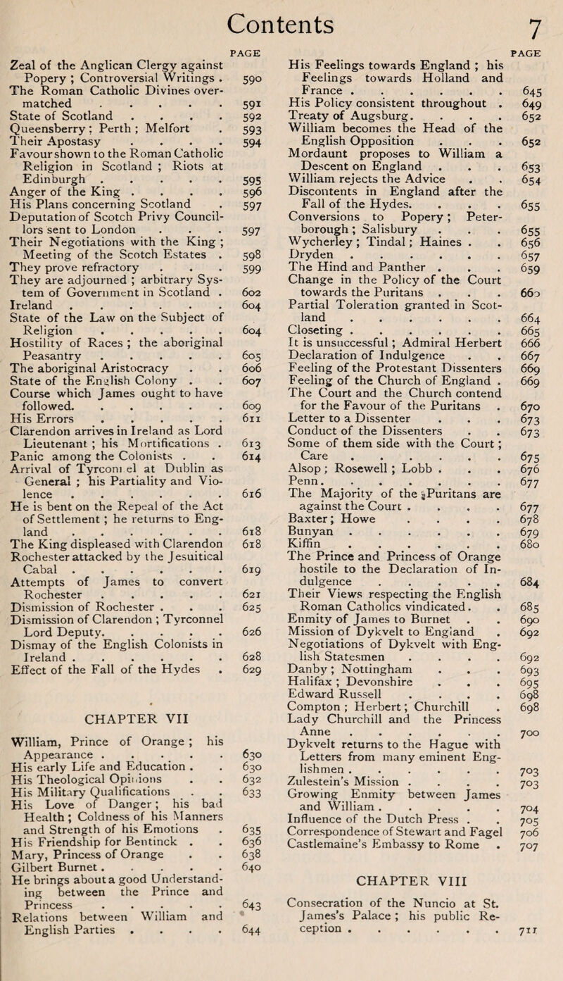 PAGE Zeal of the Anglican Clergy against Popery ; Controversial Writings . 590 The Roman Catholic Divines over¬ matched . . . .591 State of Scotland .... 592 Queensberry; Perth ; Melfort . 593 Their Apostasy .... 594 Favourshown to the Roman Catholic Religion in Scotland ; Riots at Edinburgh ..... 595 Anger of the King .... 596 His Plans concerning Scotland . 597 Deputation of Scotch Privy Council¬ lors sent to London . . . 597 Their Negotiations with the King ; Meeting of the Scotch Estates . 598 They prove refractory . . . 599 They are adjourned ; arbitrary Sys¬ tem of Government in Scotland . 602 Ireland ..604 State of the Law on the Subject of Religion . . . . . 604 Hostility of Races ; the aboriginal Peasantry.605 The aboriginal Aristocracy . . 606 State of the Enijlish Colony . . 607 Course which James ought to have followed.609 His Errors.611 Clarendon arrives in Ireland as Lord Lieutenant; his Mortifications . 613 Panic among the Colonists . . 614 Arrival of Tyrconi el at Dublin as General ; his Partiality and Vio¬ lence ...... 616 He is bent on the Repeal of the Act of Settlement; he returns to Eng¬ land .618 The King displeased with Clarendon 618 Rochester attacked by the Jesuitical Cabal ...... 619 Attempts of James to convert Rochester ..... 621 Dismission of Rochester . . . 625 Dismission of Clarendon ; Tyrconnel Lord Deputy. . . . . 626 Dismay of the English Colonists in Ireland ...... 628 Effect of the Fall of the Hydes . 629 CHAPTER VII William, Prince of Orange ; his Appearance . . . . His early Life and Education . His Theological Opinions His Military Qualifications H is Love of Danger; his bad Health; Coldness of his Manners and Strength of his Emotions His Friendship for Bentinck . Mary, Princess of Orange Gilbert Burnet..... He brings about a good Understand¬ ing between the Prince and Princess . ... . Relations between William and English Parties .... 630 630 632 633 635 636 638 640 643 644 His Feelings towards England ; his Feelings towards Holland and France . His Policy consistent throughout . Treaty of Augsburg. William becomes the Head of the English Opposition Mordaunt proposes to William a Descent on England William rejects the Advice Discontents in England after the Fall of the Hydes. Conversions to Popery; Peter¬ borough ; Salisbury Wycherley ; Tindal; Haines . Dryden . The Hind and Panther . Change in the Policy of the Court towards the Puritans Partial Toleration granted in Scot¬ land . Closeting. It is unsuccessful; Admiral Herbert Declaration of Indulgence Feeling of the Protestant Dissenters Feeling of the Church of England . The Court and the Church contend for the Favour of the Puritans Letter to a Dissenter Conduct of the Dissenters Some of them side with the Court; Care ...... Alsop ; Rosewell ; Lobb . Penn. The Majority of the ^Puritans are against the Court .... Baxter; Howe .... Bunyan . Kiffin. The Prince and Princess of Orange hostile to the Declaration of In¬ dulgence ..... Their Views respecting the English Roman Catholics vindicated. Enmity of James to Burnet Mission of Dykvelt to England Negotiations of Dykvelt with Eng¬ lish Statesmen .... Danby; Nottingham Halifax ; Devonshire Edward Russell .... Compton ; Herbert; Churchill Lady Churchill and the Princess Anne. Dykvelt returns to the Hague with Letters from many eminent Eng¬ lishmen ...... Zulestein’s Mission .... Growing Enmity between James and William ..... Influence of the Dutch Press . Correspondence of Stewart and Fagel Castlemaine’s Embassy to Rome PAGE 64s 649 652 652 653 654 655 655 656 <557 659 660 664 665 666 667 669 669 670 673 673 675 676 677 677 678 679 680 684 685 690 692 692 693 695 698 698 700 703 703 704 705 706 707 CHAPTER VIII Consecration of the Nuncio at St. James’s Palace; his public Re¬ ception .71 r