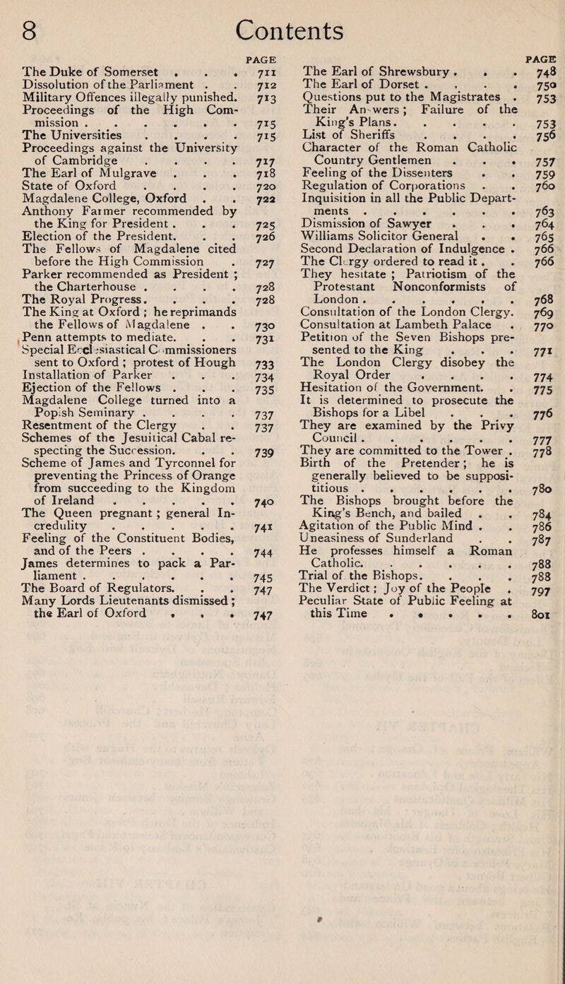 PAGE The Duke of Somerset . . . 711 Dissolution of the Parliament . . 712 Military Offences illegally punished. 713 Proceedings of the High Com¬ mission .715 The Universities . . . .715 Proceedings against the University of Cambridge .... 717 The Earl of Mulgrave . . . 718 State of Oxford .... 720 Magdalene College, Oxford . . 722 Anthony Farmer recommended by the King for President. . . 725 Election of the President. . . 726 The Fellows of Magdalene cited before the High Commission . 727 Parker recommended as President ; the Charterhouse .... 728 The Royal Progress.... 728 The King at Oxford ; he reprimands the Fellows of Magdalene . . 730 ,Penn attempts to mediate. . . 731 Special Ecclesiastical C' mmissioners sent to Oxford ; protest of Hough 733 Installation of Parker . . . 734 Ejection of the Fellows . . . 735 Magdalene College turned into a Popish Seminary .... 737 Resentment of the Clergy . . 737 Schemes of the Jesuitical Cabal re¬ specting the Succession. . . 739 Scheme of James and Tyrconnel for preventing the Princess of Orange from succeeding to the Kingdom of Ireland.740 The Queen pregnant ; general In¬ credulity .741 Feeling of the Constituent Bodies, and of the Peers .... 744 James determines to pack a Par¬ liament .745 The Board of Regulators. . . 747 Many Lords Lieutenants dismissed; the Earl of Oxford < . • 747 PAGE The Earl of Shrewsbury . . . 748 The Earl of Dorset .... 750 Questions put to the Magistrates . 753 Their An wers; Failure of the King’s Plans. .... 753 List of Sheriffs .... 756 Character of the Roman Catholic Country Gentlemen . . . 757 Feeling of the Dissenters . . 759 Regulation of Corporations . . 760 Inquisition in all the Public Depart¬ ments .763 Dismission of Sawyer . . . 764 Williams Solicitor General . . 765 Second Declaration of Indulgence . 766 The Ch rgy ordered to read it. . 766 They hesitate ; Patriotism of the Protestant Nonconformists of London.768 Consultation of the London Clergy. 769 Consultation at Lambeth Palace . 770 Petition of the Seven Bishops pre¬ sented to the King . . . 771 The London Clergy disobey the Royal Order .... 774 Hesitation of the Government. . 775 It is determined to prosecute the Bishops for a Libel . . . 776 They are examined by the Privy Council ...... 777 They are committed to the Tower . 778 Birth of the Pretender; he is generally believed to be supposi¬ titious .780 The Bishops brought before the King’s Bench, and bailed . . 784 Agitation of the Public Mind . . 786 Uneasiness of Sunderland . . 787 He professes himself a Roman Catholic.788 Trial of the Bishops. . . . 788 The Verdict; Joy of the People . 797 Peculiar State of Public Feeling at this Time . • . . . 801