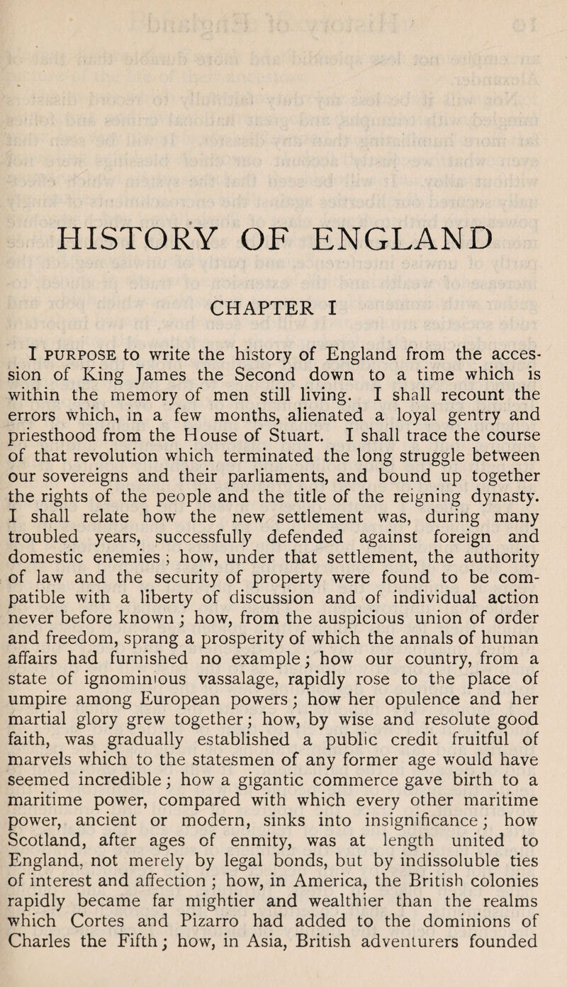 HISTORY OF ENGLAND CHAPTER I I PURPOSE to write the history of England from the acces¬ sion of King James the Second down to a time which is within the memory of men still living. I shall recount the errors which, in a few months, alienated a loyal gentry and priesthood from the House of Stuart. I shall trace the course of that revolution which terminated the long struggle between our sovereigns and their parliaments, and bound up together the rights of the people and the title of the reigning dynasty. I shall relate how the new settlement was, during many troubled years, successfully defended against foreign and domestic enemies ; how, under that settlement, the authority of law and the security of property were found to be com¬ patible with a liberty of discussion and of individual action never before known; how, from the auspicious union of order and freedom, sprang a prosperity of which the annals of human affairs had furnished no example; how our country, from a state of ignominious vassalage, rapidly rose to the place of umpire among European powers; how her opulence and her martial glory grew together; how, by wise and resolute good faith, was gradually established a public credit fruitful of marvels which to the statesmen of any former age would have seemed incredible; how a gigantic commerce gave birth to a maritime power, compared with which every other maritime power, ancient or modern, sinks into insignificance; how Scotland, after ages of enmity, was at length united to England, not merely by legal bonds, but by indissoluble ties of interest and affection ; how, in America, the British colonies rapidly became far mightier and wealthier than the realms which Cortes and Pizarro had added to the dominions of Charles the Fifth; how, in Asia, British adventurers founded