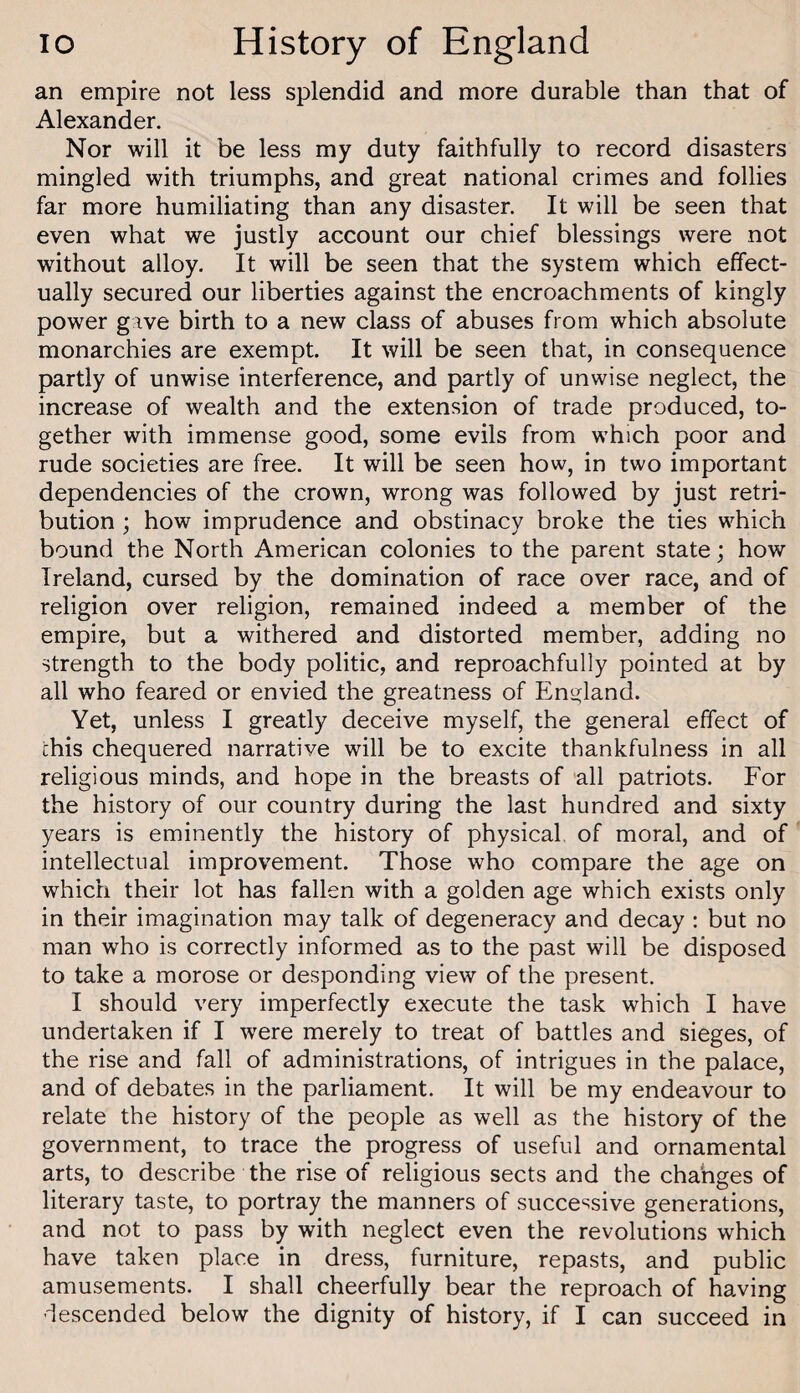 an empire not less splendid and more durable than that of Alexander. Nor will it be less my duty faithfully to record disasters mingled with triumphs, and great national crimes and follies far more humiliating than any disaster. It will be seen that even what we justly account our chief blessings were not without alloy. It will be seen that the system which effect¬ ually secured our liberties against the encroachments of kingly power gave birth to a new class of abuses from which absolute monarchies are exempt. It will be seen that, in consequence partly of unwise interference, and partly of unwise neglect, the increase of wealth and the extension of trade produced, to¬ gether with immense good, some evils from which poor and rude societies are free. It will be seen how, in two important dependencies of the crown, wrong was followed by just retri¬ bution ; how imprudence and obstinacy broke the ties which bound the North American colonies to the parent state; how Ireland, cursed by the domination of race over race, and of religion over religion, remained indeed a member of the empire, but a withered and distorted member, adding no strength to the body politic, and reproachfully pointed at by all who feared or envied the greatness of England. Yet, unless I greatly deceive myself, the general effect of this chequered narrative will be to excite thankfulness in all religious minds, and hope in the breasts of all patriots. For the history of our country during the last hundred and sixty years is eminently the history of physical, of moral, and of intellectual improvement. Those who compare the age on which their lot has fallen with a golden age which exists only in their imagination may talk of degeneracy and decay : but no man who is correctly informed as to the past will be disposed to take a morose or desponding view of the present. I should very imperfectly execute the task which I have undertaken if I were merely to treat of battles and sieges, of the rise and fall of administrations, of intrigues in the palace, and of debates in the parliament. It will be my endeavour to relate the history of the people as well as the history of the government, to trace the progress of useful and ornamental arts, to describe the rise of religious sects and the cha'nges of literary taste, to portray the manners of successive generations, and not to pass by with neglect even the revolutions which have taken place in dress, furniture, repasts, and public amusements. I shall cheerfully bear the reproach of having