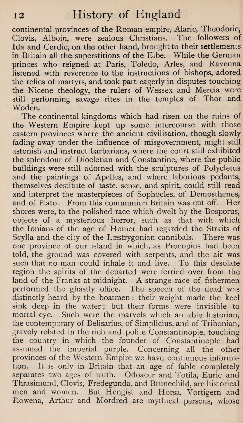 continental provinces of the Roman empire, Alaric, Theodoric, Clovis, Alboin, were zealous Christians. The followers of Ida and Cerdic, on the other hand, brought to their settlements in Britain all the superstitions of the Elbe. While the German princes who reigned at Paris, Toledo, Arles, and Ravenna listened with reverence to the instructions of bishops, adored the relics of martyrs, and took part eagerly in disputes touching the Nicene theology, the rulers of Wessex and Mercia were still performing savage rites in the temples of Thor and Woden. The continental kingdoms which had risen on the ruins of the Western Empire kept up some intercourse with those eastern provinces where the ancient civilisation, though slowly fading away under the influence of misgovernment, might still astonish and instruct barbarians, where the court still exhibited the splendour of Diocletian and Constantine, where the public buildings were still adorned with the sculptures of Polycletus and the paintings of Apelles, and where laborious pedants, themselves destitute of taste, sense, and spirit, could still read and interpret the masterpieces of Sophocles, of Demosthenes, and of Plato. From this communion Britain was cut off. Her shores were, to the polished race which dwelt by the Bosporus, objects of a mysterious horror, such as tha,t with which the lonians of the age of Homer had regarded the Straits of Scylla and the city of the Lasstrygonian cannibals. There was one province of our island in which, as Procopius had been told, the ground was covered with serpents, and the air was such that no man could inhale it and live. To this desolate region the spirits of the departed were ferried over from the land of the Franks at midnight. A strange race of fishermen performed the ghastly office. The speech of the dead was distinctly heard by the boatmen: their weight made the keel sink deep in the water; but their forms were invisible to mortal eye. Such were the marvels which an able historian, the contemporary of Belisarius, of Simplicius, and of Tribonian, gravely related in the rich and polite Constantinople, touching the country in which the founder of Constantinople had assumed the imperial purple. Concerning all the other provinces of the Western Empire we have continuous informa¬ tion. It is only in Britain that an age of fable completely separates two ages of truth. Odoacer and Totila, Euric and Thrasimund, Clovis, Fredegunda, and Brunechild, are historical men and women. But Hengist and Horsa, Vortigern and Rowena, Arthur and Mordred are mythical persons, whose