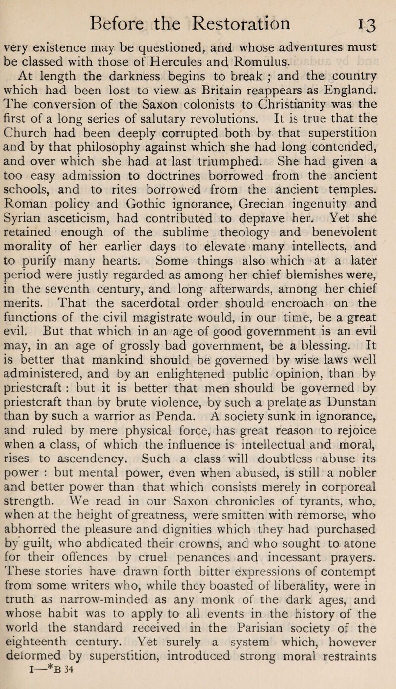 very existence may be questioned, and whose adventures must be classed with those of Hercules and Romulus. At length the darkness begins to break ; and the country which had been lost to view as Britain reappears as England. The conversion of the Saxon colonists to Christianity was the first of a long series of salutary revolutions. It is true that the Church had been deeply corrupted both by that superstition and by that philosophy against which she had long contended, and over which she had at last triumphed. She had given a too easy admission to doctrines borrowed from the ancient schools, and to rites borrowed from the ancient temples. Roman policy and Gothic ignorance, Grecian ingenuity and Syrian asceticism, had contributed to deprave herv Yet she retained enough of the sublime theology and benevolent morality of her earlier days to elevate many intellects, and to purify many hearts. Some things also which at a later period were justly regarded as among her chief blemishes were, in the seventh century, and long afterwards, among her chief merits. That the sacerdotal order should encroach on the functions of the civil magistrate would, in our time, be a great evil. But that which in an age of good government is an evil may, in an age of grossly bad government, be a blessing. It is better that mankind should be governed by wise laws well administered, and by an enlightened public opinion, than by priestcraft; but it is better that men should be governed by priestcraft than by brute violence, by such a prelate as Dunstan than by such a warrior as Penda. A society sunk in ignorance, and ruled by mere physical force, has great reason to rejoice when a class, of which the influence is intellectual and moral, rises to ascendency. Such a class will doubtless abuse its power : but mental power, even when abused, is still a nobler and better power than that which consists merely in corporeal strength. We read in our Saxon chronicles of tyrants, who, when at the height of greatness, were smitten with remorse, who abhorred the pleasure and dignities which they had purchased by guilt, who abdicated their crowns, and who sought to atone for their offences by cruel penances and incessant prayers. These stories have drawn forth bitter expressions of contempt from some writers who, while they boasted of liberality, were in truth as narrow^-minded as any monk of the dark ages, and whose habit was to apply to all events in the history of the world the standard received in the Parisian society of the eighteenth centur}^ Yet surely a system which, however deformed by superstition, introduced strong moral restraints I—*B 34