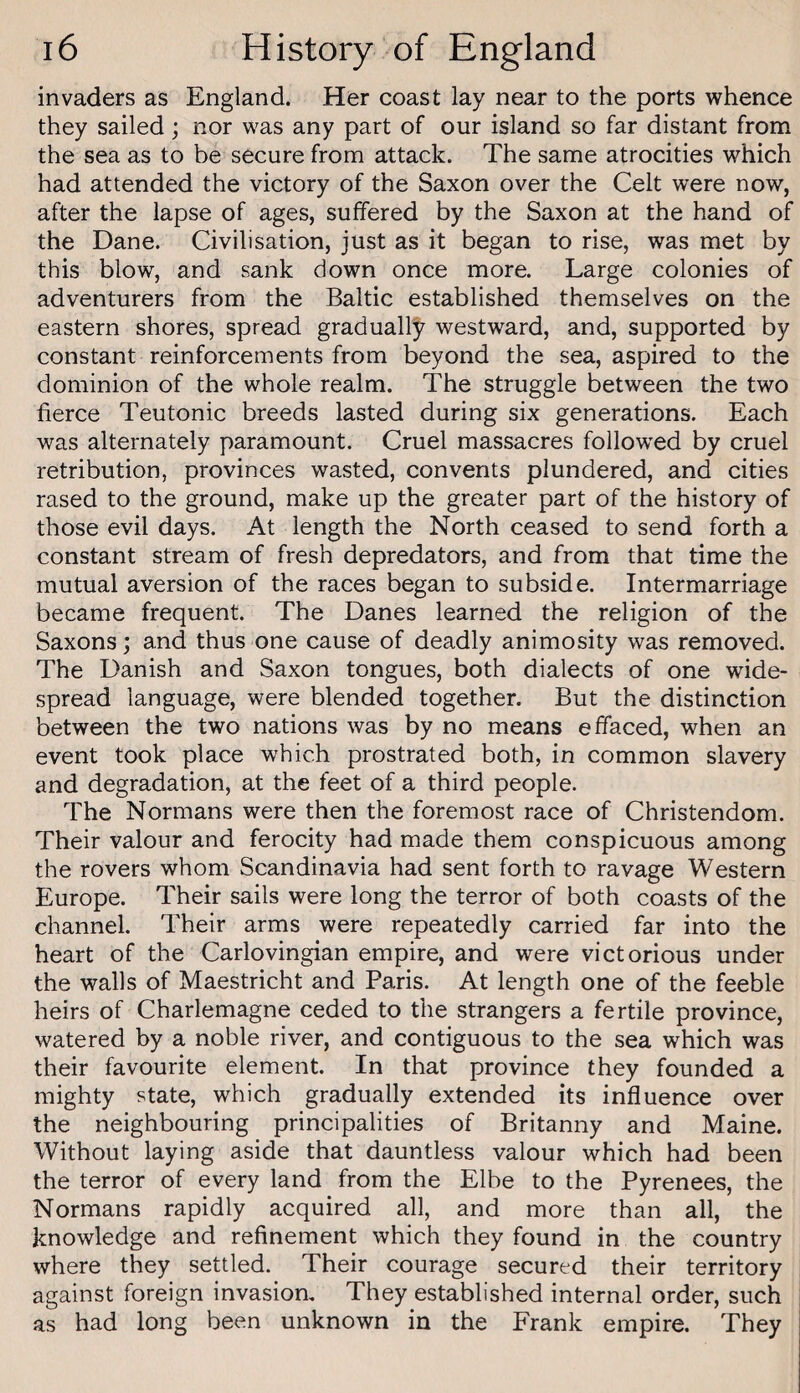 invaders as England. Her coast lay near to the ports whence they sailed; nor was any part of our island so far distant from the sea as to be secure from attack. The same atrocities which had attended the victory of the Saxon over the Celt were now, after the lapse of ages, suffered by the Saxon at the hand of the Dane. Civilisation, just as it began to rise, was met by this blow, and sank down once more. Large colonies of adventurers from the Baltic established themselves on the eastern shores, spread gradually westward, and, supported by constant reinforcements from beyond the sea, aspired to the dominion of the whole realm. The struggle between the two fierce Teutonic breeds lasted during six generations. Each was alternately paramount. Cruel massacres followed by cruel retribution, provinces wasted, convents plundered, and cities rased to the ground, make up the greater part of the history of those evil days. At length the North ceased to send forth a constant stream of fresh depredators, and from that time the mutual aversion of the races began to subside. Intermarriage became frequent. The Danes learned the religion of the Saxons; and thus one cause of deadly animosity was removed. The Danish and Saxon tongues, both dialects of one wide¬ spread language, were blended together. But the distinction between the two nations was by no means effaced, when an event took place which prostrated both, in common slavery and degradation, at the feet of a third people. The Normans were then the foremost race of Christendom. Their valour and ferocity had made them conspicuous among the rovers whom Scandinavia had sent forth to ravage Western Europe. Their sails were long the terror of both coasts of the channel. Their arms were repeatedly carried far into the heart of the Carlovingian empire, and were victorious under the walls of Maestricht and Paris. At length one of the feeble heirs of Charlemagne ceded to the strangers a fertile province, watered by a noble river, and contiguous to the sea which was their favourite element. In that province they founded a mighty state, which gradually extended its influence over the neighbouring principalities of Britanny and Maine. Without laying aside that dauntless valour which had been the terror of every land from the Elbe to the Pyrenees, the Normans rapidly acquired all, and more than all, the knowledge and refinement which they found in the country where they settled. Their courage secured their territory against foreign invasion. They established internal order, such as had long been unknown in the Frank empire. They