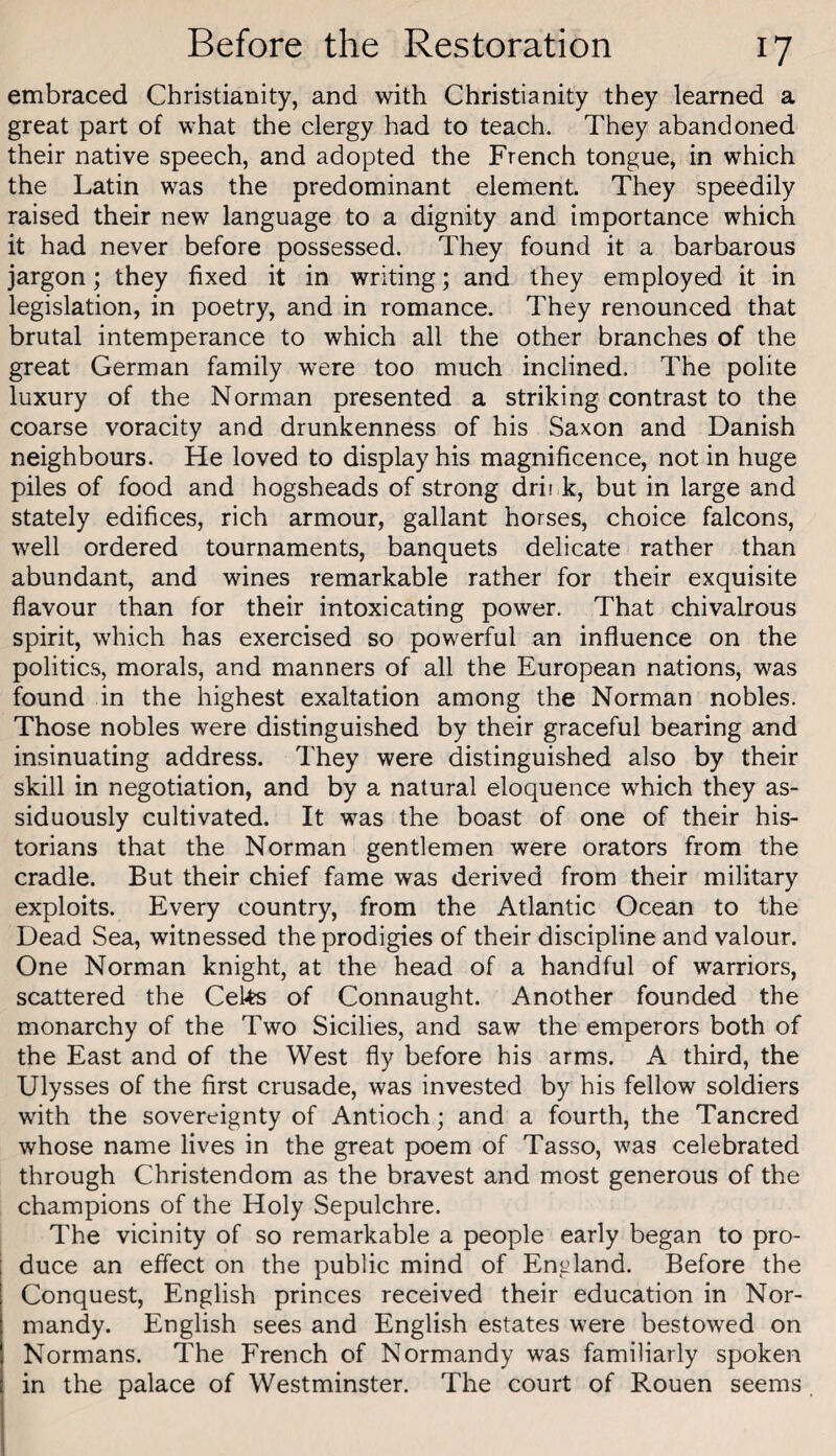 embraced Christianity, and with Christianity they learned a great part of what the clergy had to teach. They abandoned their native speech, and adopted the French tongue, in which the Latin was the predominant element. They speedily raised their new language to a dignity and importance which it had never before possessed. They found it a barbarous jargon; they fixed it in writing; and they employed it in legislation, in poetry, and in romance. They renounced that brutal intemperance to which all the other branches of the great German family were too much inclined. The polite luxury of the Norman presented a striking contrast to the coarse voracity and drunkenness of his Saxon and Danish neighbours. He loved to display his magnificence, not in huge piles of food and hogsheads of strong drii k, but in large and stately edifices, rich armour, gallant horses, choice falcons, well ordered tournaments, banquets delicate rather than abundant, and wines remarkable rather for their exquisite flavour than for their intoxicating power. That chivalrous spirit, which has exercised so powerful an influence on the politics, morals, and manners of all the European nations, was found in the highest exaltation among the Norman nobles. Those nobles were distinguished by their graceful bearing and insinuating address. They were distinguished also by their skill in negotiation, and by a natural eloquence which they as¬ siduously cultivated. It was the boast of one of their his¬ torians that the Norman gentlemen were orators from the cradle. But their chief fame was derived from their military exploits. Every country, from the Atlantic Ocean to the Dead Sea, witnessed the prodigies of their discipline and valour. One Norman knight, at the head of a handful of warriors, scattered the Ceks of Connaught. Another founded the monarchy of the Two Sicilies, and saw the emperors both of the East and of the West fly before his arms. A third, the Ulysses of the first crusade, was invested by his fellow soldiers with the sovereignty of Antioch; and a fourth, the Tancred whose name lives in the great poem of Tasso, was celebrated through Christendom as the bravest and most generous of the champions of the Holy Sepulchre. The vicinity of so remarkable a people early began to pro- ! duce an effect on the public mind of England. Before the Conquest, English princes received their education in Nor¬ mandy. English sees and English estates were bestowed on Normans. The French of Normandy was familiarly spoken in the palace of Westminster. The court of Rouen seems